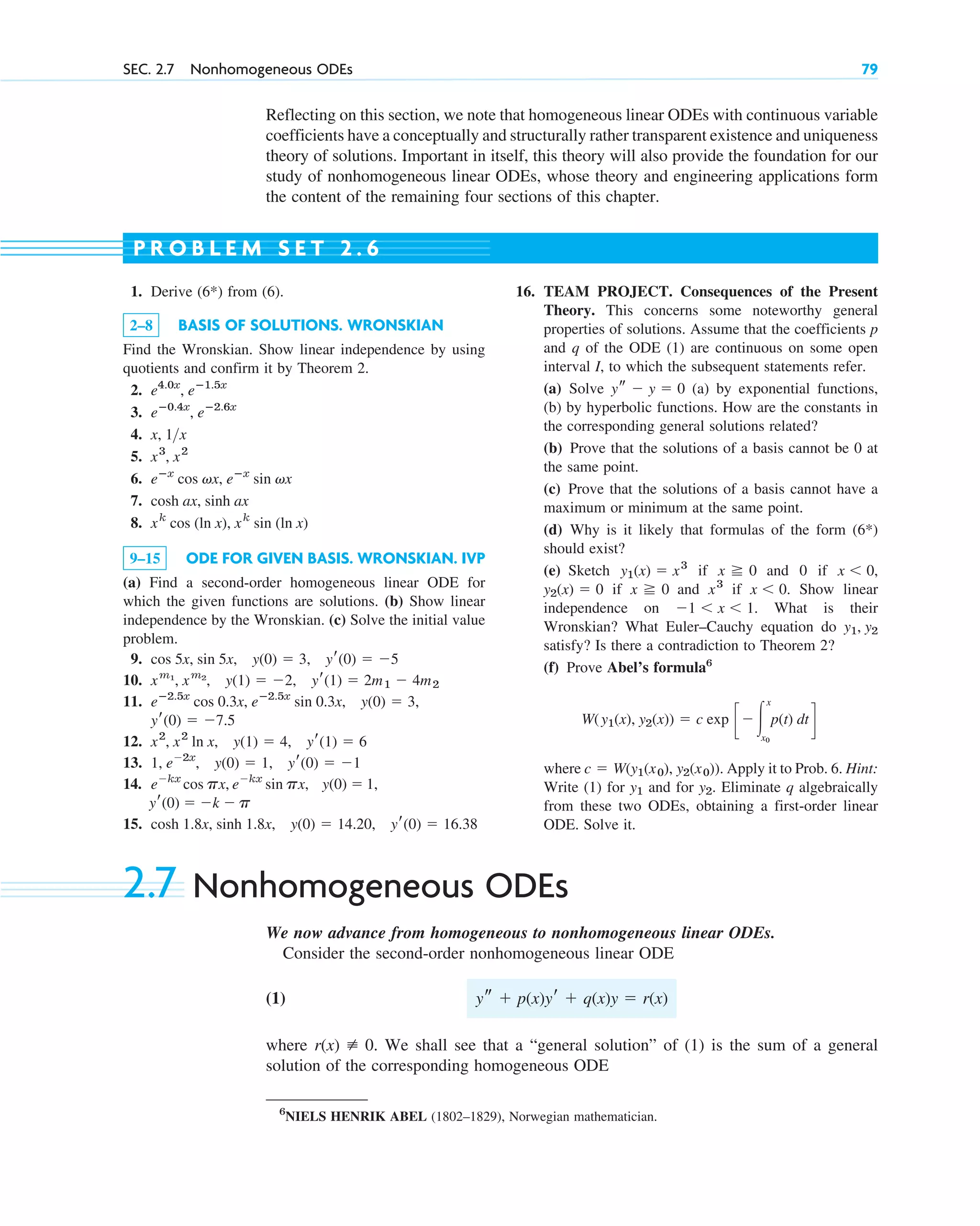 Reflecting on this section, we note that homogeneous linear ODEs with continuous variable
coefficients have a conceptually and structurally rather transparent existence and uniqueness
theory of solutions. Important in itself, this theory will also provide the foundation for our
study of nonhomogeneous linear ODEs, whose theory and engineering applications form
the content of the remaining four sections of this chapter.
SEC. 2.7 Nonhomogeneous ODEs 79
1. Derive (6*) from (6).
2–8 BASIS OF SOLUTIONS. WRONSKIAN
Find the Wronskian. Show linear independence by using
quotients and confirm it by Theorem 2.
2.
3.
4.
5.
6.
7.
8.
9–15 ODE FOR GIVEN BASIS. WRONSKIAN. IVP
(a) Find a second-order homogeneous linear ODE for
which the given functions are solutions. (b) Show linear
independence by the Wronskian. (c) Solve the initial value
problem.
9.
10.
11.
12.
13.
14.
15. cosh 1.8x, sinh 1.8x, y(0)  14.20, yr(0)  16.38
yr(0)  k  p
ekx
cos px, ekx
sin px, y(0)  1,
1, e2x
, y(0)  1, yr(0)  1
x2
, x2
ln x, y(1)  4, yr(1)  6
yr(0)  7.5
eⴚ2.5x
cos 0.3x, eⴚ2.5x
sin 0.3x, y(0)  3,
xm1
, xm2
, y(1)  2, yr(1)  2m1  4m2
cos 5x, sin 5x, y(0)  3, yr(0)  5
xk
cos (ln x), xk
sin (ln x)
cosh ax, sinh ax
eⴚx
cos vx, eⴚx
sin vx
x3
, x2
x, 1x
eⴚ0.4x
, eⴚ2.6x
e4.0x
, eⴚ1.5x
16. TEAM PROJECT. Consequences of the Present
Theory. This concerns some noteworthy general
properties of solutions. Assume that the coefficients p
and q of the ODE (1) are continuous on some open
interval I, to which the subsequent statements refer.
(a) Solve (a) by exponential functions,
(b) by hyperbolic functions. How are the constants in
the corresponding general solutions related?
(b) Prove that the solutions of a basis cannot be 0 at
the same point.
(c) Prove that the solutions of a basis cannot have a
maximum or minimum at the same point.
(d) Why is it likely that formulas of the form (6*)
should exist?
(e) Sketch if and 0 if
if and if Show linear
independence on What is their
Wronskian? What Euler–Cauchy equation do
satisfy? Is there a contradiction to Theorem 2?
(f) Prove Abel’s formula6
where Apply it to Prob. 6. Hint:
Write (1) for and for Eliminate q algebraically
from these two ODEs, obtaining a first-order linear
ODE. Solve it.
y2.
y1
c  W(y1(x0), y2(x0)).
W(y1(x), y2(x))  c exp c冮
x
x0
p(t) dt d
y1, y2
1  x  1.
x  0.
x3
x 0
y2(x)  0
x  0,
x 0
y1(x)  x3
ys  y  0
P R O B L E M S E T 2 . 6
6
NIELS HENRIK ABEL (1802–1829), Norwegian mathematician.
2.7 Nonhomogeneous ODEs
We now advance from homogeneous to nonhomogeneous linear ODEs.
Consider the second-order nonhomogeneous linear ODE
(1)
where We shall see that a “general solution” of (1) is the sum of a general
solution of the corresponding homogeneous ODE
r(x) [ 0.
ys  p(x)yr  q(x)y  r(x)
c02.qxd 10/27/10 6:06 PM Page 79
 
