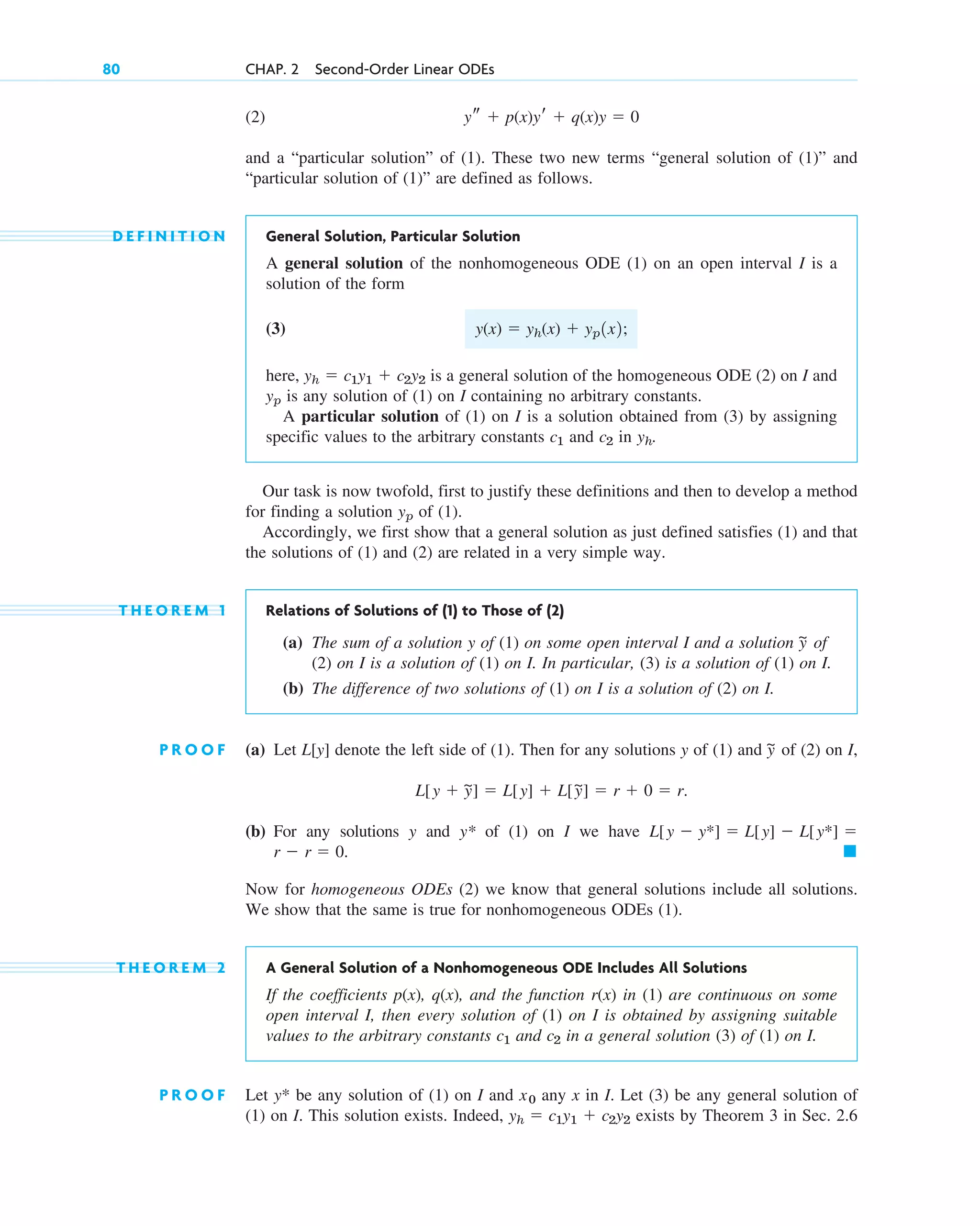 (2)
and a “particular solution” of (1). These two new terms “general solution of (1)” and
“particular solution of (1)” are defined as follows.
D E F I N I T I O N General Solution, Particular Solution
A general solution of the nonhomogeneous ODE (1) on an open interval I is a
solution of the form
(3)
here, is a general solution of the homogeneous ODE (2) on I and
is any solution of (1) on I containing no arbitrary constants.
A particular solution of (1) on I is a solution obtained from (3) by assigning
specific values to the arbitrary constants and in .
Our task is now twofold, first to justify these definitions and then to develop a method
for finding a solution of (1).
Accordingly, we first show that a general solution as just defined satisfies (1) and that
the solutions of (1) and (2) are related in a very simple way.
T H E O R E M 1 Relations of Solutions of (1) to Those of (2)
(a) The sum of a solution y of (1) on some open interval I and a solution of
(2) on I is a solution of (1) on I. In particular, (3) is a solution of (1) on I.
(b) The difference of two solutions of (1) on I is a solution of (2) on I.
P R O O F (a) Let denote the left side of (1). Then for any solutions y of (1) and of (2) on I,
(b) For any solutions y and y* of (1) on I we have
Now for homogeneous ODEs (2) we know that general solutions include all solutions.
We show that the same is true for nonhomogeneous ODEs (1).
T H E O R E M 2 A General Solution of a Nonhomogeneous ODE Includes All Solutions
If the coefficients p(x), q(x), and the function r(x) in (1) are continuous on some
open interval I, then every solution of (1) on I is obtained by assigning suitable
values to the arbitrary constants and in a general solution (3) of (1) on I.
P R O O F Let be any solution of (1) on I and any x in I. Let (3) be any general solution of
(1) on I. This solution exists. Indeed, exists by Theorem 3 in Sec. 2.6
yh  c1y1  c2y2
x0
y*
c2
c1
䊏
r  r  0.
L[y  y*]  L[y]  L[y*] 
L[y  y
~]  L[y]  L[y
~]  r  0  r.
y
~
L[y]
y
~
yp
yh
c2
c1
yp
yh  c1y1  c2y2
y(x)  yh(x)  yp1x2;
ys  p(x)yr  q(x)y  0
80 CHAP. 2 Second-Order Linear ODEs
c02.qxd 10/27/10 6:06 PM Page 80
 