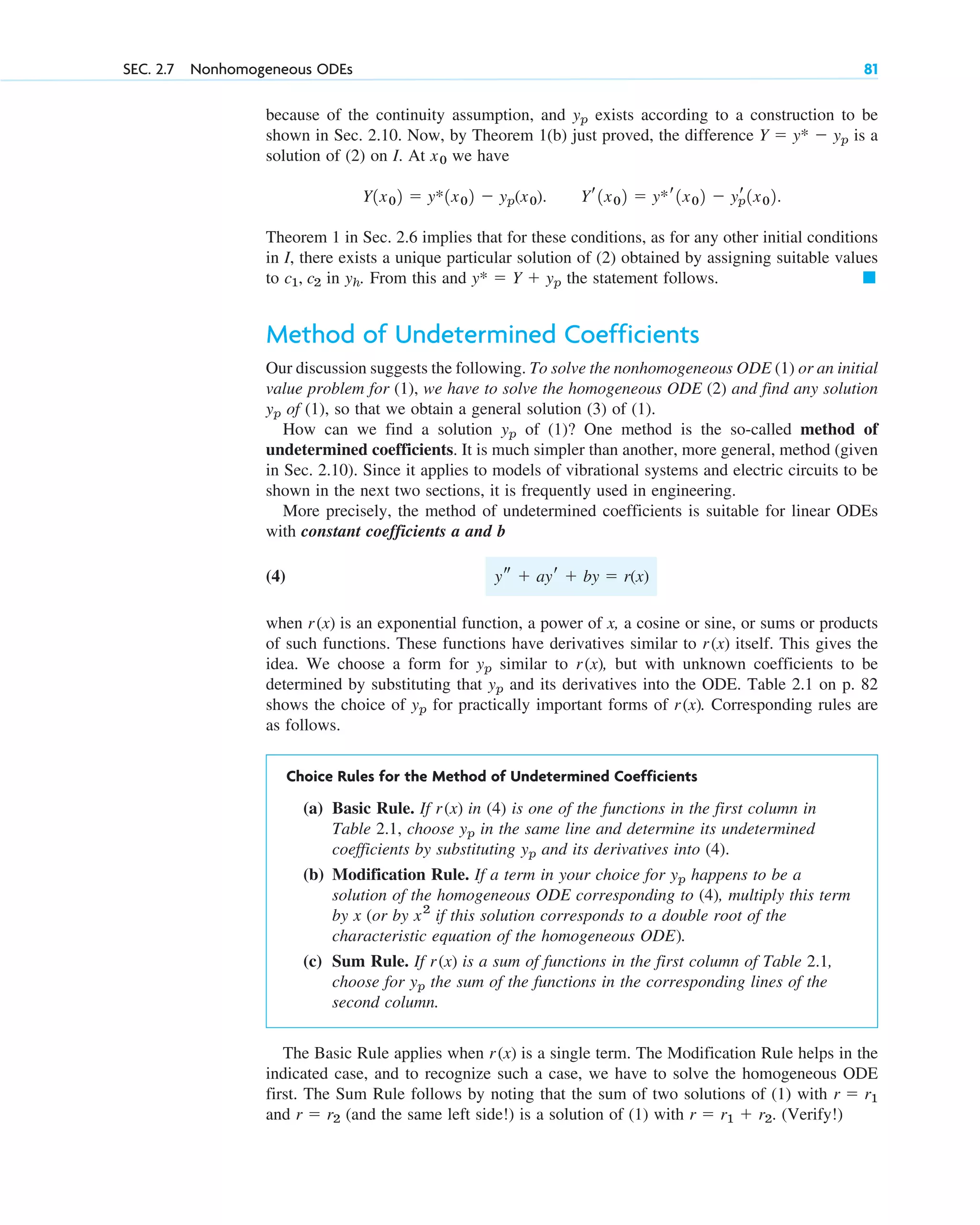 because of the continuity assumption, and exists according to a construction to be
shown in Sec. 2.10. Now, by Theorem 1(b) just proved, the difference is a
solution of (2) on I. At we have
Theorem 1 in Sec. 2.6 implies that for these conditions, as for any other initial conditions
in I, there exists a unique particular solution of (2) obtained by assigning suitable values
to in . From this and the statement follows.
Method of Undetermined Coefficients
Our discussion suggests the following. To solve the nonhomogeneous ODE (1) or an initial
value problem for (1), we have to solve the homogeneous ODE (2) and find any solution
of (1), so that we obtain a general solution (3) of (1).
How can we find a solution of (1)? One method is the so-called method of
undetermined coefficients. It is much simpler than another, more general, method (given
in Sec. 2.10). Since it applies to models of vibrational systems and electric circuits to be
shown in the next two sections, it is frequently used in engineering.
More precisely, the method of undetermined coefficients is suitable for linear ODEs
with constant coefficients a and b
(4)
when is an exponential function, a power of x, a cosine or sine, or sums or products
of such functions. These functions have derivatives similar to itself. This gives the
idea. We choose a form for similar to , but with unknown coefficients to be
determined by substituting that and its derivatives into the ODE. Table 2.1 on p. 82
shows the choice of for practically important forms of . Corresponding rules are
as follows.
Choice Rules for the Method of Undetermined Coefficients
(a) Basic Rule. If in (4) is one of the functions in the first column in
Table 2.1, choose in the same line and determine its undetermined
coefficients by substituting and its derivatives into (4).
(b) Modification Rule. If a term in your choice for happens to be a
solution of the homogeneous ODE corresponding to (4), multiply this term
by x (or by if this solution corresponds to a double root of the
characteristic equation of the homogeneous ODE).
(c) Sum Rule. If is a sum of functions in the first column of Table 2.1,
choose for the sum of the functions in the corresponding lines of the
second column.
The Basic Rule applies when is a single term. The Modification Rule helps in the
indicated case, and to recognize such a case, we have to solve the homogeneous ODE
first. The Sum Rule follows by noting that the sum of two solutions of (1) with
and (and the same left side!) is a solution of (1) with . (Verify!)
r  r1  r2
r  r2
r  r1
r(x)
yp
r(x)
x2
yp
yp
yp
r(x)
r(x)
yp
yp
r(x)
yp
r(x)
r(x)
ys  ayr  by  r(x)
yp
yp
䊏
y*  Y  yp
yh
c1, c2
Yr1x02  y*r1x02  yr
p1x02.
Y1x02  y*1x02  yp(x0).
x0
Y  y*  yp
yp
SEC. 2.7 Nonhomogeneous ODEs 81
c02.qxd 10/27/10 6:06 PM Page 81
 