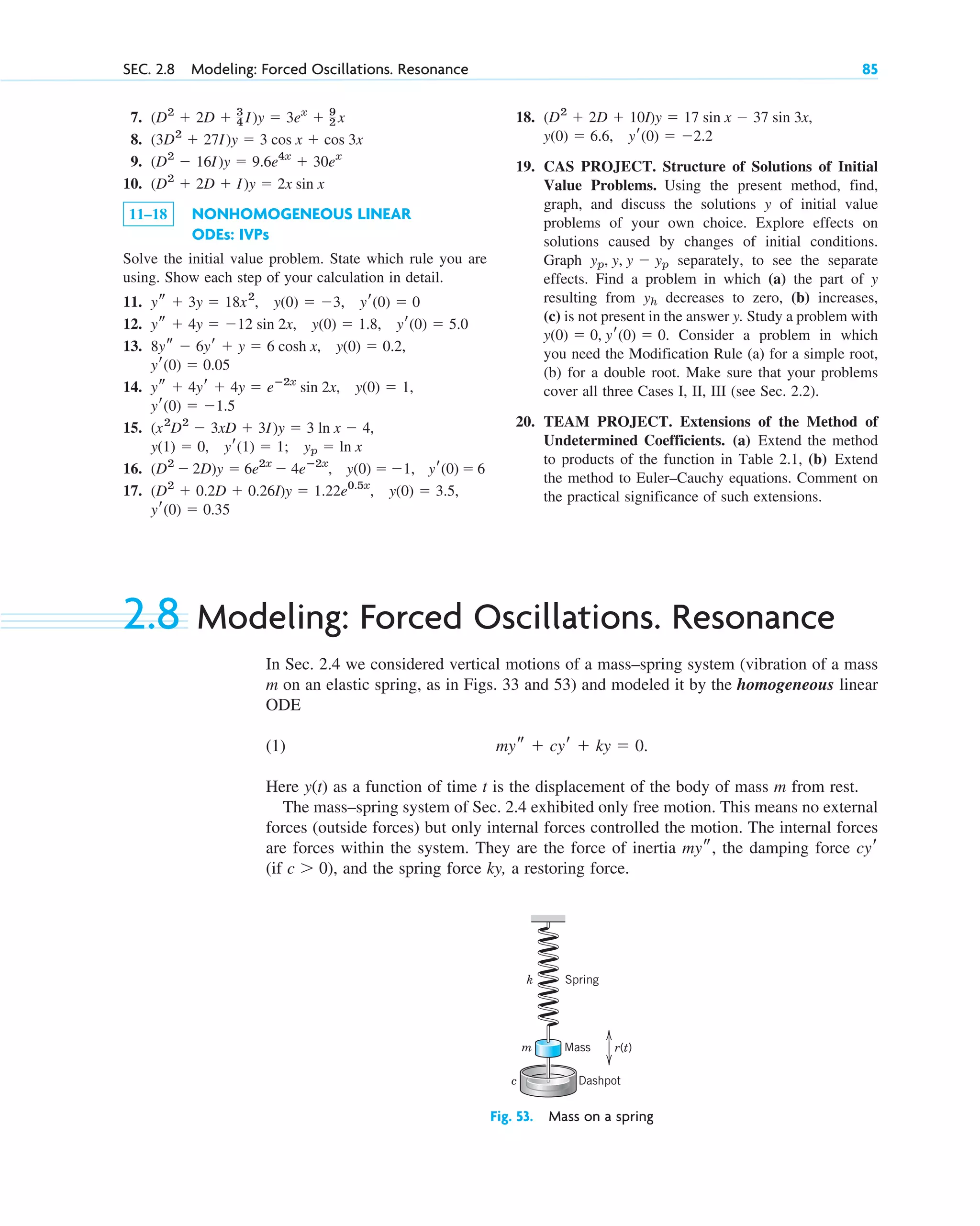7.
8.
9.
10.
11–18 NONHOMOGENEOUS LINEAR
ODEs: IVPs
Solve the initial value problem. State which rule you are
using. Show each step of your calculation in detail.
11.
12.
13.
14.
15.
16.
17.
yr(0)  0.35
(D2
 0.2D  0.26I)y  1.22e0.5x
, y(0)  3.5,
(D2
 2D)y  6e2x
 4eⴚ2x
, y(0)  1, yr(0)  6
yp  ln x
y(1)  0, yr(1)  1;
(x2
D2
 3xD  3I)y  3 ln x  4,
yr(0)  1.5
ys  4yr  4y  eⴚ2x
sin 2x, y(0)  1,
yr(0)  0.05
8ys  6yr  y  6 cosh x, y(0)  0.2,
ys  4y  12 sin 2x, y(0)  1.8, yr(0)  5.0
ys  3y  18x2
, y(0)  3, yr(0)  0
(D2
 2D  I)y  2x sin x
(D2
 16I)y  9.6e4x
 30ex
(3D2
 27I)y  3 cos x  cos 3x
(D2
 2D  3
4 I)y  3ex
 9
2 x
SEC. 2.8 Modeling: Forced Oscillations. Resonance 85
18.
19. CAS PROJECT. Structure of Solutions of Initial
Value Problems. Using the present method, find,
graph, and discuss the solutions y of initial value
problems of your own choice. Explore effects on
solutions caused by changes of initial conditions.
Graph separately, to see the separate
effects. Find a problem in which (a) the part of y
resulting from decreases to zero, (b) increases,
(c) is not present in the answer y. Study a problem with
Consider a problem in which
you need the Modification Rule (a) for a simple root,
(b) for a double root. Make sure that your problems
cover all three Cases I, II, III (see Sec. 2.2).
20. TEAM PROJECT. Extensions of the Method of
Undetermined Coefficients. (a) Extend the method
to products of the function in Table 2.1, (b) Extend
the method to Euler–Cauchy equations. Comment on
the practical significance of such extensions.
y(0)  0, yr(0)  0.
yh
yp, y, y  yp
yr(0)  2.2
y(0)  6.6,
(D2
 2D  10I)y  17 sin x  37 sin 3x,
2.8 Modeling: Forced Oscillations. Resonance
In Sec. 2.4 we considered vertical motions of a mass–spring system (vibration of a mass
m on an elastic spring, as in Figs. 33 and 53) and modeled it by the homogeneous linear
ODE
(1)
Here as a function of time t is the displacement of the body of mass m from rest.
The mass–spring system of Sec. 2.4 exhibited only free motion. This means no external
forces (outside forces) but only internal forces controlled the motion. The internal forces
are forces within the system. They are the force of inertia the damping force
(if ), and the spring force ky, a restoring force.
c  0
cyr
mys,
y(t)
mys  cyr  ky  0.
Dashpot
Mass
Spring
k
m
c
r(t)
Fig. 53. Mass on a spring
c02.qxd 10/27/10 6:06 PM Page 85
 