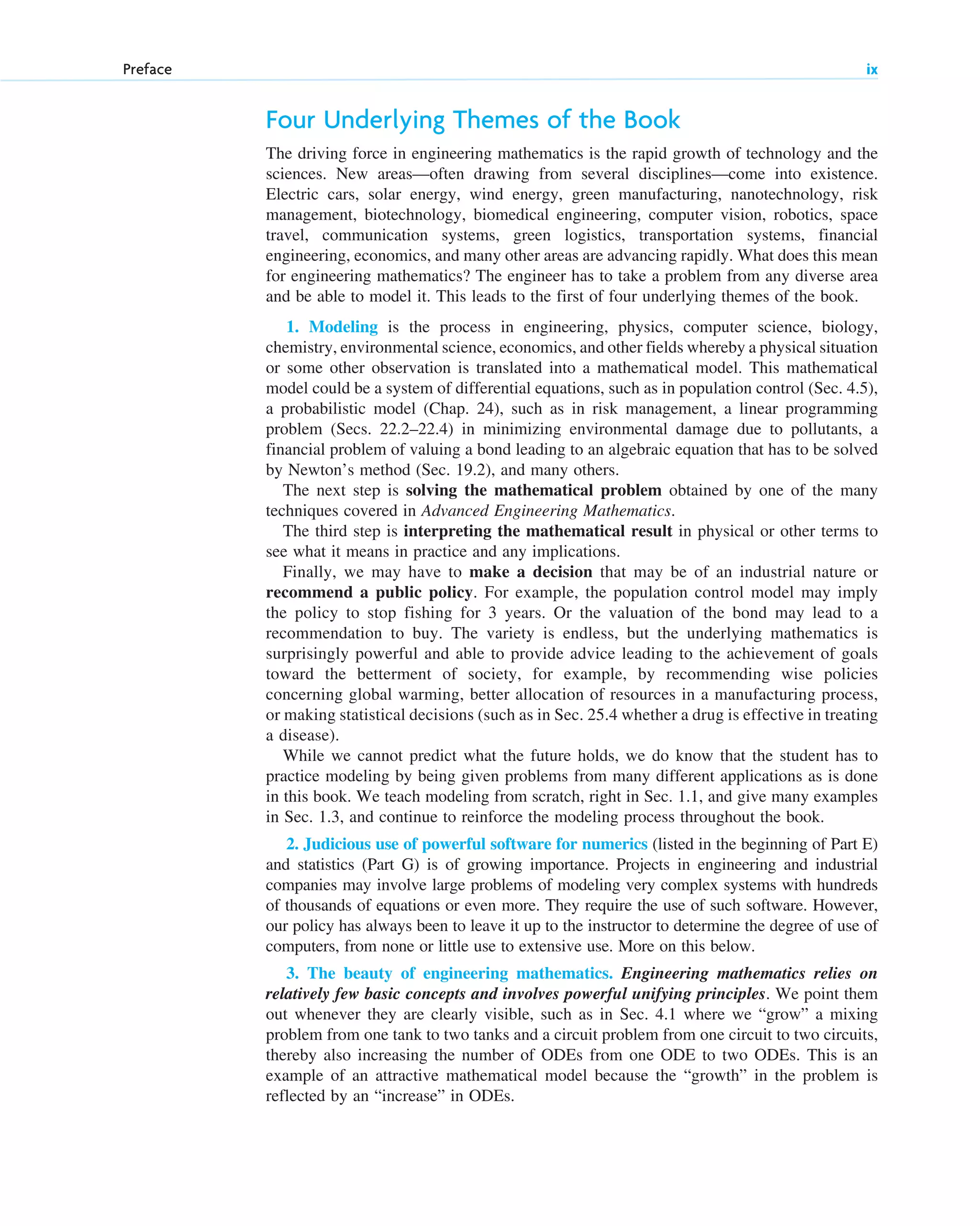 Four Underlying Themes of the Book
The driving force in engineering mathematics is the rapid growth of technology and the
sciences. New areas—often drawing from several disciplines—come into existence.
Electric cars, solar energy, wind energy, green manufacturing, nanotechnology, risk
management, biotechnology, biomedical engineering, computer vision, robotics, space
travel, communication systems, green logistics, transportation systems, financial
engineering, economics, and many other areas are advancing rapidly. What does this mean
for engineering mathematics? The engineer has to take a problem from any diverse area
and be able to model it. This leads to the first of four underlying themes of the book.
1. Modeling is the process in engineering, physics, computer science, biology,
chemistry, environmental science, economics, and other fields whereby a physical situation
or some other observation is translated into a mathematical model. This mathematical
model could be a system of differential equations, such as in population control (Sec. 4.5),
a probabilistic model (Chap. 24), such as in risk management, a linear programming
problem (Secs. 22.2–22.4) in minimizing environmental damage due to pollutants, a
financial problem of valuing a bond leading to an algebraic equation that has to be solved
by Newton’s method (Sec. 19.2), and many others.
The next step is solving the mathematical problem obtained by one of the many
techniques covered in Advanced Engineering Mathematics.
The third step is interpreting the mathematical result in physical or other terms to
see what it means in practice and any implications.
Finally, we may have to make a decision that may be of an industrial nature or
recommend a public policy. For example, the population control model may imply
the policy to stop fishing for 3 years. Or the valuation of the bond may lead to a
recommendation to buy. The variety is endless, but the underlying mathematics is
surprisingly powerful and able to provide advice leading to the achievement of goals
toward the betterment of society, for example, by recommending wise policies
concerning global warming, better allocation of resources in a manufacturing process,
or making statistical decisions (such as in Sec. 25.4 whether a drug is effective in treating
a disease).
While we cannot predict what the future holds, we do know that the student has to
practice modeling by being given problems from many different applications as is done
in this book. We teach modeling from scratch, right in Sec. 1.1, and give many examples
in Sec. 1.3, and continue to reinforce the modeling process throughout the book.
2. Judicious use of powerful software for numerics (listed in the beginning of Part E)
and statistics (Part G) is of growing importance. Projects in engineering and industrial
companies may involve large problems of modeling very complex systems with hundreds
of thousands of equations or even more. They require the use of such software. However,
our policy has always been to leave it up to the instructor to determine the degree of use of
computers, from none or little use to extensive use. More on this below.
3. The beauty of engineering mathematics. Engineering mathematics relies on
relatively few basic concepts and involves powerful unifying principles. We point them
out whenever they are clearly visible, such as in Sec. 4.1 where we “grow” a mixing
problem from one tank to two tanks and a circuit problem from one circuit to two circuits,
thereby also increasing the number of ODEs from one ODE to two ODEs. This is an
example of an attractive mathematical model because the “growth” in the problem is
reflected by an “increase” in ODEs.
Preface ix
fpref.qxd 11/8/10 3:16 PM Page ix
 