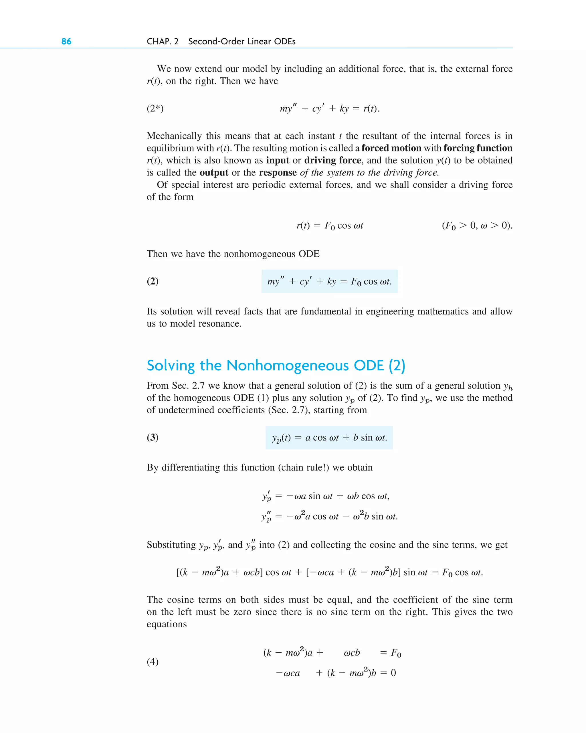 We now extend our model by including an additional force, that is, the external force
on the right. Then we have
(2*)
Mechanically this means that at each instant t the resultant of the internal forces is in
equilibrium with The resulting motion is called a forced motion with forcing function
which is also known as input or driving force, and the solution to be obtained
is called the output or the response of the system to the driving force.
Of special interest are periodic external forces, and we shall consider a driving force
of the form
Then we have the nonhomogeneous ODE
(2)
Its solution will reveal facts that are fundamental in engineering mathematics and allow
us to model resonance.
Solving the Nonhomogeneous ODE (2)
From Sec. 2.7 we know that a general solution of (2) is the sum of a general solution
of the homogeneous ODE (1) plus any solution of (2). To find we use the method
of undetermined coefficients (Sec. 2.7), starting from
(3)
By differentiating this function (chain rule!) we obtain
Substituting and into (2) and collecting the cosine and the sine terms, we get
The cosine terms on both sides must be equal, and the coefficient of the sine term
on the left must be zero since there is no sine term on the right. This gives the two
equations
(4)
(k  mv2
)b  0

vca
 F0
vcb
(k  mv2
)a 
[(k  mv2
)a  vcb] cos vt  [vca  (k  mv2
)b] sin vt  F0 cos vt.
ys
p
yp, yr
p,
ys
p  v2
a cos vt  v2
b sin vt.
yr
p  va sin vt  vb cos vt,
yp(t)  a cos vt  b sin vt.
yp,
yp
yh
mys  cyr  ky  F0 cos vt.
(F0  0, v  0).
r(t)  F0 cos vt
y(t)
r(t),
r(t).
mys  cyr  ky  r(t).
r(t),
86 CHAP. 2 Second-Order Linear ODEs
c02.qxd 10/27/10 6:06 PM Page 86
 
