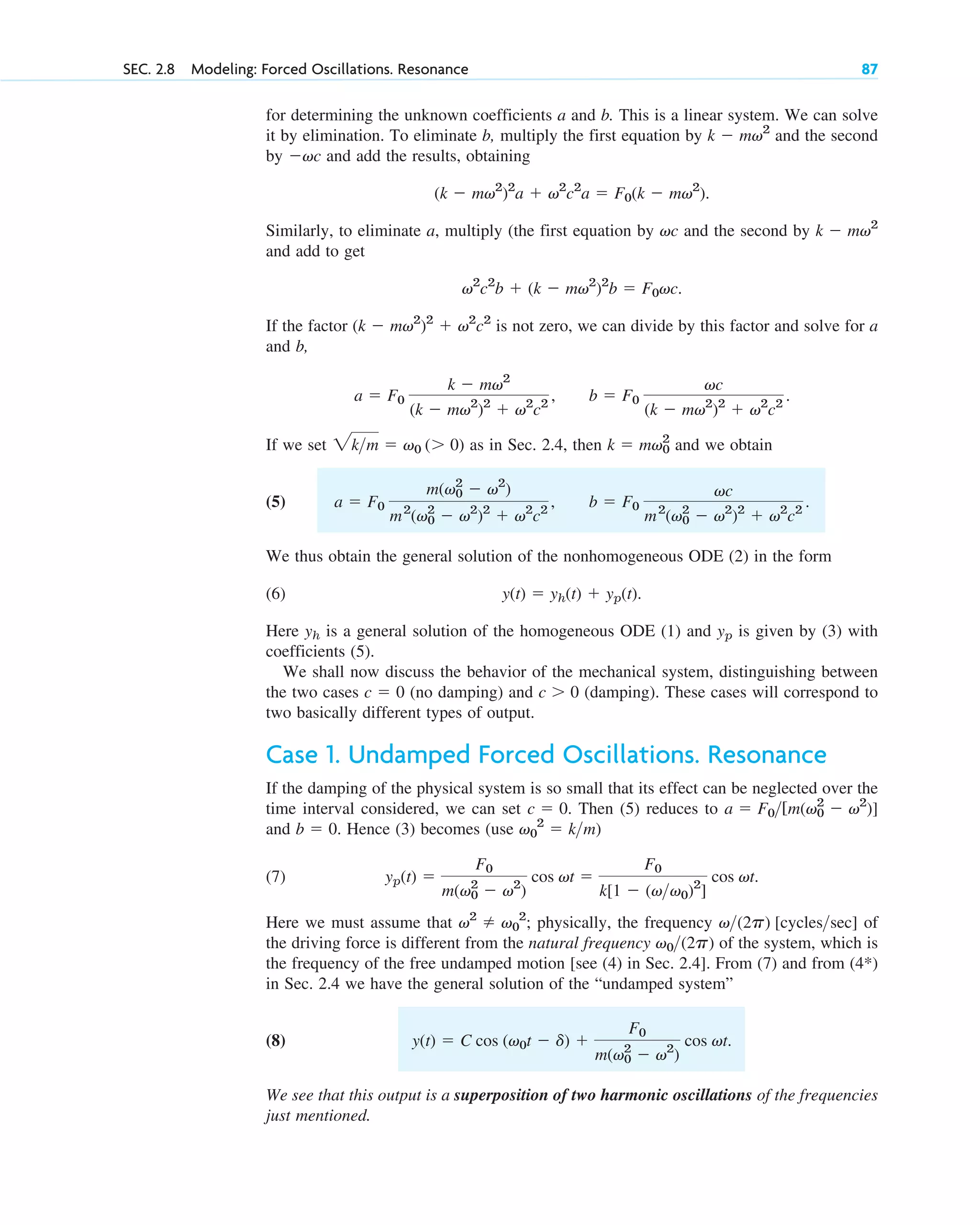 for determining the unknown coefficients a and b. This is a linear system. We can solve
it by elimination. To eliminate b, multiply the first equation by and the second
by and add the results, obtaining
Similarly, to eliminate a, multiply (the first equation by and the second by
and add to get
If the factor is not zero, we can divide by this factor and solve for a
and b,
If we set as in Sec. 2.4, then and we obtain
(5)
We thus obtain the general solution of the nonhomogeneous ODE (2) in the form
(6)
Here is a general solution of the homogeneous ODE (1) and is given by (3) with
coefficients (5).
We shall now discuss the behavior of the mechanical system, distinguishing between
the two cases (no damping) and (damping). These cases will correspond to
two basically different types of output.
Case 1. Undamped Forced Oscillations. Resonance
If the damping of the physical system is so small that its effect can be neglected over the
time interval considered, we can set Then (5) reduces to
and Hence (3) becomes (use )
(7)
Here we must assume that ; physically, the frequency of
the driving force is different from the natural frequency of the system, which is
the frequency of the free undamped motion [see (4) in Sec. 2.4]. From (7) and from (4*)
in Sec. 2.4 we have the general solution of the “undamped system”
(8)
We see that this output is a superposition of two harmonic oscillations of the frequencies
just mentioned.
y(t)  C cos (v0t  d) 
F0
m(v0
2
 v2
)
cos vt.
v0(2p)
v(2p) [cyclessec]
v2
 v0
2
yp(t) 
F0
m(v0
2
 v2
)
cos vt 
F0
k[1  (vv0)2
]
cos vt.
v0
2
 km
b  0.
a  F0[m(v0
2
 v2
)]
c  0.
c  0
c  0
yp
yh
y(t)  yh(t)  yp(t).
b  F0
vc
m2
(v0
2
 v2
)2
 v2
c2
.
a  F0
m(v0
2
 v2
)
m2
(v0
2
 v2
)2
 v2
c2
,
k  mv0
2
2km  v0 ( 0)
b  F0
vc
(k  mv2
)2
 v2
c2
.
a  F0
k  mv2
(k  mv2
)2
 v2
c2
,
(k  mv2
)2
 v2
c2
v2
c2
b  (k  mv2
)2
b  F0vc.
k  mv2
vc
(k  mv2
)2
a  v2
c2
a  F0(k  mv2
).
vc
k  mv2
SEC. 2.8 Modeling: Forced Oscillations. Resonance 87
c02.qxd 10/27/10 6:06 PM Page 87
 