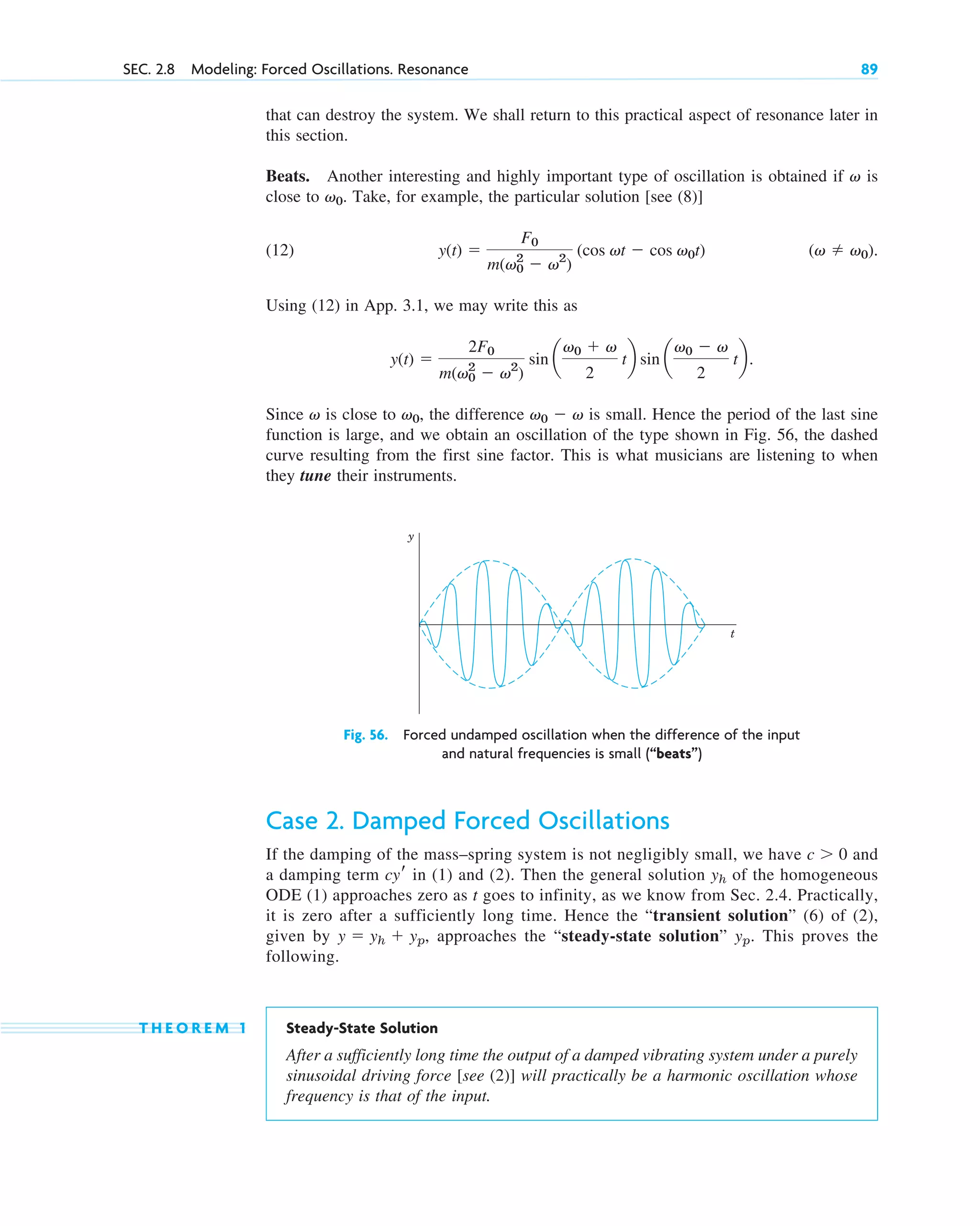 that can destroy the system. We shall return to this practical aspect of resonance later in
this section.
Beats. Another interesting and highly important type of oscillation is obtained if is
close to . Take, for example, the particular solution [see (8)]
(12)
Using (12) in App. 3.1, we may write this as
Since is close to , the difference is small. Hence the period of the last sine
function is large, and we obtain an oscillation of the type shown in Fig. 56, the dashed
curve resulting from the first sine factor. This is what musicians are listening to when
they tune their instruments.
v0  v
v0
v
y(t) 
2F0
m(v0
2
 v2
)
sin a
v0  v
2
tb sin a
v0  v
2
tb.
(v  v0).
y(t) 
F0
m(v0
2
 v2
)
(cos vt  cos v0t)
v0
v
SEC. 2.8 Modeling: Forced Oscillations. Resonance 89
y
t
Fig. 56. Forced undamped oscillation when the difference of the input
and natural frequencies is small (“beats”)
Case 2. Damped Forced Oscillations
If the damping of the mass–spring system is not negligibly small, we have and
a damping term in (1) and (2). Then the general solution of the homogeneous
ODE (1) approaches zero as t goes to infinity, as we know from Sec. 2.4. Practically,
it is zero after a sufficiently long time. Hence the “transient solution” (6) of (2),
given by approaches the “steady-state solution” . This proves the
following.
T H E O R E M 1 Steady-State Solution
After a sufficiently long time the output of a damped vibrating system under a purely
sinusoidal driving force [see (2)] will practically be a harmonic oscillation whose
frequency is that of the input.
yp
y  yh  yp,
yh
cyr
c  0
c02.qxd 10/27/10 6:06 PM Page 89
 