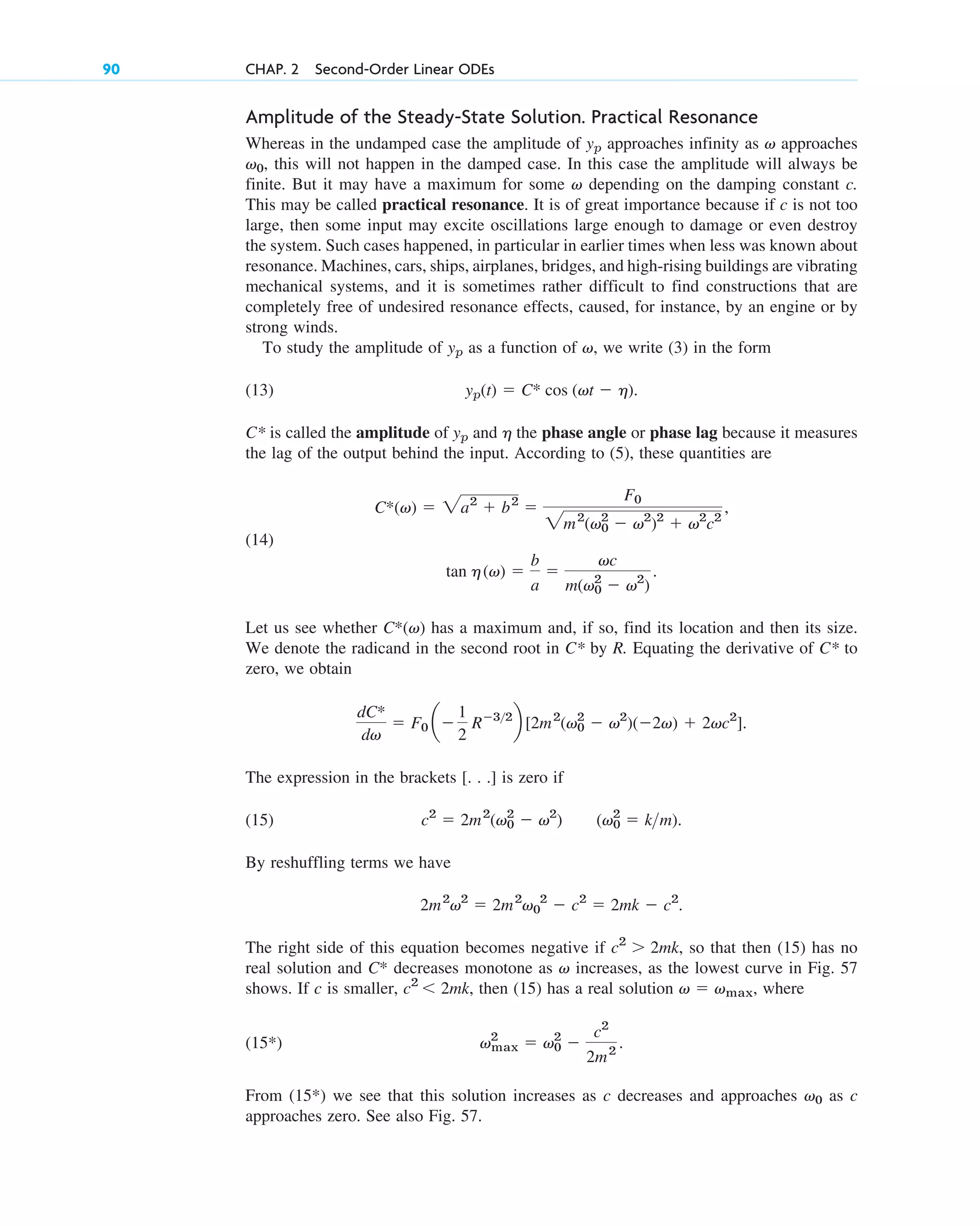 Amplitude of the Steady-State Solution. Practical Resonance
Whereas in the undamped case the amplitude of approaches infinity as approaches
, this will not happen in the damped case. In this case the amplitude will always be
finite. But it may have a maximum for some depending on the damping constant c.
This may be called practical resonance. It is of great importance because if is not too
large, then some input may excite oscillations large enough to damage or even destroy
the system. Such cases happened, in particular in earlier times when less was known about
resonance. Machines, cars, ships, airplanes, bridges, and high-rising buildings are vibrating
mechanical systems, and it is sometimes rather difficult to find constructions that are
completely free of undesired resonance effects, caused, for instance, by an engine or by
strong winds.
To study the amplitude of as a function of , we write (3) in the form
(13)
C* is called the amplitude of and the phase angle or phase lag because it measures
the lag of the output behind the input. According to (5), these quantities are
(14)
Let us see whether has a maximum and, if so, find its location and then its size.
We denote the radicand in the second root in C* by R. Equating the derivative of C* to
zero, we obtain
The expression in the brackets [. . .] is zero if
(15)
By reshuffling terms we have
The right side of this equation becomes negative if so that then (15) has no
real solution and C* decreases monotone as increases, as the lowest curve in Fig. 57
shows. If c is smaller, then (15) has a real solution where
(15*)
From (15*) we see that this solution increases as c decreases and approaches as c
approaches zero. See also Fig. 57.
v0
vmax
2
 v0
2

c2
2m2
.
v  vmax,
c2
 2mk,
v
c2
 2mk,
2m2
v2
 2m2
v0
2
 c2
 2mk  c2
.
(v0
2
 km).
c2
 2m2
(v0
2
 v2
)
dC*
dv
 F0 a
1
2
R32
b [2m2
(v0
2
 v2
)(2v)  2vc2
].
C*(v)
tan h(v) 
b
a

vc
m(v0
2
 v2
)
.
C*(v)  2a2
 b2

F0
2m2
(v0
2
 v2
)2
 v2
c2
,
h
yp
yp(t)  C* cos (vt  h).
v
yp
c
v
v0
v
yp
90 CHAP. 2 Second-Order Linear ODEs
c02.qxd 10/27/10 6:06 PM Page 90
 
