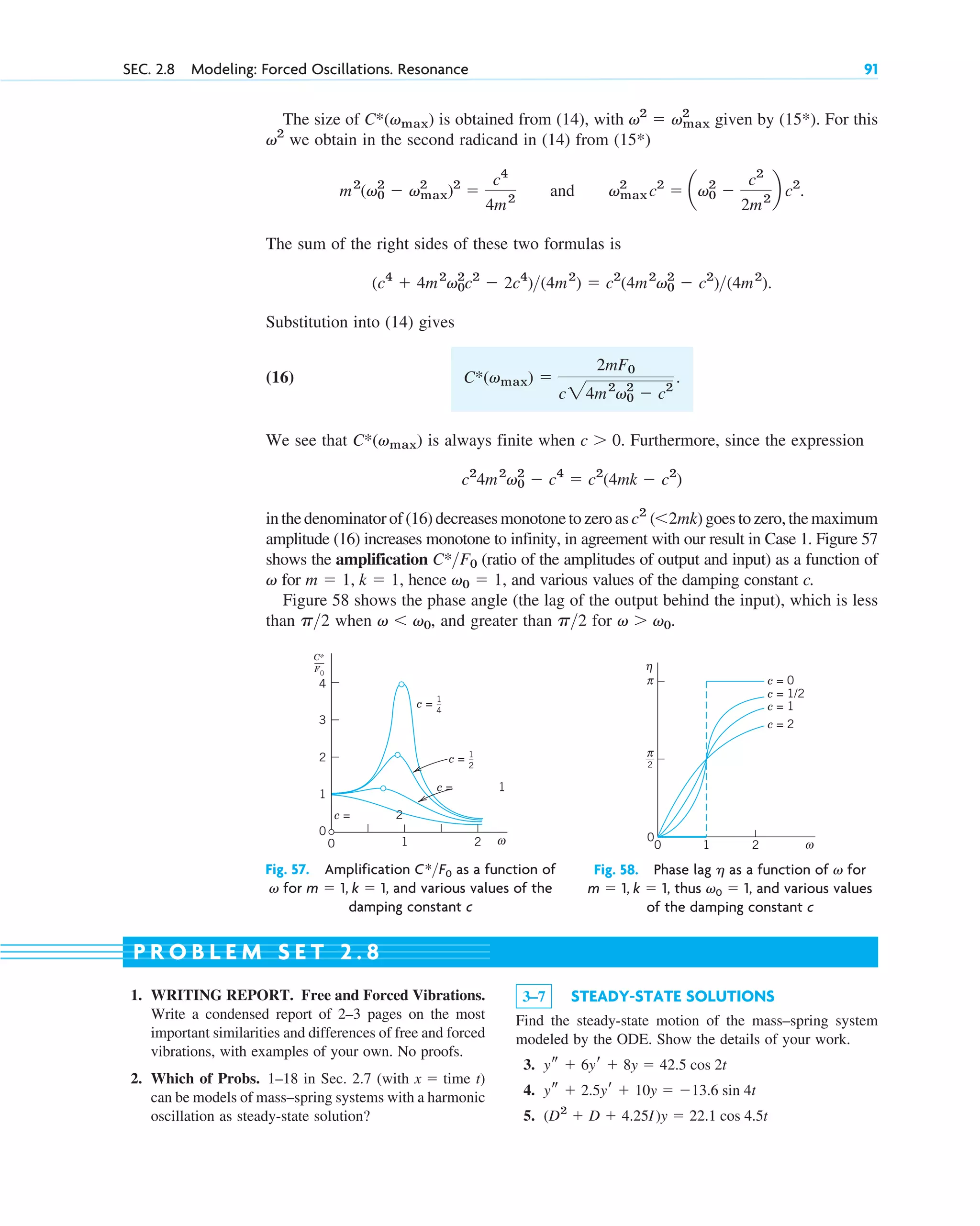 The size of is obtained from (14), with given by (15*). For this
we obtain in the second radicand in (14) from (15*)
and
The sum of the right sides of these two formulas is
Substitution into (14) gives
(16)
We see that is always finite when Furthermore, since the expression
in the denominator of (16) decreases monotone to zero as goes to zero, the maximum
amplitude (16) increases monotone to infinity, in agreement with our result in Case 1. Figure 57
shows the amplification (ratio of the amplitudes of output and input) as a function of
for hence and various values of the damping constant c.
Figure 58 shows the phase angle (the lag of the output behind the input), which is less
than when and greater than for v  v0.
p2
v  v0,
p2
v0  1,
m  1, k  1,
v
C*F0
c2
(2mk)
c2
4m2
v0
2
 c4
 c2
(4mk  c2
)
c  0.
C*(vmax)
C*(vmax) 
2mF0
c24m2
v0
2
 c2
.
(c4
 4m2
v0
2
c2
 2c4
)(4m2
)  c2
(4m2
v0
2
 c2
)(4m2
).
vmax
2
c2
 av0
2

c2
2m2
b c2
.
m2
(v0
2
 vmax
2
)2

c4
4m2
v2
v2
 vmax
2
C*(vmax)
SEC. 2.8 Modeling: Forced Oscillations. Resonance 91
4
3
2
0
0 1 2
c = 1
c = 2
c = 1
_
4
c = 1
_
2
C*
F0
1
ω
Fig. 57. Amplification as a function of
for and various values of the
damping constant c
m  1, k  1,
v
C*F0
η
ω
c = 1/2
__
2
c = 0
c = 1
c = 2
π
π
0
0
1 2
Fig. 58. Phase lag as a function of for
thus and various values
of the damping constant c
v0  1,
m  1, k  1,
v
h
1. WRITING REPORT. Free and Forced Vibrations.
Write a condensed report of 2–3 pages on the most
important similarities and differences of free and forced
vibrations, with examples of your own. No proofs.
2. Which of Probs. 1–18 in Sec. 2.7 (with time t)
can be models of mass–spring systems with a harmonic
oscillation as steady-state solution?
x 
3–7 STEADY-STATE SOLUTIONS
Find the steady-state motion of the mass–spring system
modeled by the ODE. Show the details of your work.
3.
4.
5. (D2
 D  4.25I)y  22.1 cos 4.5t
ys  2.5yr  10y  13.6 sin 4t
ys  6yr  8y  42.5 cos 2t
P R O B L E M S E T 2 . 8
c02.qxd 10/27/10 6:06 PM Page 91
 
