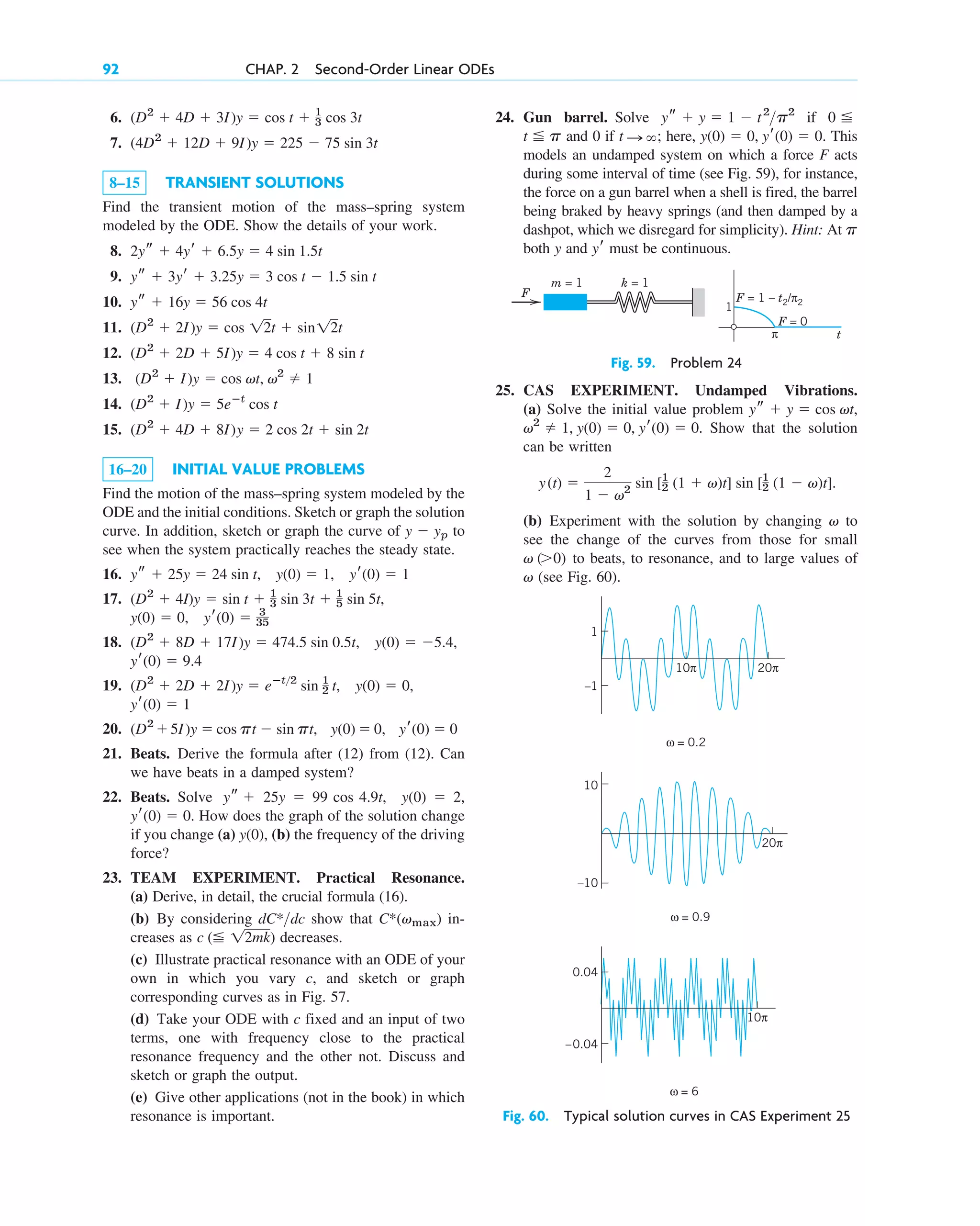 92 CHAP. 2 Second-Order Linear ODEs
k = 1
m = 1
F = 0
F = 1 – t2/π2
F
1
π t
Fig. 59. Problem 24
Fig. 60. Typical solution curves in CAS Experiment 25
6.
7.
8–15 TRANSIENT SOLUTIONS
Find the transient motion of the mass–spring system
modeled by the ODE. Show the details of your work.
8.
9.
10.
11.
12.
13.
14.
15.
16–20 INITIAL VALUE PROBLEMS
Find the motion of the mass–spring system modeled by the
ODE and the initial conditions. Sketch or graph the solution
curve. In addition, sketch or graph the curve of to
see when the system practically reaches the steady state.
16.
17.
18.
19.
20.
21. Beats. Derive the formula after (12) from (12). Can
we have beats in a damped system?
22. Beats. Solve
How does the graph of the solution change
if you change (a) (b) the frequency of the driving
force?
23. TEAM EXPERIMENT. Practical Resonance.
(a) Derive, in detail, the crucial formula (16).
(b) By considering show that in-
creases as decreases.
(c) Illustrate practical resonance with an ODE of your
own in which you vary c, and sketch or graph
corresponding curves as in Fig. 57.
(d) Take your ODE with c fixed and an input of two
terms, one with frequency close to the practical
resonance frequency and the other not. Discuss and
sketch or graph the output.
(e) Give other applications (not in the book) in which
resonance is important.
c ( 12mk)
C*(vmax)
dC*dc
y(0),
(0)  0.
yr
y(0)  2,
ys  25y  99 cos 4.9t,
yr(0)  0
(D2
5I)y  cos pt  sin pt, y(0)  0,
yr(0)  1
(D2
 2D  2I)y  eⴚt2
sin 1
2 t, y(0)  0,
yr(0)  9.4
(D2
 8D  17I)y  474.5 sin 0.5t, y(0)  5.4,
y(0)  0, yr(0)  3
35
(D2
 4I)y  sin t  1
3 sin 3t  1
5 sin 5t,
ys  25y  24 sin t, y(0)  1, yr(0)  1
y  yp
(D2
 4D  8I)y  2 cos 2t  sin 2t
(D2
 I)y  5eⴚt
cos t
(D2
 I)y  cos vt, v2
 1
(D2
 2D  5I)y  4 cos t  8 sin t
(D2
 2I)y  cos 12t  sin12t
ys  16y  56 cos 4t
ys  3yr  3.25y  3 cos t  1.5 sin t
2ys  4yr  6.5y  4 sin 1.5t
(4D2
 12D  9I)y  225  75 sin 3t
(D2
 4D  3I)y  cos t  1
3 cos 3t 24. Gun barrel. Solve if
and 0 if here, This
models an undamped system on which a force F acts
during some interval of time (see Fig. 59), for instance,
the force on a gun barrel when a shell is fired, the barrel
being braked by heavy springs (and then damped by a
dashpot, which we disregard for simplicity). Hint: At
both y and must be continuous.
yr
p
y(0)  0, yr(0)  0.
t : ;
t p
0
ys  y  1  t2
p2
25. CAS EXPERIMENT. Undamped Vibrations.
(a) Solve the initial value problem
Show that the solution
can be written
(b) Experiment with the solution by changing to
see the change of the curves from those for small
to beats, to resonance, and to large values of
(see Fig. 60).
v
v (0)
v
y(t) 
2
1  v2
sin [1
2 (1  v)t] sin [1
2 (1  v)t].
v2
 1, y(0)  0, yr(0)  0.
ys  y  cos vt,
10π 20π
1
–1
ω = 0.2
20π
10
–10
ω = 0.9
0.04
–0.04
0.04
ω = 6
10π
c02.qxd 10/27/10 6:06 PM Page 92
 