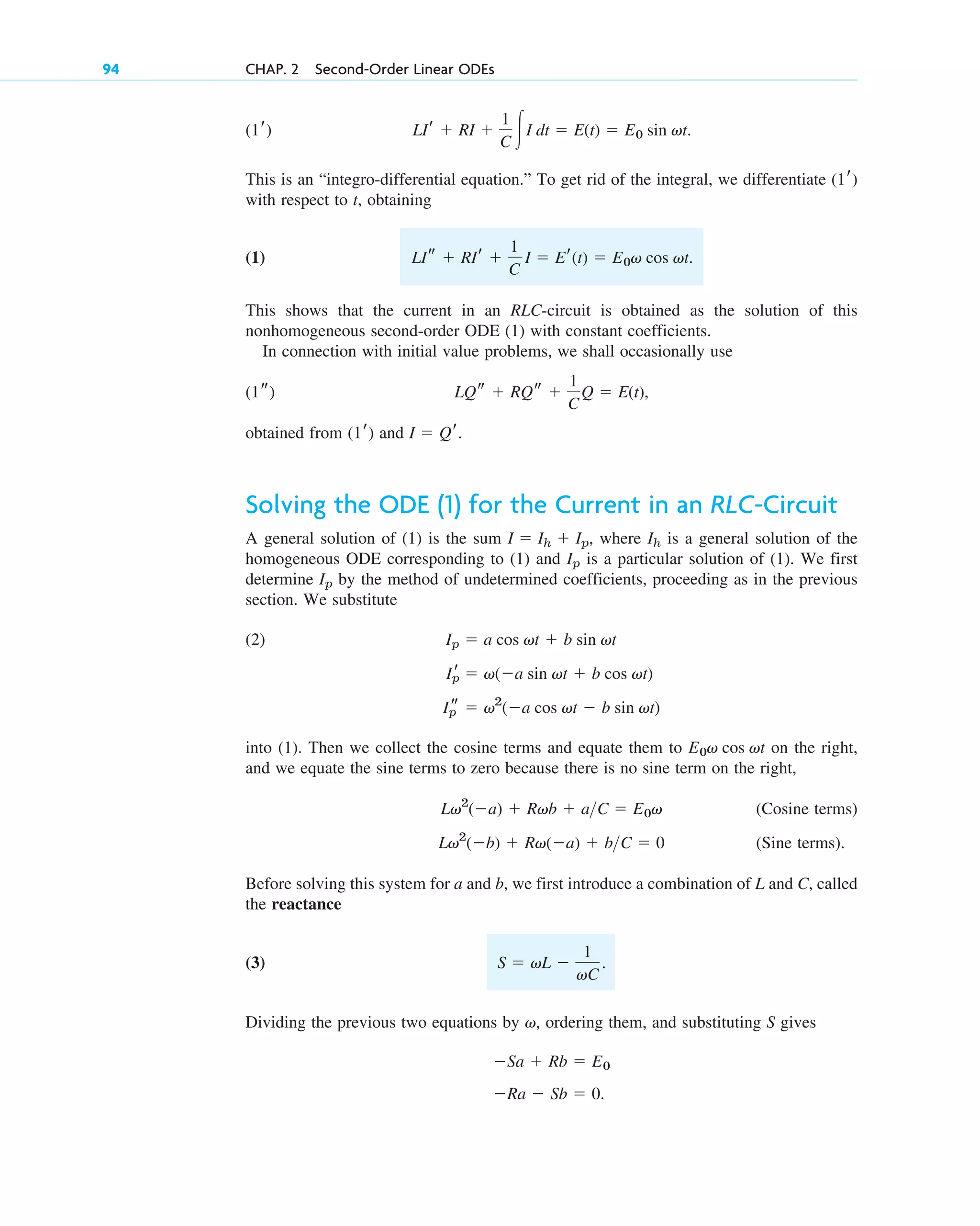 This is an “integro-differential equation.” To get rid of the integral, we differentiate
with respect to t, obtaining
(1)
This shows that the current in an RLC-circuit is obtained as the solution of this
nonhomogeneous second-order ODE (1) with constant coefficients.
In connection with initial value problems, we shall occasionally use
obtained from and
Solving the ODE (1) for the Current in an RLC-Circuit
A general solution of (1) is the sum where is a general solution of the
homogeneous ODE corresponding to (1) and is a particular solution of (1). We first
determine by the method of undetermined coefficients, proceeding as in the previous
section. We substitute
(2)
into (1). Then we collect the cosine terms and equate them to on the right,
and we equate the sine terms to zero because there is no sine term on the right,
(Cosine terms)
(Sine terms).
Before solving this system for a and b, we first introduce a combination of L and C, called
the reactance
(3)
Dividing the previous two equations by ordering them, and substituting S gives
Ra  Sb  0.
Sa  Rb  E0
v,
S  vL 
1
vC
.
Lv2
(b)  Rv(a)  bC  0
Lv2
(a)  Rvb  aC  E0v
E0v cos vt
Ip
s  v2
(a cos vt  b sin vt)
Ip
r  v(a sin vt  b cos vt)
Ip  a cos vt  b sin vt
Ip
Ip
Ih
I  Ih  Ip,
I  Qr.
(1r)
LQs  RQs 
1
C
Q  E(t),
(1s)
LIs  RIr 
1
C
I  Er(t)  E0v cos vt.
(1r)
LIr  RI 
1
C 冮I dt  E(t)  E0 sin vt.
(1r)
94 CHAP. 2 Second-Order Linear ODEs
c02.qxd 10/27/10 6:06 PM Page 94
 