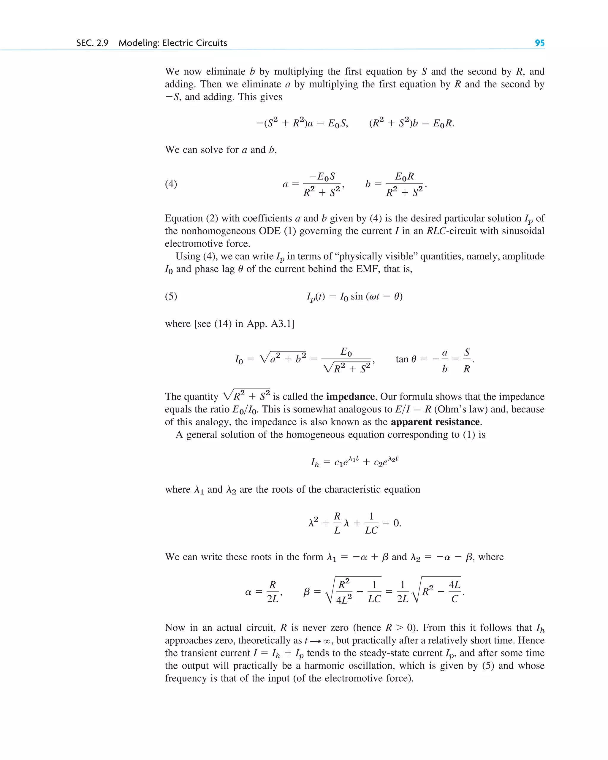 We now eliminate b by multiplying the first equation by S and the second by R, and
adding. Then we eliminate a by multiplying the first equation by R and the second by
and adding. This gives
We can solve for a and b,
(4)
Equation (2) with coefficients a and b given by (4) is the desired particular solution of
the nonhomogeneous ODE (1) governing the current I in an RLC-circuit with sinusoidal
electromotive force.
Using (4), we can write in terms of “physically visible” quantities, namely, amplitude
and phase lag of the current behind the EMF, that is,
(5)
where [see (14) in App. A3.1]
The quantity is called the impedance. Our formula shows that the impedance
equals the ratio This is somewhat analogous to (Ohm’s law) and, because
of this analogy, the impedance is also known as the apparent resistance.
A general solution of the homogeneous equation corresponding to (1) is
where and are the roots of the characteristic equation
We can write these roots in the form and where
Now in an actual circuit, R is never zero (hence ). From this it follows that
approaches zero, theoretically as but practically after a relatively short time. Hence
the transient current tends to the steady-state current and after some time
the output will practically be a harmonic oscillation, which is given by (5) and whose
frequency is that of the input (of the electromotive force).
Ip,
I  Ih  Ip
t : ,
Ih
R  0
b 
B
R2
4L2

1
LC

1
2L B
R2

4L
C
.
a 
R
2L
,
l2  a  b,
l1  a  b
l2

R
L
l 
1
LC
 0.
l2
l1
Ih  c1el1t
 c2el2t
EI  R
E0I0.
2R2
 S2
tan u  
a
b

S
R
.
I0  2a2
 b2

E0
2R2
 S2
,
Ip(t)  I0 sin (vt  u)
u
I0
Ip
Ip
b 
E0R
R2
 S2
.
a 
E0S
R2
 S2
,
(R2
 S2
)b  E0R.
(S2
 R2
)a  E0S,
S,
SEC. 2.9 Modeling: Electric Circuits 95
c02.qxd 10/27/10 6:06 PM Page 95
 