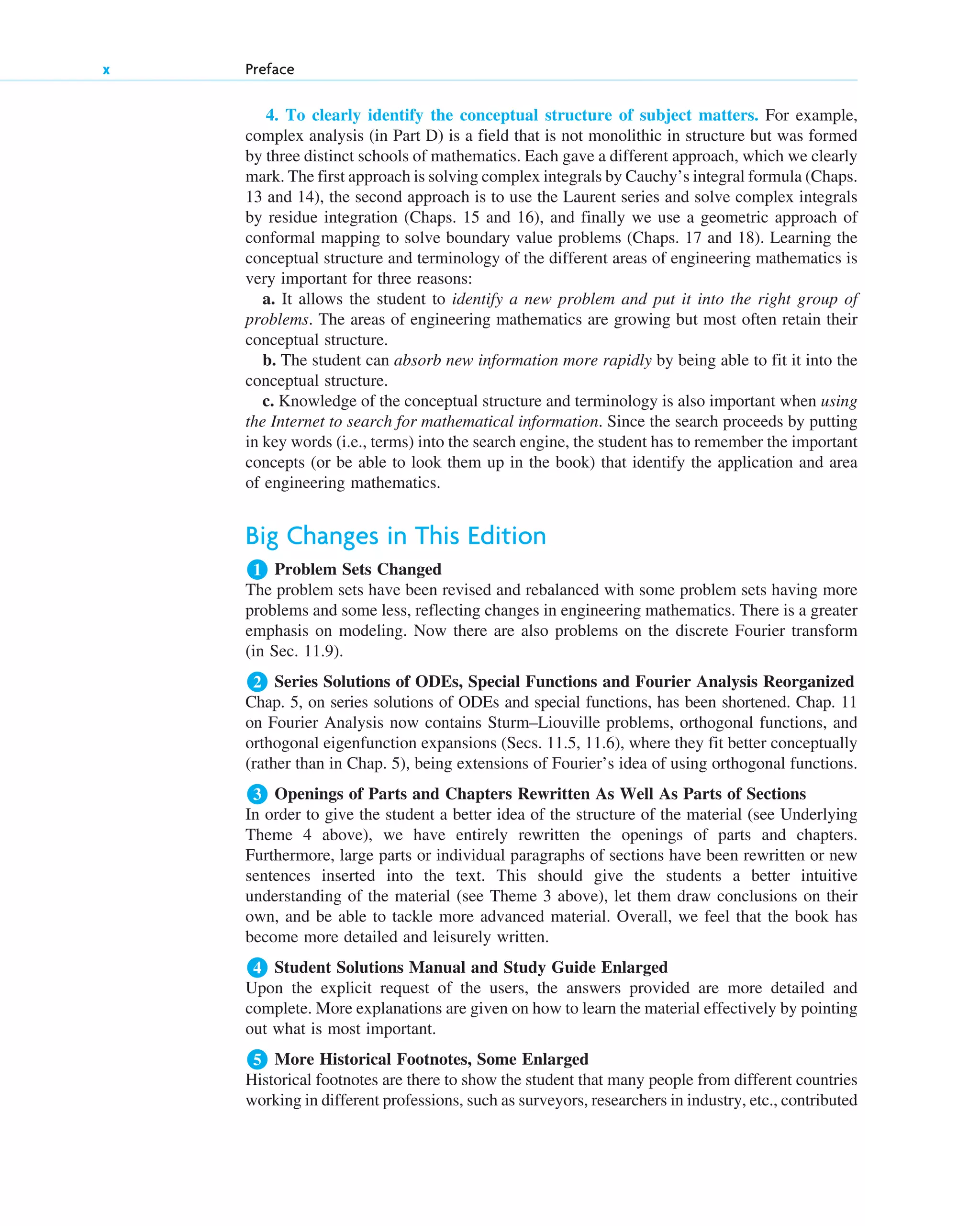 4. To clearly identify the conceptual structure of subject matters. For example,
complex analysis (in Part D) is a field that is not monolithic in structure but was formed
by three distinct schools of mathematics. Each gave a different approach, which we clearly
mark. The first approach is solving complex integrals by Cauchy’s integral formula (Chaps.
13 and 14), the second approach is to use the Laurent series and solve complex integrals
by residue integration (Chaps. 15 and 16), and finally we use a geometric approach of
conformal mapping to solve boundary value problems (Chaps. 17 and 18). Learning the
conceptual structure and terminology of the different areas of engineering mathematics is
very important for three reasons:
a. It allows the student to identify a new problem and put it into the right group of
problems. The areas of engineering mathematics are growing but most often retain their
conceptual structure.
b. The student can absorb new information more rapidly by being able to fit it into the
conceptual structure.
c. Knowledge of the conceptual structure and terminology is also important when using
the Internet to search for mathematical information. Since the search proceeds by putting
in key words (i.e., terms) into the search engine, the student has to remember the important
concepts (or be able to look them up in the book) that identify the application and area
of engineering mathematics.
Big Changes in This Edition
Problem Sets Changed
The problem sets have been revised and rebalanced with some problem sets having more
problems and some less, reflecting changes in engineering mathematics. There is a greater
emphasis on modeling. Now there are also problems on the discrete Fourier transform
(in Sec. 11.9).
Series Solutions of ODEs, Special Functions and Fourier Analysis Reorganized
Chap. 5, on series solutions of ODEs and special functions, has been shortened. Chap. 11
on Fourier Analysis now contains Sturm–Liouville problems, orthogonal functions, and
orthogonal eigenfunction expansions (Secs. 11.5, 11.6), where they fit better conceptually
(rather than in Chap. 5), being extensions of Fourier’s idea of using orthogonal functions.
Openings of Parts and Chapters Rewritten As Well As Parts of Sections
In order to give the student a better idea of the structure of the material (see Underlying
Theme 4 above), we have entirely rewritten the openings of parts and chapters.
Furthermore, large parts or individual paragraphs of sections have been rewritten or new
sentences inserted into the text. This should give the students a better intuitive
understanding of the material (see Theme 3 above), let them draw conclusions on their
own, and be able to tackle more advanced material. Overall, we feel that the book has
become more detailed and leisurely written.
Student Solutions Manual and Study Guide Enlarged
Upon the explicit request of the users, the answers provided are more detailed and
complete. More explanations are given on how to learn the material effectively by pointing
out what is most important.
More Historical Footnotes, Some Enlarged
Historical footnotes are there to show the student that many people from different countries
working in different professions, such as surveyors, researchers in industry, etc., contributed
5
4
3
2
1
x Preface
fpref.qxd 11/8/10 3:16 PM Page x
 