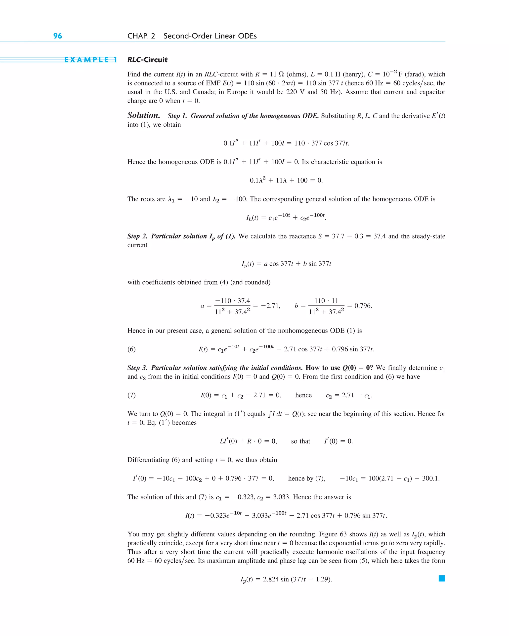 E X A M P L E 1 RLC-Circuit
Find the current in an RLC-circuit with (ohms), (henry), (farad), which
is connected to a source of EMF sin 377 t (hence 60 cycles sec, the
usual in the U.S. and Canada; in Europe it would be 220 V and 50 Hz). Assume that current and capacitor
charge are 0 when
Solution. Step 1. General solution of the homogeneous ODE. Substituting R, L, C and the derivative
into (1), we obtain
Hence the homogeneous ODE is Its characteristic equation is
The roots are and The corresponding general solution of the homogeneous ODE is
Step 2. Particular solution of (1). We calculate the reactance and the steady-state
current
with coefficients obtained from (4) (and rounded)
Hence in our present case, a general solution of the nonhomogeneous ODE (1) is
(6)
Step 3. Particular solution satisfying the initial conditions. How to use We finally determine
and from the in initial conditions and From the first condition and (6) we have
(7) hence
We turn to The integral in equals see near the beginning of this section. Hence for
Eq. becomes
so that
Differentiating (6) and setting we thus obtain
The solution of this and (7) is Hence the answer is
You may get slightly different values depending on the rounding. Figure 63 shows as well as which
practically coincide, except for a very short time near because the exponential terms go to zero very rapidly.
Thus after a very short time the current will practically execute harmonic oscillations of the input frequency
cycles sec. Its maximum amplitude and phase lag can be seen from (5), which here takes the form
䊏
Ip(t)  2.824 sin (377t  1.29).

60 Hz  60
t  0
Ip(t),
I(t)
I(t)  0.323eⴚ10t
 3.033eⴚ100t
 2.71 cos 377t  0.796 sin 377t.
c1  0.323, c2  3.033.
Ir(0)  10c1  100c2  0  0.796 # 377  0, hence by (7), 10c1  100(2.71  c1)  300.1.
t  0,
Ir(0)  0.
LIr(0)  R # 0  0,
(1r)
t  0,
兰I dt  Q(t);
(1r)
Q(0)  0.
c2  2.71  c1.
I(0)  c1  c2  2.71  0,
Q(0)  0.
I(0)  0
c2
c1
Q(0)  0?
I(t)  c1eⴚ10t
 c2eⴚ100t
 2.71 cos 377t  0.796 sin 377t.
a 
110 # 37.4
112
 37.42
 2.71, b 
110 # 11
112
 37.42
 0.796.
Ip(t)  a cos 377t  b sin 377t
S  37.7  0.3  37.4
Ip
Ih(t)  c1eⴚ10t
 c2eⴚ100t
.
l2  100.
l1  10
0.1l2
 11l  100  0.
0.1Is  11Ir  100I  0.
0.1Is  11Ir  100I  110 # 377 cos 377t.
Er(t)
t  0.

Hz  60
E(t)  110 sin (60 # 2pt)  110
C  10ⴚ2
F
L  0.1 H
R  11
I(t)
96 CHAP. 2 Second-Order Linear ODEs
c02.qxd 10/27/10 6:06 PM Page 96
 