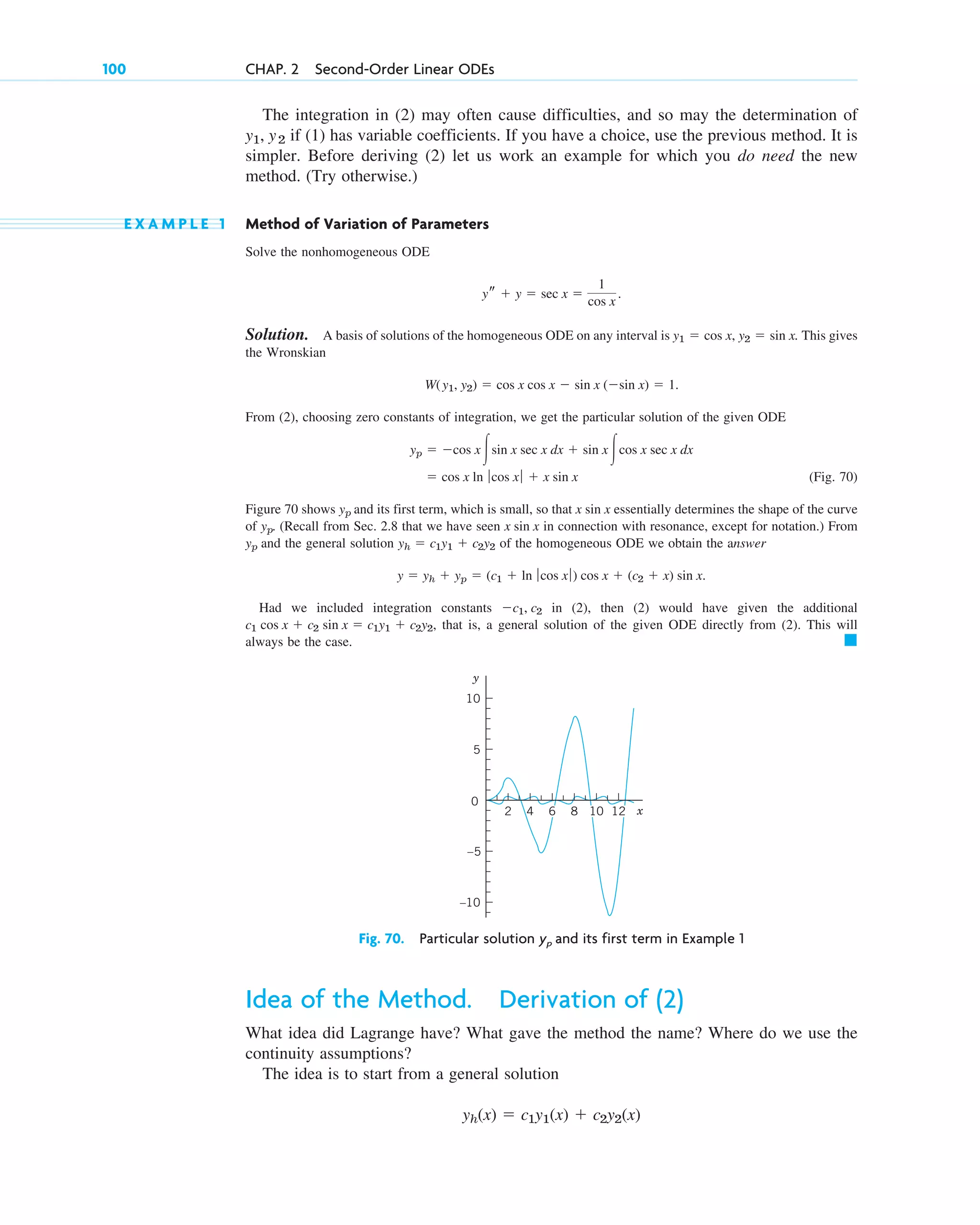 The integration in (2) may often cause difficulties, and so may the determination of
if (1) has variable coefficients. If you have a choice, use the previous method. It is
simpler. Before deriving (2) let us work an example for which you do need the new
method. (Try otherwise.)
E X A M P L E 1 Method of Variation of Parameters
Solve the nonhomogeneous ODE
Solution. A basis of solutions of the homogeneous ODE on any interval is . This gives
the Wronskian
From (2), choosing zero constants of integration, we get the particular solution of the given ODE
(Fig. 70)
Figure 70 shows and its first term, which is small, so that essentially determines the shape of the curve
of . (Recall from Sec. 2.8 that we have seen in connection with resonance, except for notation.) From
and the general solution of the homogeneous ODE we obtain the answer
Had we included integration constants in (2), then (2) would have given the additional
that is, a general solution of the given ODE directly from (2). This will
always be the case. 䊏
c1 cos x  c2 sin x  c1y1  c2y2,
c1, c2
y  yh  yp  (c1  ln ƒ cos x ƒ) cos x  (c2  x) sin x.
yh  c1y1  c2y2
yp
x sin x
yp
x sin x
yp
 cos x ln ƒ cos x ƒ  x sin x
yp  cos x冮sin x sec x dx  sin x 冮cos x sec x dx
W(y1, y2)  cos x cos x  sin x (sin x)  1.
y1  cos x, y2  sin x
ys  y  sec x 
1
cos x
.
y1, y2
100 CHAP. 2 Second-Order Linear ODEs
y
x
0
4 8
2
5
10
–5
–10
6 10 12
Fig. 70. Particular solution yp and its first term in Example 1
Idea of the Method. Derivation of (2)
What idea did Lagrange have? What gave the method the name? Where do we use the
continuity assumptions?
The idea is to start from a general solution
yh(x)  c1y1(x)  c2y2(x)
c02.qxd 10/27/10 6:06 PM Page 100
 
