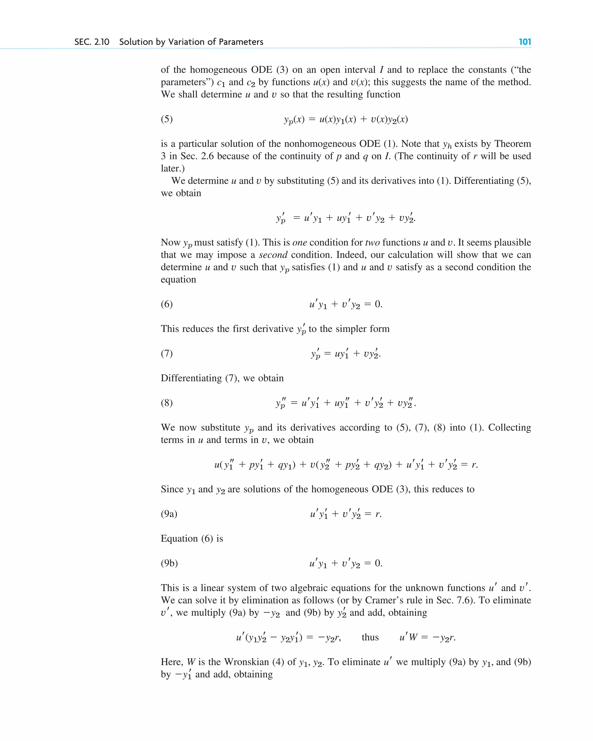of the homogeneous ODE (3) on an open interval I and to replace the constants (“the
parameters”) and by functions and this suggests the name of the method.
We shall determine u and v so that the resulting function
(5)
is a particular solution of the nonhomogeneous ODE (1). Note that exists by Theorem
3 in Sec. 2.6 because of the continuity of p and q on I. (The continuity of r will be used
later.)
We determine u and v by substituting (5) and its derivatives into (1). Differentiating (5),
we obtain
Now must satisfy (1). This is one condition for two functions u and v. It seems plausible
that we may impose a second condition. Indeed, our calculation will show that we can
determine u and v such that satisfies (1) and u and v satisfy as a second condition the
equation
(6)
This reduces the first derivative to the simpler form
(7)
Differentiating (7), we obtain
(8)
We now substitute and its derivatives according to (5), (7), (8) into (1). Collecting
terms in u and terms in v, we obtain
Since and are solutions of the homogeneous ODE (3), this reduces to
(9a)
Equation (6) is
(9b)
This is a linear system of two algebraic equations for the unknown functions and
We can solve it by elimination as follows (or by Cramer’s rule in Sec. 7.6). To eliminate
we multiply (9a) by and (9b) by and add, obtaining
Here, W is the Wronskian (4) of To eliminate we multiply (9a) by and (9b)
by and add, obtaining
y1
r
y1,
ur
y1, y2.
ur(y1y2
r  y2y1
r)  y2r, thus urW  y2r.
y2
r
y2
vr,
vr.
ur
ury1  vry2  0.
ury1
r  vry2
r  r.
y2
y1
u(y1
s  py1
r  qy1)  v(y2
s  py2
r  qy2)  ury1
r  vry2
r  r.
yp
yp
s  ury1
r  uy1
s  vry2
r  vy2
s.
yp
r  uy1
r  vy2
r.
yp
r
ury1  vry2  0.
yp
yp
yp
r  ury1  uy1
r  vry2  vy2
r.
yh
yp(x)  u(x)y1(x)  v(x)y2(x)
v(x);
u(x)
c2
c1
SEC. 2.10 Solution by Variation of Parameters 101
c02.qxd 10/27/10 6:06 PM Page 101
 