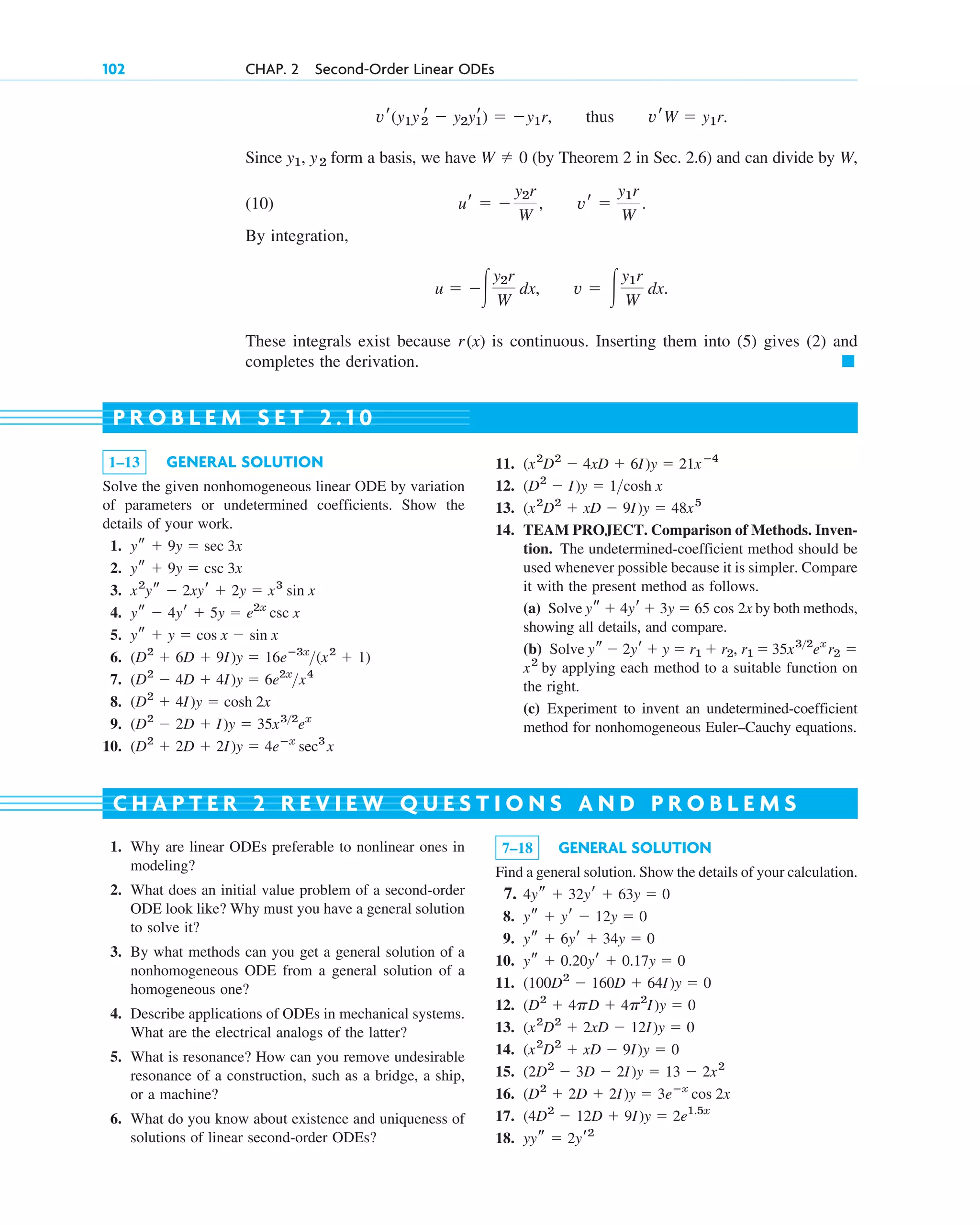 Since form a basis, we have (by Theorem 2 in Sec. 2.6) and can divide by W,
(10)
By integration,
These integrals exist because is continuous. Inserting them into (5) gives (2) and
completes the derivation. 䊏
r(x)
u  冮
y2r
W
dx, v  冮
y1r
W
dx.
ur  
y2r
W
, vr 
y1r
W
.
W  0
y1, y2
vr(y1y2
r  y2yr
1)  y1r, thus vrW  y1r.
102 CHAP. 2 Second-Order Linear ODEs
1–13 GENERAL SOLUTION
Solve the given nonhomogeneous linear ODE by variation
of parameters or undetermined coefficients. Show the
details of your work.
1.
2.
3.
4.
5.
6.
7.
8.
9.
10. (D2
 2D  2I)y  4eⴚx
sec3
x
(D2
 2D  I)y  35x32
ex
(D2
 4I)y  cosh 2x
(D2
 4D  4I)y  6e2x
x4
(D2
 6D  9I)y  16eⴚ3x
(x2
 1)
ys  y  cos x  sin x
ys  4yr  5y  e2x
csc x
x2
ys  2xyr  2y  x3
sin x
ys  9y  csc 3x
ys  9y  sec 3x
11.
12.
13.
14. TEAM PROJECT. Comparison of Methods. Inven-
tion. The undetermined-coefficient method should be
used whenever possible because it is simpler. Compare
it with the present method as follows.
(a) Solve by both methods,
showing all details, and compare.
(b) Solve
by applying each method to a suitable function on
the right.
(c) Experiment to invent an undetermined-coefficient
method for nonhomogeneous Euler–Cauchy equations.
x2
r2 
ys  2yr  y  r1  r2, r1  35x32
ex
ys  4yr  3y  65 cos 2x
(x2
D2
 xD  9I)y  48x5
(D2
 I)y  1cosh x
(x2
D2
 4xD  6I)y  21xⴚ4
P R O B L E M S E T 2 . 1 0
1. Why are linear ODEs preferable to nonlinear ones in
modeling?
2. What does an initial value problem of a second-order
ODE look like? Why must you have a general solution
to solve it?
3. By what methods can you get a general solution of a
nonhomogeneous ODE from a general solution of a
homogeneous one?
4. Describe applications of ODEs in mechanical systems.
What are the electrical analogs of the latter?
5. What is resonance? How can you remove undesirable
resonance of a construction, such as a bridge, a ship,
or a machine?
6. What do you know about existence and uniqueness of
solutions of linear second-order ODEs?
7–18 GENERAL SOLUTION
Find a general solution. Show the details of your calculation.
7.
8.
9.
10.
11.
12.
13.
14.
15.
16.
17.
18. yys  2yr2
(4D2
 12D  9I)y  2e1.5x
(D2
 2D  2I)y  3eⴚx
cos 2x
(2D2
 3D  2I)y  13  2x2
(x2
D2
 xD  9I)y  0
(x2
D2
 2xD  12I)y  0
(D2
 4pD  4p2
I)y  0
(100D2
 160D  64I)y  0
ys  0.20yr  0.17y  0
ys  6yr  34y  0
ys  yr  12y  0
4ys  32yr  63y  0
C H A P T E R 2 R E V I E W Q U E S T I O N S A N D P R O B L E M S
c02.qxd 10/27/10 6:06 PM Page 102
 