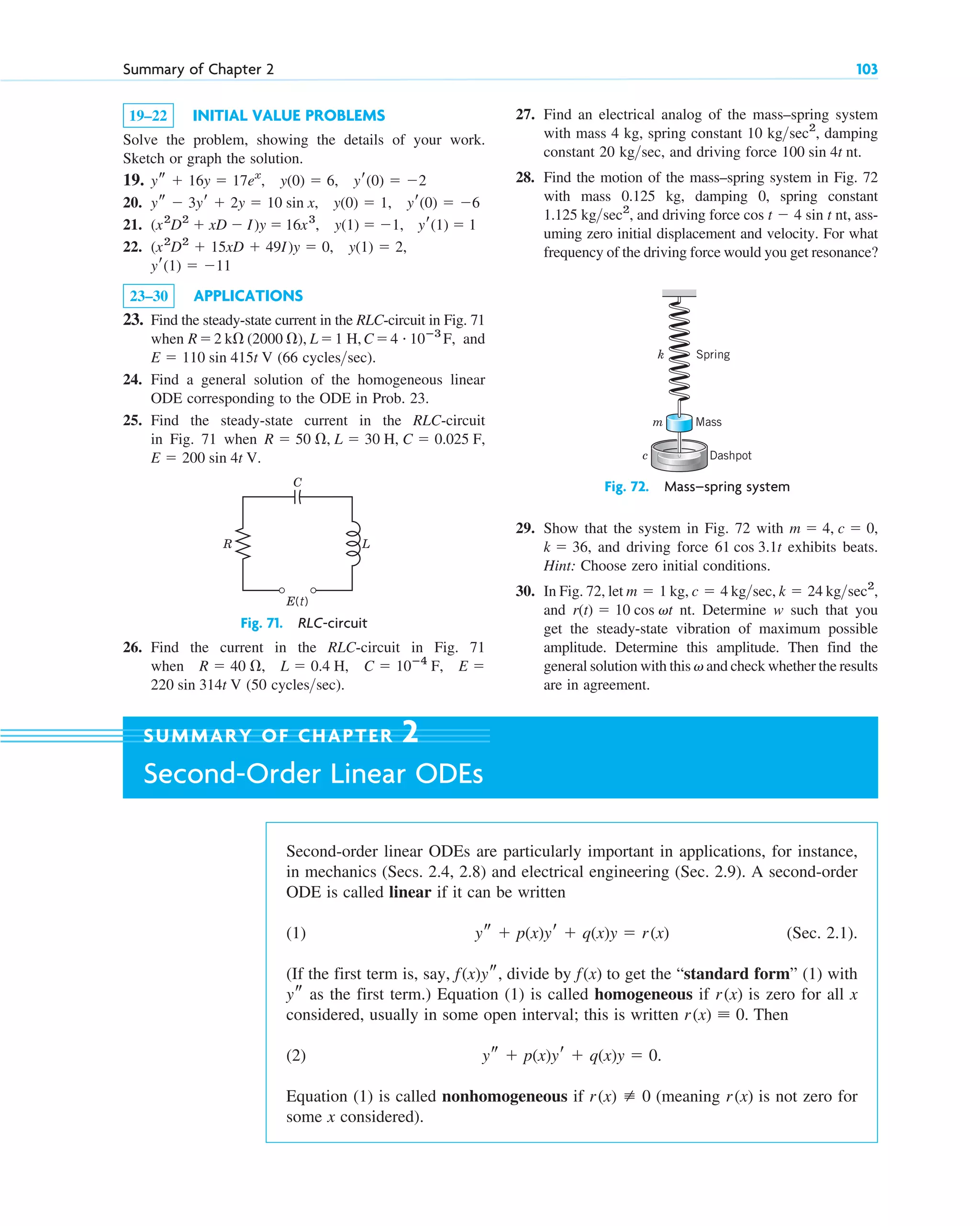 19–22 INITIAL VALUE PROBLEMS
Solve the problem, showing the details of your work.
Sketch or graph the solution.
19.
20.
21.
22.
23–30 APPLICATIONS
23. Find the steady-state current in the RLC-circuit in Fig. 71
when and
(66 cycles sec).
24. Find a general solution of the homogeneous linear
ODE corresponding to the ODE in Prob. 23.
25. Find the steady-state current in the RLC-circuit
in Fig. 71 when
.
E  200 sin 4t V
R  50 , L  30 H, C  0.025 F,

E  110 sin 415t V
R2 k (2000 ), L1 H,C4 # 10ⴚ3
F,
yr(1)  11
(x2
D2
 15xD  49I)y  0, y(1)  2,
(x2
D2
 xD  I)y  16x3
, y(1)  1, yr(1)  1
ys  3yr  2y  10 sin x, y(0)  1, yr(0)  6
ys  16y  17ex
, y(0)  6, yr(0)  2
Summary of Chapter 2 103
27. Find an electrical analog of the mass–spring system
with mass 4 kg, spring constant 10 damping
constant 20 kg sec, and driving force
28. Find the motion of the mass–spring system in Fig. 72
with mass 0.125 kg, damping 0, spring constant
1.125 and driving force ass-
uming zero initial displacement and velocity. For what
frequency of the driving force would you get resonance?
cos t  4 sin t nt,
kgsec2
,
100 sin 4t nt.

kgsec2
,
29. Show that the system in Fig. 72 with
and driving force exhibits beats.
Hint: Choose zero initial conditions.
30. In Fig. 72, let kg, kg sec,
and nt. Determine w such that you
get the steady-state vibration of maximum possible
amplitude. Determine this amplitude. Then find the
general solution with this and check whether the results
are in agreement.
v
r(t)  10 cos vt
kgsec2
,
k  24

c  4
m  1
61 cos 3.1t
k  36,
m  4, c  0,
Fig. 71. RLC-circuit
E(t)
C
R L
Fig. 72. Mass–spring system
Dashpot
Mass
Spring
k
m
c
Second-order linear ODEs are particularly important in applications, for instance,
in mechanics (Secs. 2.4, 2.8) and electrical engineering (Sec. 2.9). A second-order
ODE is called linear if it can be written
(1) (Sec. 2.1).
(If the first term is, say, divide by to get the “standard form” (1) with
as the first term.) Equation (1) is called homogeneous if is zero for all x
considered, usually in some open interval; this is written Then
(2)
Equation (1) is called nonhomogeneous if (meaning is not zero for
some x considered).
r(x)
r(x) [ 0
ys  p(x)yr  q(x)y  0.
r(x) ⬅ 0.
r(x)
ys
f(x)
f(x)ys,
ys  p(x)yr  q(x)y  r(x)
SUMMARY OF CHAPTER 2
Second-Order Linear ODEs
26. Find the current in the RLC-circuit in Fig. 71
when
(50 cycles sec).

220 sin 314t V
E 
C  10ⴚ4
F,
L  0.4 H,
R  40 ,
c02.qxd 10/27/10 6:06 PM Page 103
 