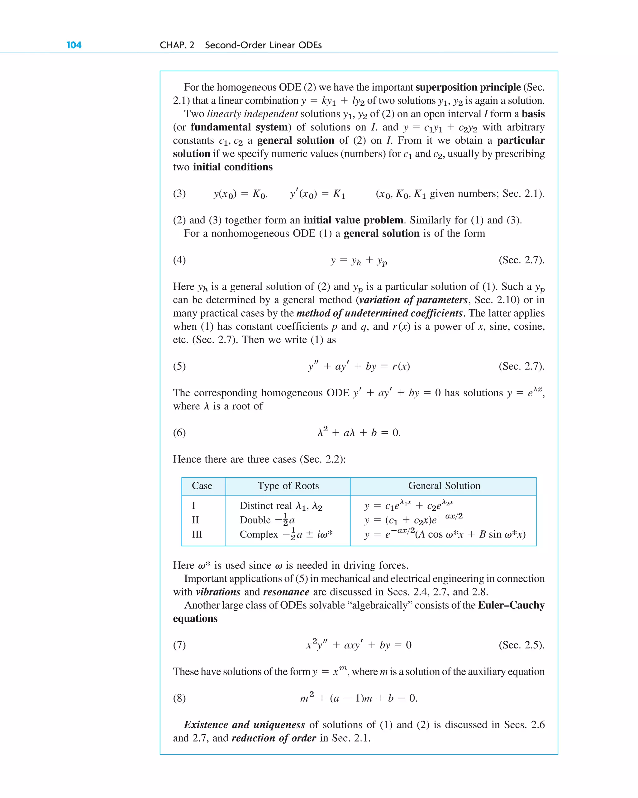 For the homogeneous ODE (2) we have the important superposition principle (Sec.
2.1) that a linear combination of two solutions is again a solution.
Two linearly independent solutions of (2) on an open interval I form a basis
(or fundamental system) of solutions on I. and with arbitrary
constants a general solution of (2) on I. From it we obtain a particular
solution if we specify numeric values (numbers) for and usually by prescribing
two initial conditions
(3) given numbers; Sec. 2.1).
(2) and (3) together form an initial value problem. Similarly for (1) and (3).
For a nonhomogeneous ODE (1) a general solution is of the form
(4) (Sec. 2.7).
Here is a general solution of (2) and is a particular solution of (1). Such a
can be determined by a general method (variation of parameters, Sec. 2.10) or in
many practical cases by the method of undetermined coefficients. The latter applies
when (1) has constant coefficients p and q, and is a power of x, sine, cosine,
etc. (Sec. 2.7). Then we write (1) as
(5) (Sec. 2.7).
The corresponding homogeneous ODE has solutions
where is a root of
(6)
Hence there are three cases (Sec. 2.2):
l2
 al  b  0.
l
y  elx
,
yr  ayr  by  0
ys  ayr  by  r(x)
r(x)
yp
yp
yh
y  yh  yp
(x0, K0, K1
yr(x0)  K1
y(x0)  K0,
c2,
c1
c1, c2
y  c1y1  c2y2
y1, y2
y1, y2
y  ky1  ly2
104 CHAP. 2 Second-Order Linear ODEs
Case Type of Roots General Solution
I Distinct real
II Double
III Complex y  eⴚax2
(A cos v*x  B sin v*x)
1
2 a  iv*
y  (c1  c2x)eax2
1
2 a
y  c1el1x
 c2el2x
l1, l2
Here is used since is needed in driving forces.
Important applications of (5) in mechanical and electrical engineering in connection
with vibrations and resonance are discussed in Secs. 2.4, 2.7, and 2.8.
Another large class of ODEs solvable “algebraically” consists of the Euler–Cauchy
equations
(7) (Sec. 2.5).
These have solutions of the form where m is a solution of the auxiliary equation
(8)
Existence and uniqueness of solutions of (1) and (2) is discussed in Secs. 2.6
and 2.7, and reduction of order in Sec. 2.1.
m2
 (a  1)m  b  0.
y  xm
,
x2
ys  axyr  by  0
v
v*
c02.qxd 10/27/10 6:06 PM Page 104
 