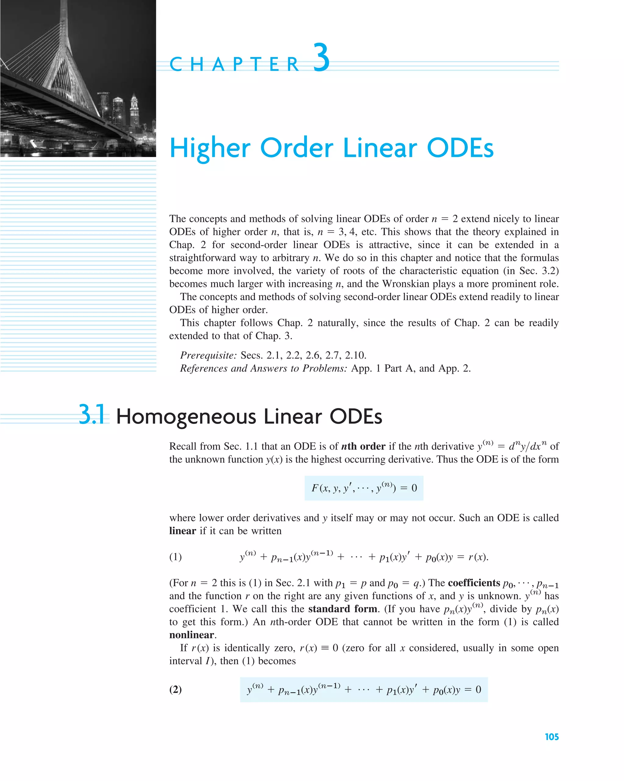 105
C H A P T E R 3
Higher Order Linear ODEs
The concepts and methods of solving linear ODEs of order extend nicely to linear
ODEs of higher order n, that is, etc. This shows that the theory explained in
Chap. 2 for second-order linear ODEs is attractive, since it can be extended in a
straightforward way to arbitrary n. We do so in this chapter and notice that the formulas
become more involved, the variety of roots of the characteristic equation (in Sec. 3.2)
becomes much larger with increasing n, and the Wronskian plays a more prominent role.
The concepts and methods of solving second-order linear ODEs extend readily to linear
ODEs of higher order.
This chapter follows Chap. 2 naturally, since the results of Chap. 2 can be readily
extended to that of Chap. 3.
Prerequisite: Secs. 2.1, 2.2, 2.6, 2.7, 2.10.
References and Answers to Problems: App. 1 Part A, and App. 2.
3.1 Homogeneous Linear ODEs
Recall from Sec. 1.1 that an ODE is of nth order if the nth derivative of
the unknown function is the highest occurring derivative. Thus the ODE is of the form
where lower order derivatives and y itself may or may not occur. Such an ODE is called
linear if it can be written
(1)
(For this is (1) in Sec. 2.1 with and .) The coefficients
and the function r on the right are any given functions of x, and y is unknown. has
coefficient 1. We call this the standard form. (If you have divide by
to get this form.) An nth-order ODE that cannot be written in the form (1) is called
nonlinear.
If is identically zero, (zero for all x considered, usually in some open
interval I), then (1) becomes
(2) y(n)
⫹ pnⴚ1(x)y(nⴚ1)
⫹ Á ⫹ p1(x)yr ⫹ p0(x)y ⫽ 0
r(x) ⬅ 0
r(x)
pn(x)
pn(x)y(n)
,
y(n)
p0, Á , pnⴚ1
p0 ⫽ q
p1 ⫽ p
n ⫽ 2
y(n)
⫹ pnⴚ1(x)y(nⴚ1)
⫹ Á ⫹ p1(x)yr ⫹ p0(x)y ⫽ r(x).
F(x, y, yr, Á , y(n)
) ⫽ 0
y(x)
y(n)
⫽ dn
ydxn
n ⫽ 3, 4,
n ⫽ 2
c03.qxd 10/27/10 6:20 PM Page 105
 