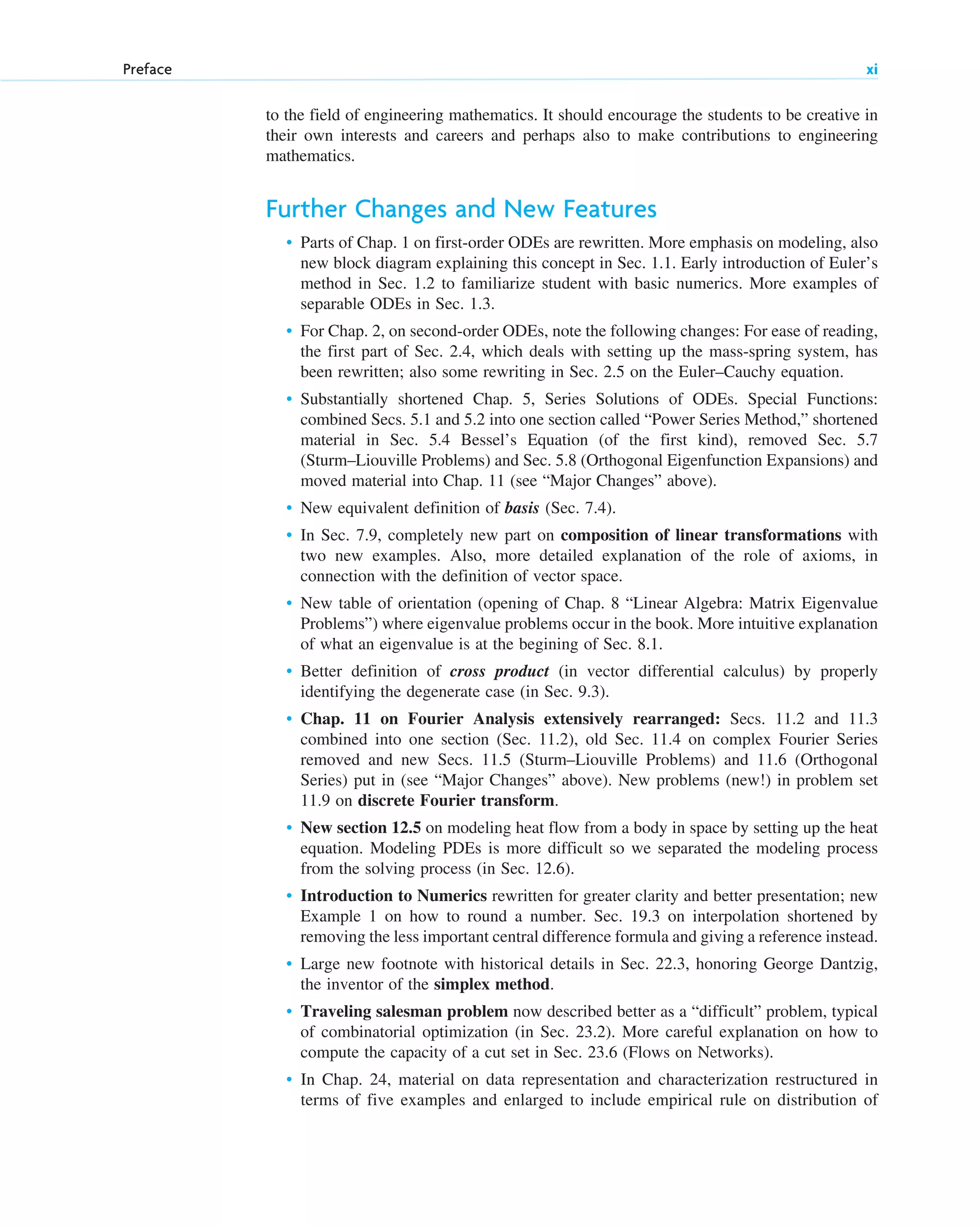 to the field of engineering mathematics. It should encourage the students to be creative in
their own interests and careers and perhaps also to make contributions to engineering
mathematics.
Further Changes and New Features
• Parts of Chap. 1 on first-order ODEs are rewritten. More emphasis on modeling, also
new block diagram explaining this concept in Sec. 1.1. Early introduction of Euler’s
method in Sec. 1.2 to familiarize student with basic numerics. More examples of
separable ODEs in Sec. 1.3.
• For Chap. 2, on second-order ODEs, note the following changes: For ease of reading,
the first part of Sec. 2.4, which deals with setting up the mass-spring system, has
been rewritten; also some rewriting in Sec. 2.5 on the Euler–Cauchy equation.
• Substantially shortened Chap. 5, Series Solutions of ODEs. Special Functions:
combined Secs. 5.1 and 5.2 into one section called “Power Series Method,” shortened
material in Sec. 5.4 Bessel’s Equation (of the first kind), removed Sec. 5.7
(Sturm–Liouville Problems) and Sec. 5.8 (Orthogonal Eigenfunction Expansions) and
moved material into Chap. 11 (see “Major Changes” above).
• New equivalent definition of basis (Sec. 7.4).
• In Sec. 7.9, completely new part on composition of linear transformations with
two new examples. Also, more detailed explanation of the role of axioms, in
connection with the definition of vector space.
• New table of orientation (opening of Chap. 8 “Linear Algebra: Matrix Eigenvalue
Problems”) where eigenvalue problems occur in the book. More intuitive explanation
of what an eigenvalue is at the begining of Sec. 8.1.
• Better definition of cross product (in vector differential calculus) by properly
identifying the degenerate case (in Sec. 9.3).
• Chap. 11 on Fourier Analysis extensively rearranged: Secs. 11.2 and 11.3
combined into one section (Sec. 11.2), old Sec. 11.4 on complex Fourier Series
removed and new Secs. 11.5 (Sturm–Liouville Problems) and 11.6 (Orthogonal
Series) put in (see “Major Changes” above). New problems (new!) in problem set
11.9 on discrete Fourier transform.
• New section 12.5 on modeling heat flow from a body in space by setting up the heat
equation. Modeling PDEs is more difficult so we separated the modeling process
from the solving process (in Sec. 12.6).
• Introduction to Numerics rewritten for greater clarity and better presentation; new
Example 1 on how to round a number. Sec. 19.3 on interpolation shortened by
removing the less important central difference formula and giving a reference instead.
• Large new footnote with historical details in Sec. 22.3, honoring George Dantzig,
the inventor of the simplex method.
• Traveling salesman problem now described better as a “difficult” problem, typical
of combinatorial optimization (in Sec. 23.2). More careful explanation on how to
compute the capacity of a cut set in Sec. 23.6 (Flows on Networks).
• In Chap. 24, material on data representation and characterization restructured in
terms of five examples and enlarged to include empirical rule on distribution of
Preface xi
fpref.qxd 11/8/10 3:16 PM Page xi
 