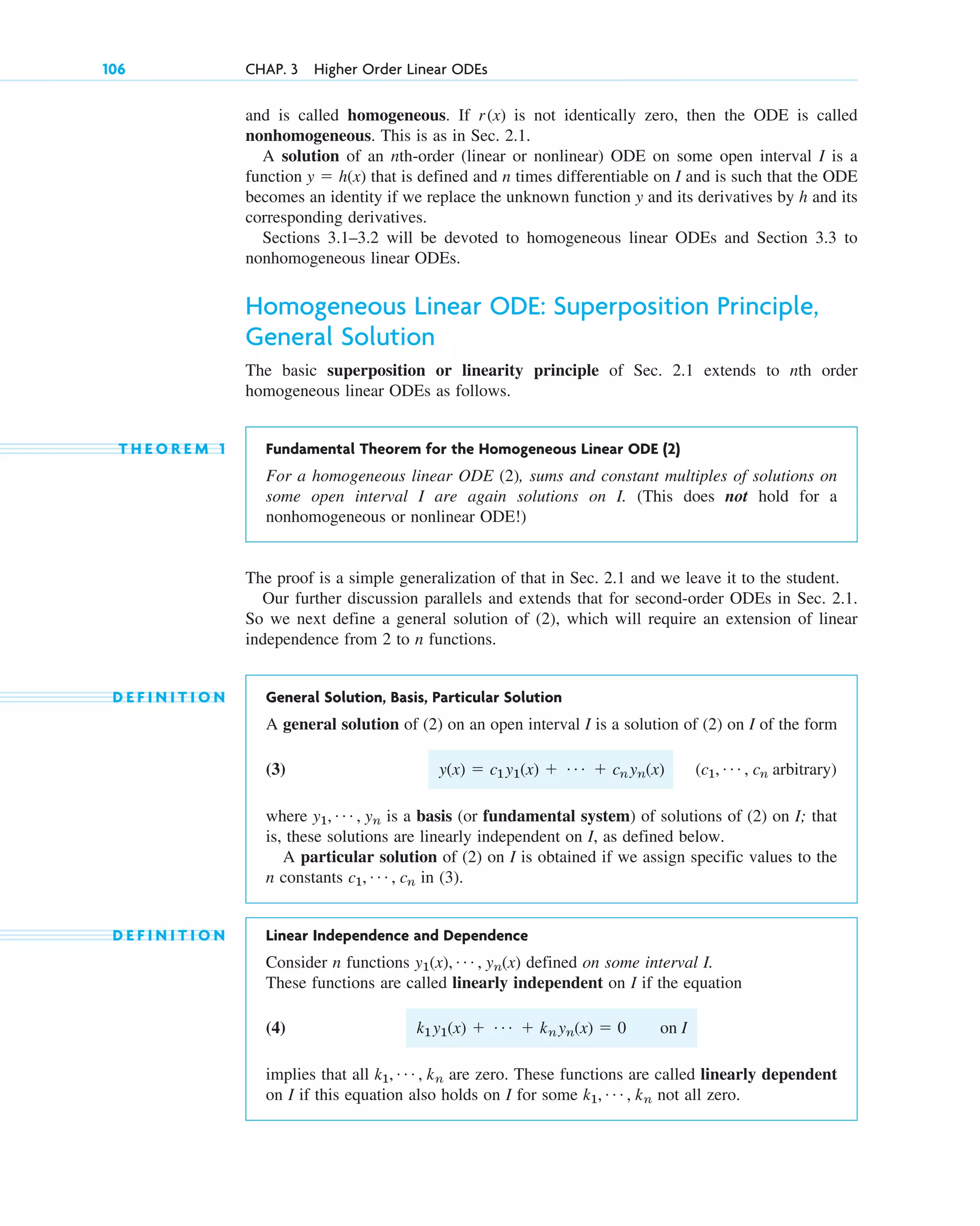 and is called homogeneous. If is not identically zero, then the ODE is called
nonhomogeneous. This is as in Sec. 2.1.
A solution of an nth-order (linear or nonlinear) ODE on some open interval I is a
function that is defined and n times differentiable on I and is such that the ODE
becomes an identity if we replace the unknown function y and its derivatives by h and its
corresponding derivatives.
Sections 3.1–3.2 will be devoted to homogeneous linear ODEs and Section 3.3 to
nonhomogeneous linear ODEs.
Homogeneous Linear ODE: Superposition Principle,
General Solution
The basic superposition or linearity principle of Sec. 2.1 extends to nth order
homogeneous linear ODEs as follows.
T H E O R E M 1 Fundamental Theorem for the Homogeneous Linear ODE (2)
For a homogeneous linear ODE (2), sums and constant multiples of solutions on
some open interval I are again solutions on I. (This does not hold for a
nonhomogeneous or nonlinear ODE!)
The proof is a simple generalization of that in Sec. 2.1 and we leave it to the student.
Our further discussion parallels and extends that for second-order ODEs in Sec. 2.1.
So we next define a general solution of (2), which will require an extension of linear
independence from 2 to n functions.
D E F I N I T I O N General Solution, Basis, Particular Solution
A general solution of (2) on an open interval I is a solution of (2) on I of the form
(3)
where is a basis (or fundamental system) of solutions of (2) on I; that
is, these solutions are linearly independent on I, as defined below.
A particular solution of (2) on I is obtained if we assign specific values to the
n constants in (3).
D E F I N I T I O N Linear Independence and Dependence
Consider n functions defined on some interval I.
These functions are called linearly independent on I if the equation
(4)
implies that all are zero. These functions are called linearly dependent
on I if this equation also holds on I for some not all zero.
k1, Á , kn
k1, Á , kn
k1y1(x) ⫹ Á ⫹ knyn(x) ⫽ 0 on I
y1(x), Á , yn(x)
c1, Á , cn
y1, Á , yn
(c1, Á , cn arbitrary)
y(x) ⫽ c1y1(x) ⫹ Á ⫹ cnyn(x)
y ⫽ h(x)
r(x)
106 CHAP. 3 Higher Order Linear ODEs
c03.qxd 10/27/10 6:20 PM Page 106
 
