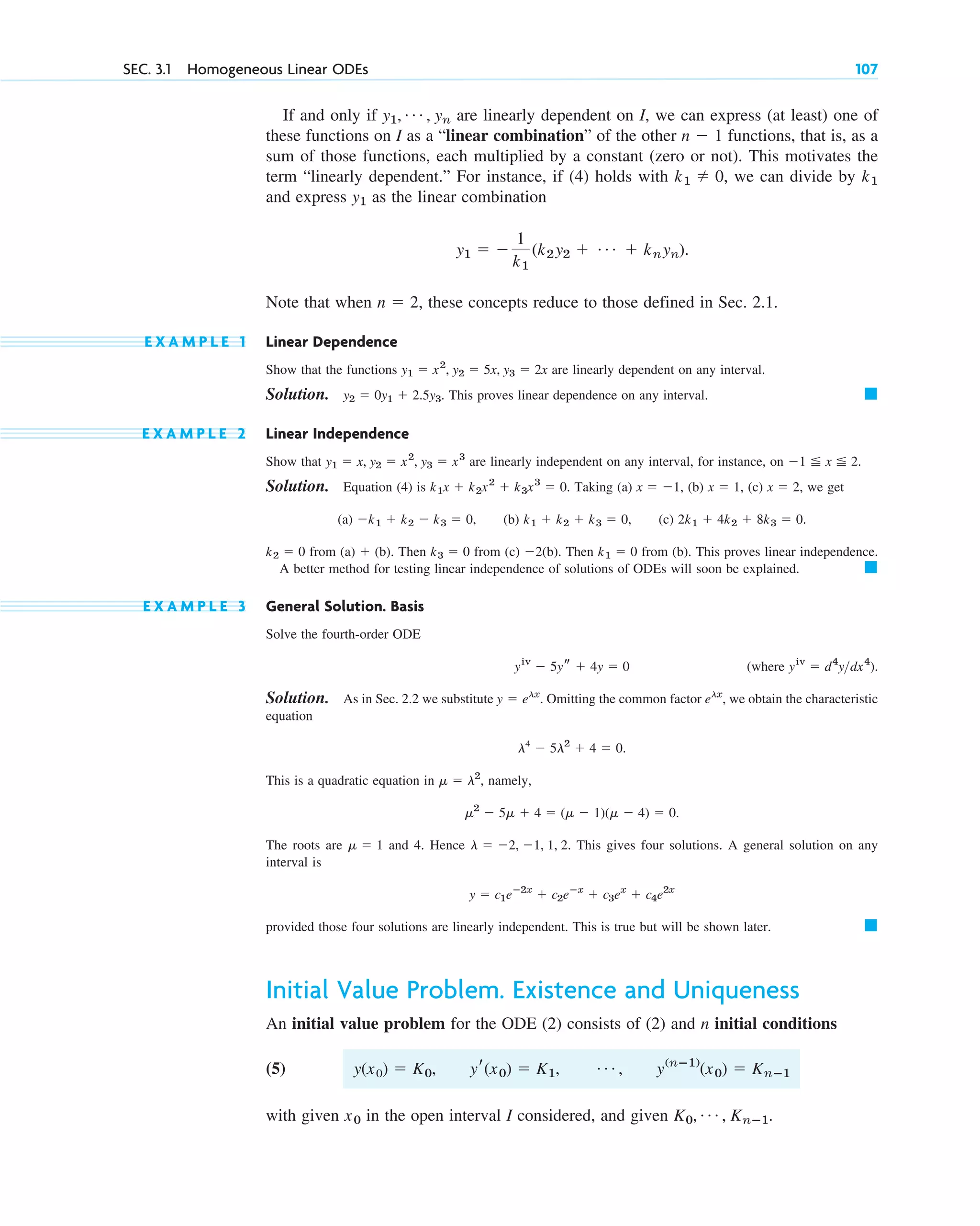 If and only if are linearly dependent on I, we can express (at least) one of
these functions on I as a “linear combination” of the other functions, that is, as a
sum of those functions, each multiplied by a constant (zero or not). This motivates the
term “linearly dependent.” For instance, if (4) holds with we can divide by
and express as the linear combination
Note that when these concepts reduce to those defined in Sec. 2.1.
E X A M P L E 1 Linear Dependence
Show that the functions are linearly dependent on any interval.
Solution. . This proves linear dependence on any interval.
E X A M P L E 2 Linear Independence
Show that are linearly independent on any interval, for instance, on
Solution. Equation (4) is Taking (a) (b) (c) we get
(a) (b) (c)
from Then from (c) (b). Then from (b). This proves linear independence.
A better method for testing linear independence of solutions of ODEs will soon be explained.
E X A M P L E 3 General Solution. Basis
Solve the fourth-order ODE
(where ).
Solution. As in Sec. 2.2 we substitute . Omitting the common factor we obtain the characteristic
equation
This is a quadratic equation in namely,
The roots are and 4. Hence This gives four solutions. A general solution on any
interval is
provided those four solutions are linearly independent. This is true but will be shown later.
Initial Value Problem. Existence and Uniqueness
An initial value problem for the ODE (2) consists of (2) and n initial conditions
(5) ,
with given in the open interval I considered, and given .
K0, Á , Knⴚ1
x0
y(nⴚ1)
(x0) ⫽ Knⴚ1
Á
yr(x0) ⫽ K1,
y(x0) ⫽ K0,
䊏
y ⫽ c1eⴚ2x
⫹ c2eⴚx
⫹ c3ex
⫹ c4e2x
l ⫽ ⫺2, ⫺1, 1, 2.
␮ ⫽ 1
␮2
⫺ 5␮ ⫹ 4 ⫽ (␮ ⫺ 1)(␮ ⫺ 4) ⫽ 0.
␮ ⫽ l2
,
l4
⫺ 5l2
⫹ 4 ⫽ 0.
elx
,
y ⫽ elx
yiv
⫽ d4
ydx4
yiv
⫺ 5ys ⫹ 4y ⫽ 0
䊏
k1 ⫽ 0
⫺2
k3 ⫽ 0
(a) ⫹ (b).
k2 ⫽ 0
2k1 ⫹ 4k2 ⫹ 8k3 ⫽ 0.
k1 ⫹ k2 ⫹ k3 ⫽ 0,
⫺k1 ⫹ k2 ⫺ k3 ⫽ 0,
x ⫽ 2,
x ⫽ 1,
x ⫽ ⫺1,
k1x ⫹ k2x2
⫹ k3x3
⫽ 0.
⫺1 ⬉ x ⬉ 2.
y1 ⫽ x, y2 ⫽ x2
, y3 ⫽ x3
䊏
y2 ⫽ 0y1 ⫹ 2.5y3
y1 ⫽ x2
, y2 ⫽ 5x, y3 ⫽ 2x
n ⫽ 2,
y1 ⫽ ⫺
1
k1
(k2y2 ⫹ Á ⫹ knyn).
y1
k1
k1 ⫽ 0,
n ⫺ 1
y1, Á , yn
SEC. 3.1 Homogeneous Linear ODEs 107
c03.qxd 10/27/10 6:20 PM Page 107
 