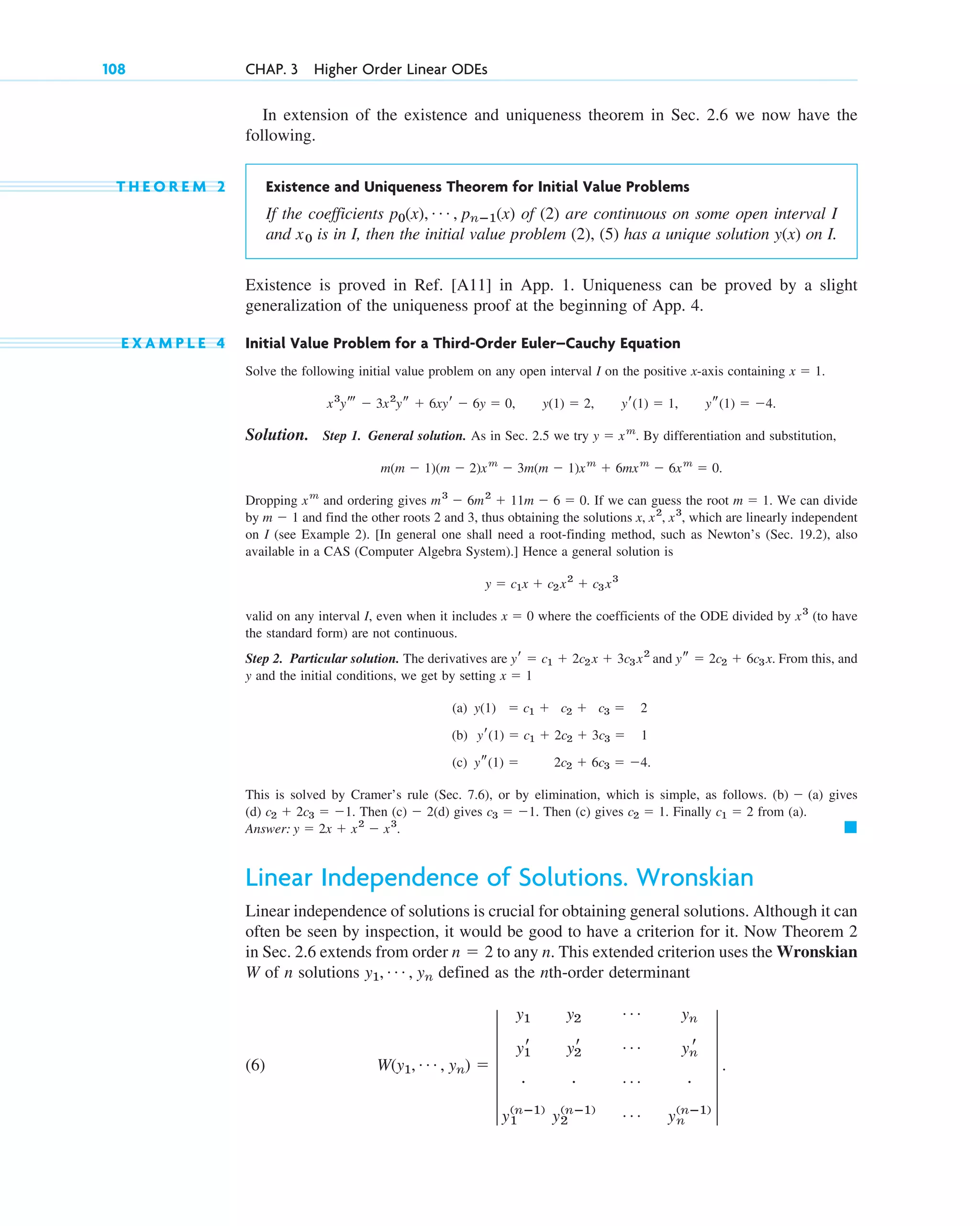 In extension of the existence and uniqueness theorem in Sec. 2.6 we now have the
following.
T H E O R E M 2 Existence and Uniqueness Theorem for Initial Value Problems
If the coefficients of (2) are continuous on some open interval I
and is in I, then the initial value problem (2), (5) has a unique solution on I.
Existence is proved in Ref. [A11] in App. 1. Uniqueness can be proved by a slight
generalization of the uniqueness proof at the beginning of App. 4.
E X A M P L E 4 Initial Value Problem for a Third-Order Euler–Cauchy Equation
Solve the following initial value problem on any open interval I on the positive x-axis containing
Solution. Step 1. General solution. As in Sec. 2.5 we try By differentiation and substitution,
Dropping and ordering gives If we can guess the root We can divide
by and find the other roots 2 and 3, thus obtaining the solutions which are linearly independent
on I (see Example 2). [In general one shall need a root-finding method, such as Newton’s (Sec. 19.2), also
available in a CAS (Computer Algebra System).] Hence a general solution is
valid on any interval I, even when it includes where the coefficients of the ODE divided by (to have
the standard form) are not continuous.
Step 2. Particular solution. The derivatives are and From this, and
y and the initial conditions, we get by setting
(a)
(b)
(c)
This is solved by Cramer’s rule (Sec. 7.6), or by elimination, which is simple, as follows. gives
(d) Then (c) (d) gives Then (c) gives Finally from (a).
Answer:
Linear Independence of Solutions. Wronskian
Linear independence of solutions is crucial for obtaining general solutions. Although it can
often be seen by inspection, it would be good to have a criterion for it. Now Theorem 2
in Sec. 2.6 extends from order to any n. This extended criterion uses the Wronskian
W of n solutions defined as the nth-order determinant
(6) W(y1, Á , yn) ⫽ 5
y1 y2
Á yn
y1
r y2
r Á yn
r
# # Á #
y1
(nⴚ1)
y2
(nⴚ1) Á yn
(nⴚ1)
5 .
y1, Á , yn
n ⫽ 2
䊏
y ⫽ 2x ⫹ x2
⫺ x3
.
c1 ⫽ 2
c2 ⫽ 1.
c3 ⫽ ⫺1.
⫺ 2
c2 ⫹ 2c3 ⫽ ⫺1.
(b) ⫺ (a)
ys(1) ⫽ 2c2 ⫹ 6c3 ⫽ ⫺4.
yr(1) ⫽ c1 ⫹ 2c2 ⫹ 3c3 ⫽ 1
y(1) ⫽ c1 ⫹ c2 ⫹ c3 ⫽ 2
x ⫽ 1
ys ⫽ 2c2 ⫹ 6c3x.
yr ⫽ c1 ⫹ 2c2x ⫹ 3c3x2
x3
x ⫽ 0
y ⫽ c1x ⫹ c2x2
⫹ c3x3
x, x2
, x3
,
m ⫺ 1
m ⫽ 1.
m3
⫺ 6m2
⫹ 11m ⫺ 6 ⫽ 0.
xm
m(m ⫺ 1)(m ⫺ 2)xm
⫺ 3m(m ⫺ 1)xm
⫹ 6mxm
⫺ 6xm
⫽ 0.
y ⫽ xm
.
ys(1) ⫽ ⫺4.
yr(1) ⫽ 1,
y(1) ⫽ 2,
x3
yt ⫺ 3x2
ys ⫹ 6xyr ⫺ 6y ⫽ 0,
x ⫽ 1.
y(x)
x0
p0(x), Á , pnⴚ1(x)
108 CHAP. 3 Higher Order Linear ODEs
c03.qxd 10/27/10 6:20 PM Page 108
 