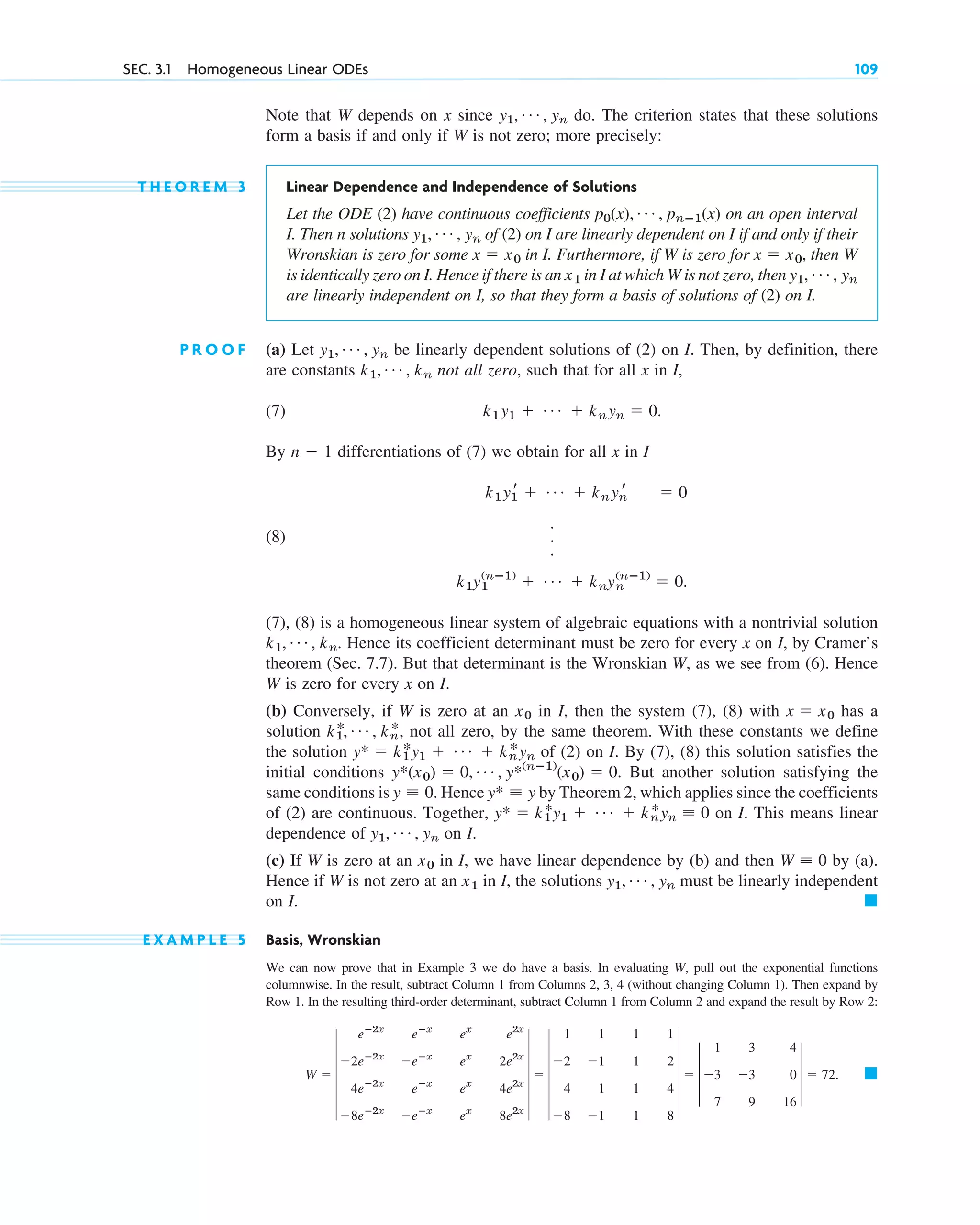 Note that W depends on x since do. The criterion states that these solutions
form a basis if and only if W is not zero; more precisely:
T H E O R E M 3 Linear Dependence and Independence of Solutions
Let the ODE (2) have continuous coefficients on an open interval
I. Then n solutions of (2) on I are linearly dependent on I if and only if their
Wronskian is zero for some in I. Furthermore, if W is zero for then W
is identically zero on I. Hence if there is an in I at which W is not zero, then
are linearly independent on I, so that they form a basis of solutions of (2) on I.
P R O O F (a) Let be linearly dependent solutions of (2) on I. Then, by definition, there
are constants not all zero, such that for all x in I,
(7)
By differentiations of (7) we obtain for all x in I
(8)
(7), (8) is a homogeneous linear system of algebraic equations with a nontrivial solution
Hence its coefficient determinant must be zero for every x on I, by Cramer’s
theorem (Sec. 7.7). But that determinant is the Wronskian W, as we see from (6). Hence
W is zero for every x on I.
(b) Conversely, if W is zero at an in I, then the system (7), (8) with has a
solution not all zero, by the same theorem. With these constants we define
the solution of (2) on I. By (7), (8) this solution satisfies the
initial conditions But another solution satisfying the
same conditions is Hence by Theorem 2, which applies since the coefficients
of (2) are continuous. Together, on I. This means linear
dependence of on I.
(c) If W is zero at an in I, we have linear dependence by (b) and then by (a).
Hence if W is not zero at an in I, the solutions must be linearly independent
on I.
E X A M P L E 5 Basis, Wronskian
We can now prove that in Example 3 we do have a basis. In evaluating W, pull out the exponential functions
columnwise. In the result, subtract Column 1 from Columns 2, 3, 4 (without changing Column 1). Then expand by
Row 1. In the resulting third-order determinant, subtract Column 1 from Column 2 and expand the result by Row 2:
䊏
W ⫽ 6
eⴚ2x
eⴚx
ex
e2x
⫺2eⴚ2x
⫺eⴚx
ex
2e2x
4eⴚ2x
eⴚx
ex
4e2x
⫺8eⴚ2x
⫺eⴚx
ex
8e2x
6 ⫽ 6
1 1 1 1
⫺2 ⫺1 1 2
4 1 1 4
⫺8 ⫺1 1 8
6 ⫽ 3
1 3 4
⫺3 ⫺3 0
7 9 16
3 ⫽ 72.
䊏
y1, Á , yn
x1
W ⬅ 0
x0
y1, Á , yn
y* ⫽ k1
*y1 ⫹ Á ⫹ kn
*yn ⬅ 0
y* ⬅ y
y ⬅ 0.
y*(x0) ⫽ 0, Á , y*(nⴚ1)
(x0) ⫽ 0.
y* ⫽ k1
*y1 ⫹ Á ⫹ kn
*yn
k1
*, Á , kn
*,
x ⫽ x0
x0
k1, Á , kn.
k1y1
(nⴚ1)
⫹ Á ⫹ knyn
(nⴚ1)
⫽ 0.
.
.
.
k1y1
r ⫹ Á ⫹ knyn
r ⫽ 0
n ⫺ 1
k1y1 ⫹ Á ⫹ knyn ⫽ 0.
k1, Á , kn
y1, Á , yn
y1, Á , yn
x1
x ⫽ x0,
x ⫽ x0
y1, Á , yn
p0(x), Á , pnⴚ1(x)
y1, Á , yn
SEC. 3.1 Homogeneous Linear ODEs 109
c03.qxd 10/27/10 6:20 PM Page 109
 