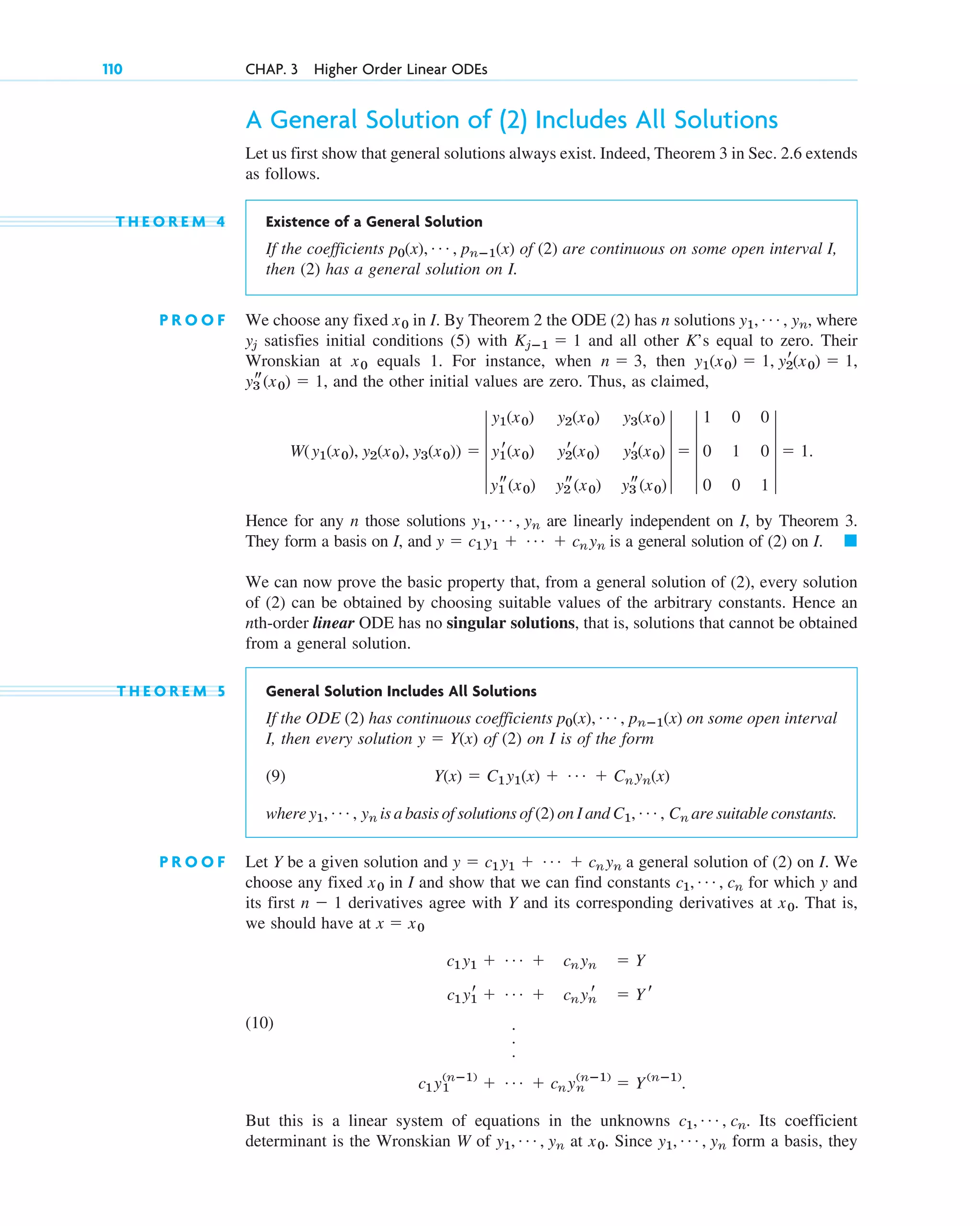 A General Solution of (2) Includes All Solutions
Let us first show that general solutions always exist. Indeed, Theorem 3 in Sec. 2.6 extends
as follows.
T H E O R E M 4 Existence of a General Solution
If the coefficients of (2) are continuous on some open interval I,
then (2) has a general solution on I.
P R O O F We choose any fixed in I. By Theorem 2 the ODE (2) has n solutions where
satisfies initial conditions (5) with and all other K’s equal to zero. Their
Wronskian at equals 1. For instance, when then
and the other initial values are zero. Thus, as claimed,
Hence for any n those solutions are linearly independent on I, by Theorem 3.
They form a basis on I, and is a general solution of (2) on I.
We can now prove the basic property that, from a general solution of (2), every solution
of (2) can be obtained by choosing suitable values of the arbitrary constants. Hence an
nth-order linear ODE has no singular solutions, that is, solutions that cannot be obtained
from a general solution.
T H E O R E M 5 General Solution Includes All Solutions
If the ODE (2) has continuous coefficients on some open interval
I, then every solution of (2) on I is of the form
(9)
where is a basis of solutions of (2) on I and are suitable constants.
P R O O F Let Y be a given solution and a general solution of (2) on I. We
choose any fixed in I and show that we can find constants for which y and
its first derivatives agree with Y and its corresponding derivatives at That is,
we should have at
(10)
But this is a linear system of equations in the unknowns Its coefficient
determinant is the Wronskian W of at Since form a basis, they
y1, Á , yn
x0.
y1, Á , yn
c1, Á , cn.
c1y1
(nⴚ1)
⫹ Á ⫹ cnyn
(nⴚ1)
⫽ Y(nⴚ1)
.
.
.
.
c1y1
r ⫹ Á ⫹ cnyn
r ⫽ Y r
c1y1 ⫹ Á ⫹ cnyn ⫽ Y
x ⫽ x0
x0.
n ⫺ 1
c1, Á , cn
x0
y ⫽ c1y1 ⫹ Á ⫹ cnyn
C1, Á , Cn
y1, Á , yn
Y(x) ⫽ C1y1(x) ⫹ Á ⫹ Cnyn(x)
y ⫽ Y(x)
p0(x), Á , pnⴚ1(x)
䊏
y ⫽ c1y1 ⫹ Á ⫹ cnyn
y1, Á , yn
W(y1(x0), y2(x0), y3(x0)) ⫽ 4
y1(x0) y2(x0) y3(x0)
y1
r(x0) y2
r(x0) y3
r(x0)
y1
s(x0) y2
s(x0) y3
s(x0)
4 ⫽ 4
1 0 0
0 1 0
0 0 1
4 ⫽ 1.
y3
s(x0) ⫽ 1,
y1(x0) ⫽ 1, y2
r(x0) ⫽ 1,
n ⫽ 3,
x0
Kjⴚ1 ⫽ 1
yj
y1, Á , yn,
x0
p0(x), Á , pnⴚ1(x)
110 CHAP. 3 Higher Order Linear ODEs
c03.qxd 10/27/10 6:20 PM Page 110
 