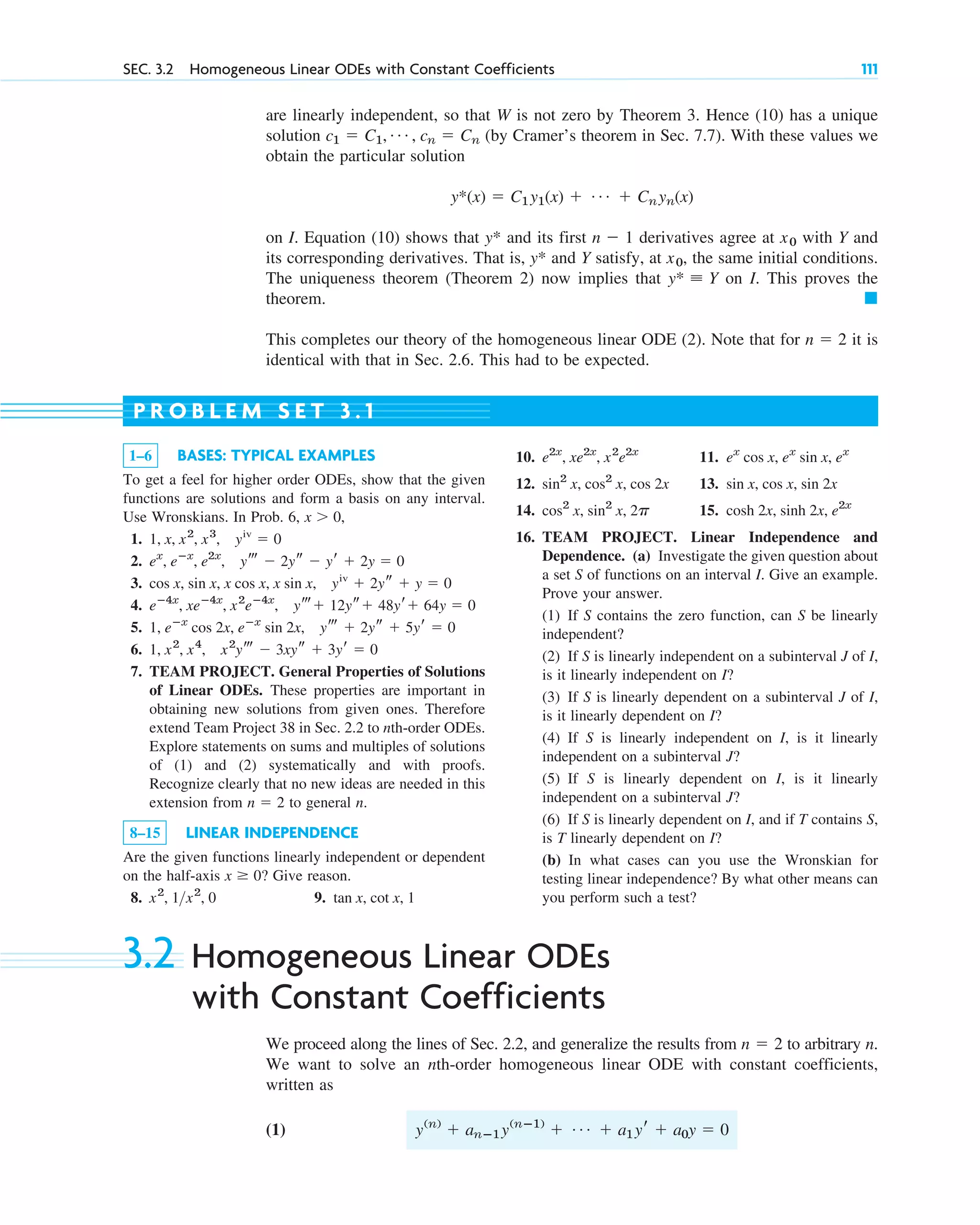 are linearly independent, so that W is not zero by Theorem 3. Hence (10) has a unique
solution (by Cramer’s theorem in Sec. 7.7). With these values we
obtain the particular solution
on I. Equation (10) shows that and its first derivatives agree at with Y and
its corresponding derivatives. That is, and Y satisfy, at , the same initial conditions.
The uniqueness theorem (Theorem 2) now implies that on I. This proves the
theorem.
This completes our theory of the homogeneous linear ODE (2). Note that for it is
identical with that in Sec. 2.6. This had to be expected.
n ⫽ 2
䊏
y* ⬅ Y
x0
y*
x0
n ⫺ 1
y*
y*(x) ⫽ C1y1(x) ⫹ Á ⫹ Cnyn(x)
c1 ⫽ C1, Á , cn ⫽ Cn
SEC. 3.2 Homogeneous Linear ODEs with Constant Coefficients 111
1–6 BASES: TYPICAL EXAMPLES
To get a feel for higher order ODEs, show that the given
functions are solutions and form a basis on any interval.
Use Wronskians. In Prob. 6,
1.
2.
3.
4.
5.
6.
7. TEAM PROJECT. General Properties of Solutions
of Linear ODEs. These properties are important in
obtaining new solutions from given ones. Therefore
extend Team Project 38 in Sec. 2.2 to nth-order ODEs.
Explore statements on sums and multiples of solutions
of (1) and (2) systematically and with proofs.
Recognize clearly that no new ideas are needed in this
extension from to general n.
8–15 LINEAR INDEPENDENCE
Are the given functions linearly independent or dependent
on the half-axis Give reason.
8. 9. tan x, cot x, 1
x2
, 1x2
, 0
x ⱖ 0?
n ⫽ 2
1, x2
, x4
, x2
yt ⫺ 3xys ⫹ 3yr ⫽ 0
1, eⴚx
cos 2x, eⴚx
sin 2x, yt ⫹ 2ys ⫹ 5yr ⫽ 0
eⴚ4x
, xeⴚ4x
, x2
eⴚ4x
, yt⫹ 12ys⫹ 48yr⫹ 64y ⫽ 0
cos x, sin x, x cos x, x sin x, yiv
⫹ 2ys ⫹ y ⫽ 0
ex
, eⴚx
, e2x
, yt ⫺ 2ys ⫺ yr ⫹ 2y ⫽ 0
1, x, x2
, x3
, yiv
⫽ 0
x ⬎ 0,
P R O B L E M S E T 3 . 1
10. 11.
12. 13.
14. 15.
16. TEAM PROJECT. Linear Independence and
Dependence. (a) Investigate the given question about
a set S of functions on an interval I. Give an example.
Prove your answer.
(1) If S contains the zero function, can S be linearly
independent?
(2) If S is linearly independent on a subinterval J of I,
is it linearly independent on I?
(3) If S is linearly dependent on a subinterval J of I,
is it linearly dependent on I?
(4) If S is linearly independent on I, is it linearly
independent on a subinterval J?
(5) If S is linearly dependent on I, is it linearly
independent on a subinterval J?
(6) If S is linearly dependent on I, and if T contains S,
is T linearly dependent on I?
(b) In what cases can you use the Wronskian for
testing linear independence? By what other means can
you perform such a test?
cosh 2x, sinh 2x, e2x
cos2
x, sin2
x, 2p
sin x, cos x, sin 2x
sin2
x, cos2
x, cos 2x
ex
cos x, ex
sin x, ex
e2x
, xe2x
, x2
e2x
3.2 Homogeneous Linear ODEs
with Constant Coefficients
We proceed along the lines of Sec. 2.2, and generalize the results from to arbitrary n.
We want to solve an nth-order homogeneous linear ODE with constant coefficients,
written as
(1) y(n)
⫹ anⴚ1y(nⴚ1)
⫹ Á ⫹ a1yr ⫹ a0y ⫽ 0
n ⫽ 2
c03.qxd 10/27/10 6:20 PM Page 111
 