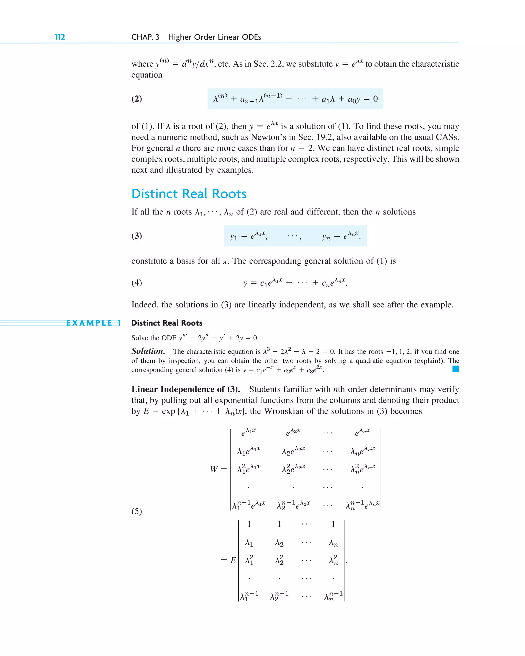 where etc. As in Sec. 2.2, we substitute to obtain the characteristic
equation
(2)
of (1). If is a root of (2), then is a solution of (1). To find these roots, you may
need a numeric method, such as Newton’s in Sec. 19.2, also available on the usual CASs.
For general n there are more cases than for We can have distinct real roots, simple
complex roots, multiple roots, and multiple complex roots, respectively. This will be shown
next and illustrated by examples.
Distinct Real Roots
If all the n roots of (2) are real and different, then the n solutions
(3)
constitute a basis for all x. The corresponding general solution of (1) is
(4)
Indeed, the solutions in (3) are linearly independent, as we shall see after the example.
E X A M P L E 1 Distinct Real Roots
Solve the ODE
Solution. The characteristic equation is It has the roots if you find one
of them by inspection, you can obtain the other two roots by solving a quadratic equation (explain!). The
corresponding general solution (4) is
Linear Independence of (3). Students familiar with nth-order determinants may verify
that, by pulling out all exponential functions from the columns and denoting their product
by the Wronskian of the solutions in (3) becomes
(5)
⫽ E 7
1 1 Á 1
l1 l2
Á ln
l1
2
l2
2 Á ln
2
# # Á #
l1
nⴚ1
l2
nⴚ1 Á ln
nⴚ1
7.
W ⫽ 7
el1x
el2x Á elnx
l1el1x
l2el2x Á lnelnx
l1
2
el1x
l2
2
el2x Á ln
2
elnx
# # Á #
l1
nⴚ1
el1x
l2
nⴚ1
el2x Á ln
nⴚ1
elnx
7
E ⫽ exp [l1 ⫹ Á ⫹ ln)x],
䊏
y ⫽ c1eⴚx
⫹ c2ex
⫹ c3e2x
.
⫺1, 1, 2;
l3
⫺ 2l2
⫺ l ⫹ 2 ⫽ 0.
yt ⫺ 2ys ⫺ yr ⫹ 2y ⫽ 0.
y ⫽ c1el1x
⫹ Á ⫹ cnelnx
.
y1 ⫽ el1x
, Á , yn ⫽ elnx
.
l1, Á , ln
n ⫽ 2.
y ⫽ elx
l
l(n)
⫹ anⴚ1l(nⴚ1)
⫹ Á ⫹ a1l ⫹ a0y ⫽ 0
y ⫽ elx
y(n)
⫽ dn
ydxn
,
112 CHAP. 3 Higher Order Linear ODEs
c03.qxd 10/27/10 6:20 PM Page 112
 