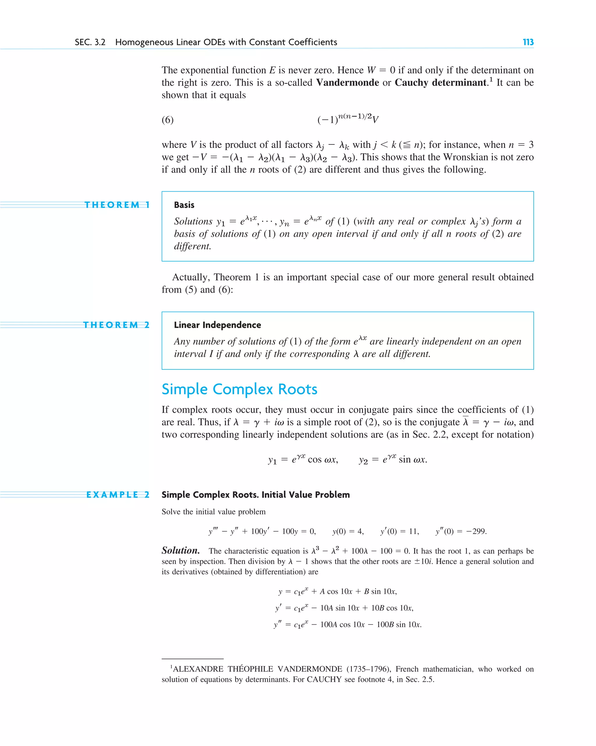 The exponential function E is never zero. Hence if and only if the determinant on
the right is zero. This is a so-called Vandermonde or Cauchy determinant.1
It can be
shown that it equals
(6)
where V is the product of all factors with for instance, when
we get This shows that the Wronskian is not zero
if and only if all the n roots of (2) are different and thus gives the following.
T H E O R E M 1 Basis
Solutions of (1) (with any real or complex ’s) form a
basis of solutions of (1) on any open interval if and only if all n roots of (2) are
different.
Actually, Theorem 1 is an important special case of our more general result obtained
from (5) and (6):
T H E O R E M 2 Linear Independence
Any number of solutions of (1) of the form are linearly independent on an open
interval I if and only if the corresponding are all different.
Simple Complex Roots
If complex roots occur, they must occur in conjugate pairs since the coefficients of (1)
are real. Thus, if is a simple root of (2), so is the conjugate and
two corresponding linearly independent solutions are (as in Sec. 2.2, except for notation)
E X A M P L E 2 Simple Complex Roots. Initial Value Problem
Solve the initial value problem
Solution. The characteristic equation is It has the root 1, as can perhaps be
seen by inspection. Then division by shows that the other roots are Hence a general solution and
its derivatives (obtained by differentiation) are
ys ⫽ c1ex
⫺ 100A cos 10x ⫺ 100B sin 10x.
yr ⫽ c1ex
⫺ 10A sin 10x ⫹ 10B cos 10x,
y ⫽ c1ex
⫹ A cos 10x ⫹ B sin 10x,
⫾10i.
l ⫺ 1
l3
⫺ l2
⫹ 100l ⫺ 100 ⫽ 0.
ys(0) ⫽ ⫺299.
yr(0) ⫽ 11,
y(0) ⫽ 4,
yt ⫺ ys ⫹ 100yr ⫺ 100y ⫽ 0,
y2 ⫽ egx
sin vx.
y1 ⫽ egx
cos vx,
l ⫽ g ⫺ iv,
l ⫽ g ⫹ iv
l
elx
lj
y1 ⫽ el1x
, Á , yn ⫽ elnx
⫺V ⫽ ⫺(l1 ⫺ l2)(l1 ⫺ l3)(l2 ⫺ l3).
n ⫽ 3
j ⬍ k (⬉ n);
lj ⫺ lk
(⫺1)n(nⴚ1)2
V
W ⫽ 0
SEC. 3.2 Homogeneous Linear ODEs with Constant Coefficients 113
1
ALEXANDRE THÉOPHILE VANDERMONDE (1735–1796), French mathematician, who worked on
solution of equations by determinants. For CAUCHY see footnote 4, in Sec. 2.5.
c03.qxd 10/27/10 6:20 PM Page 113
 