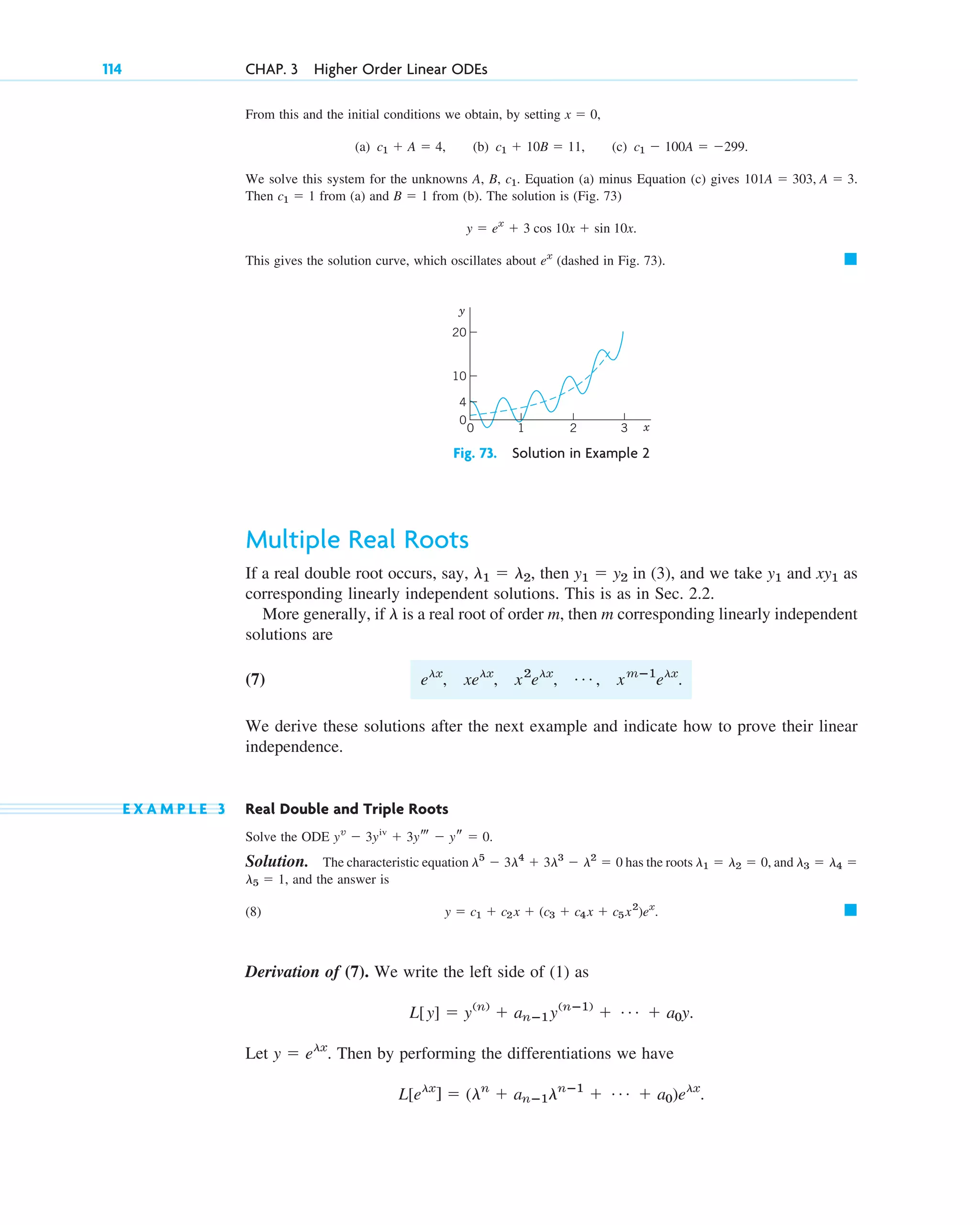 From this and the initial conditions we obtain, by setting ,
(a) (b) (c)
We solve this system for the unknowns A, B, Equation (a) minus Equation (c) gives
Then from (a) and from (b). The solution is (Fig. 73)
This gives the solution curve, which oscillates about (dashed in Fig. 73). 䊏
ex
y ⫽ ex
⫹ 3 cos 10x ⫹ sin 10x.
B ⫽ 1
c1 ⫽ 1
101A ⫽ 303, A ⫽ 3.
c1.
c1 ⫺ 100A ⫽ ⫺299.
c1 ⫹ 10B ⫽ 11,
c1 ⫹ A ⫽ 4,
x ⫽ 0
114 CHAP. 3 Higher Order Linear ODEs
4
0
0
10
3
2
1 x
y
20
Fig. 73. Solution in Example 2
Multiple Real Roots
If a real double root occurs, say, then in (3), and we take and as
corresponding linearly independent solutions. This is as in Sec. 2.2.
More generally, if is a real root of order m, then m corresponding linearly independent
solutions are
(7)
We derive these solutions after the next example and indicate how to prove their linear
independence.
E X A M P L E 3 Real Double and Triple Roots
Solve the ODE
Solution. The characteristic equation has the roots and
and the answer is
(8)
Derivation of (7). We write the left side of (1) as
Let Then by performing the differentiations we have
L[elx
] ⫽ (ln
⫹ anⴚ1lnⴚ1
⫹ Á ⫹ a0)elx
.
y ⫽ elx
.
L[y] ⫽ y(n)
⫹ anⴚ1y(nⴚ1)
⫹ Á ⫹ a0y.
䊏
y ⫽ c1 ⫹ c2x ⫹ (c3 ⫹ c4x ⫹ c5x2
)ex
.
l5 ⫽ 1,
l3 ⫽ l4 ⫽
l1 ⫽ l2 ⫽ 0,
l5
⫺ 3l4
⫹ 3l3
⫺ l2
⫽ 0
yv
⫺ 3yiv
⫹ 3yt ⫺ ys ⫽ 0.
elx
, xelx
, x2
elx
, Á , xmⴚ1
elx
.
l
xy1
y1
y1 ⫽ y2
l1 ⫽ l2,
c03.qxd 10/27/10 6:20 PM Page 114
 