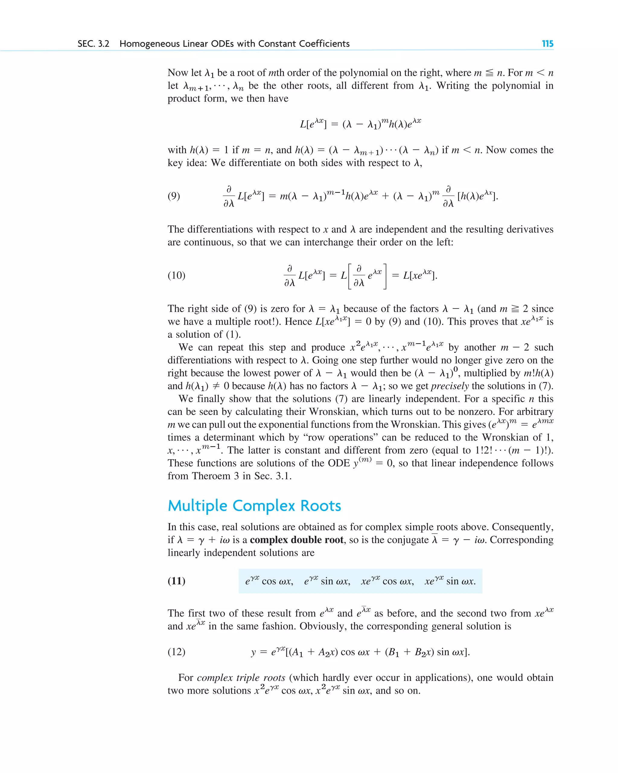 Now let be a root of mth order of the polynomial on the right, where For
let be the other roots, all different from Writing the polynomial in
product form, we then have
with if and if Now comes the
key idea: We differentiate on both sides with respect to
(9)
The differentiations with respect to x and are independent and the resulting derivatives
are continuous, so that we can interchange their order on the left:
(10)
The right side of (9) is zero for because of the factors (and since
we have a multiple root!). Hence by (9) and (10). This proves that is
a solution of (1).
We can repeat this step and produce by another such
differentiations with respect to Going one step further would no longer give zero on the
right because the lowest power of would then be multiplied by
and because has no factors so we get precisely the solutions in (7).
We finally show that the solutions (7) are linearly independent. For a specific n this
can be seen by calculating their Wronskian, which turns out to be nonzero. For arbitrary
m we can pull out the exponential functions from the Wronskian. This gives
times a determinant which by “row operations” can be reduced to the Wronskian of 1,
The latter is constant and different from zero (equal to
These functions are solutions of the ODE so that linear independence follows
from Theroem 3 in Sec. 3.1.
Multiple Complex Roots
In this case, real solutions are obtained as for complex simple roots above. Consequently,
if is a complex double root, so is the conjugate Corresponding
linearly independent solutions are
(11)
The first two of these result from and as before, and the second two from
and in the same fashion. Obviously, the corresponding general solution is
(12)
For complex triple roots (which hardly ever occur in applications), one would obtain
two more solutions and so on.
x2
egx
cos vx, x2
egx
sin vx,
y ⫽ egx
[(A1 ⫹ A2x) cos vx ⫹ (B1 ⫹ B2x) sin vx].
xelx
xelx
elx
elx
egx
cos vx, egx
sin vx, xegx
cos vx, xegx
sin vx.
l ⫽ g ⫺ iv.
l ⫽ g ⫹ iv
y(m)
⫽ 0,
1!2! Á (m ⫺ 1)!).
x, Á , xmⴚ1
.
(elx
)m
⫽ elmx
l ⫺ l1;
h(l)
h(l1) ⫽ 0
m!h(l)
(l ⫺ l1)0
,
l ⫺ l1
l.
m ⫺ 2
x2
el1x
, Á , xmⴚ1
el1x
xel1x
L[xel1x
] ⫽ 0
m ⭌ 2
l ⫺ l1
l ⫽ l1
0
0l
L[elx
] ⫽ Lc
0
0l
elx
d ⫽ L[xelx
].
l
0
0l
L[elx
] ⫽ m(l ⫺ l1)mⴚ1
h(l)elx
⫹ (l ⫺ l1)m 0
0l
[h(l)elx
].
l,
m ⬍ n.
h(l) ⫽ (l ⫺ lm⫹1) Á (l ⫺ ln)
m ⫽ n,
h(l) ⫽ 1
L[elx
] ⫽ (l ⫺ l1)m
h(l)elx
l1.
lmⴙ1, Á , ln
m ⬍ n
m ⬉ n.
l1
SEC. 3.2 Homogeneous Linear ODEs with Constant Coefficients 115
c03.qxd 10/27/10 6:20 PM Page 115
 
