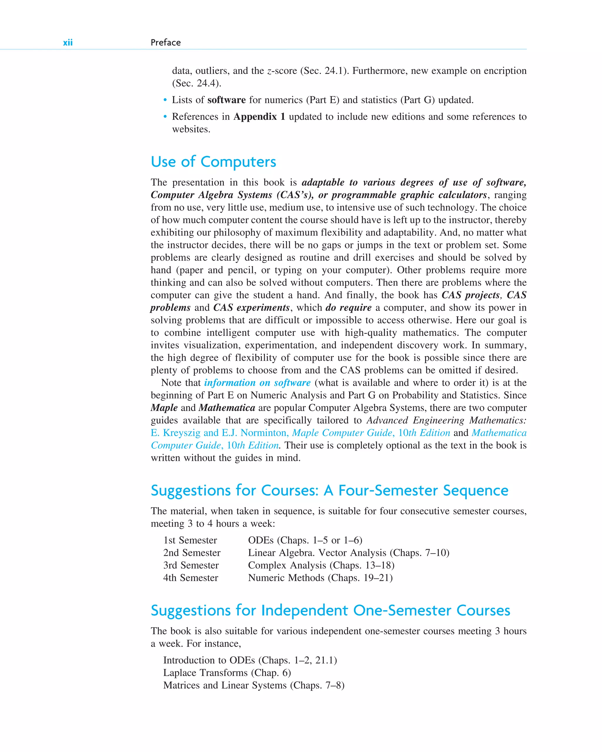 xii Preface
data, outliers, and the z-score (Sec. 24.1). Furthermore, new example on encription
(Sec. 24.4).
• Lists of software for numerics (Part E) and statistics (Part G) updated.
• References in Appendix 1 updated to include new editions and some references to
websites.
Use of Computers
The presentation in this book is adaptable to various degrees of use of software,
Computer Algebra Systems (CAS’s), or programmable graphic calculators, ranging
from no use, very little use, medium use, to intensive use of such technology. The choice
of how much computer content the course should have is left up to the instructor, thereby
exhibiting our philosophy of maximum flexibility and adaptability. And, no matter what
the instructor decides, there will be no gaps or jumps in the text or problem set. Some
problems are clearly designed as routine and drill exercises and should be solved by
hand (paper and pencil, or typing on your computer). Other problems require more
thinking and can also be solved without computers. Then there are problems where the
computer can give the student a hand. And finally, the book has CAS projects, CAS
problems and CAS experiments, which do require a computer, and show its power in
solving problems that are difficult or impossible to access otherwise. Here our goal is
to combine intelligent computer use with high-quality mathematics. The computer
invites visualization, experimentation, and independent discovery work. In summary,
the high degree of flexibility of computer use for the book is possible since there are
plenty of problems to choose from and the CAS problems can be omitted if desired.
Note that information on software (what is available and where to order it) is at the
beginning of Part E on Numeric Analysis and Part G on Probability and Statistics. Since
Maple and Mathematica are popular Computer Algebra Systems, there are two computer
guides available that are specifically tailored to Advanced Engineering Mathematics:
E. Kreyszig and E.J. Norminton, Maple Computer Guide, 10th Edition and Mathematica
Computer Guide, 10th Edition. Their use is completely optional as the text in the book is
written without the guides in mind.
Suggestions for Courses: A Four-Semester Sequence
The material, when taken in sequence, is suitable for four consecutive semester courses,
meeting 3 to 4 hours a week:
1st Semester ODEs (Chaps. 1–5 or 1–6)
2nd Semester Linear Algebra. Vector Analysis (Chaps. 7–10)
3rd Semester Complex Analysis (Chaps. 13–18)
4th Semester Numeric Methods (Chaps. 19–21)
Suggestions for Independent One-Semester Courses
The book is also suitable for various independent one-semester courses meeting 3 hours
a week. For instance,
Introduction to ODEs (Chaps. 1–2, 21.1)
Laplace Transforms (Chap. 6)
Matrices and Linear Systems (Chaps. 7–8)
fpref.qxd 11/8/10 3:16 PM Page xii
 