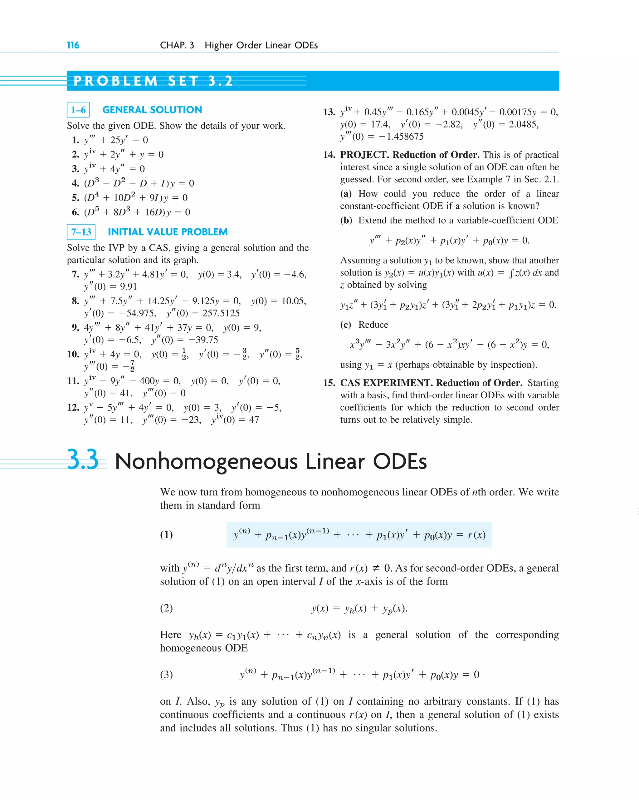 3.3 Nonhomogeneous Linear ODEs
We now turn from homogeneous to nonhomogeneous linear ODEs of nth order. We write
them in standard form
(1)
with as the first term, and As for second-order ODEs, a general
solution of (1) on an open interval I of the x-axis is of the form
(2)
Here is a general solution of the corresponding
homogeneous ODE
(3)
on I. Also, is any solution of (1) on I containing no arbitrary constants. If (1) has
continuous coefficients and a continuous on I, then a general solution of (1) exists
and includes all solutions. Thus (1) has no singular solutions.
r(x)
yp
y(n)
⫹ pnⴚ1(x)y(nⴚ1)
⫹ Á ⫹ p1(x)yr ⫹ p0(x)y ⫽ 0
yh(x) ⫽ c1y1(x) ⫹ Á ⫹ cnyn(x)
y(x) ⫽ yh(x) ⫹ yp(x).
r(x) [ 0.
y(n)
⫽ dn
ydxn
y(n)
⫹ pnⴚ1(x)y(nⴚ1)
⫹ Á ⫹ p1(x)yr ⫹ p0(x)y ⫽ r(x)
116 CHAP. 3 Higher Order Linear ODEs
1–6 GENERAL SOLUTION
Solve the given ODE. Show the details of your work.
1.
2.
3.
4.
5.
6.
7–13 INITIAL VALUE PROBLEM
Solve the IVP by a CAS, giving a general solution and the
particular solution and its graph.
7.
8.
9.
10.
11.
12.
ys(0) ⫽ 11, yt(0) ⫽ ⫺23, yiv
(0) ⫽ 47
yv
⫺ 5yt ⫹ 4yr ⫽ 0, y(0) ⫽ 3, yr(0) ⫽ ⫺5,
yt(0) ⫽ 0
ys(0) ⫽ 41,
yiv
⫺ 9ys ⫺ 400y ⫽ 0, y(0) ⫽ 0, yr(0) ⫽ 0,
yt(0) ⫽ ⫺7
2
yiv
⫹ 4y ⫽ 0, y(0) ⫽ 1
2, yr(0) ⫽ ⫺3
2, ys(0) ⫽ 5
2,
ys(0) ⫽ ⫺39.75
yr(0) ⫽ ⫺6.5,
4yt ⫹ 8ys ⫹ 41yr ⫹ 37y ⫽ 0, y(0) ⫽ 9,
yr(0) ⫽ ⫺54.975, ys(0) ⫽ 257.5125
yt ⫹ 7.5ys ⫹ 14.25yr ⫺ 9.125y ⫽ 0, y(0) ⫽ 10.05,
ys(0) ⫽ 9.91
yr(0) ⫽ ⫺4.6,
yt ⫹ 3.2ys ⫹ 4.81yr ⫽ 0, y(0) ⫽ 3.4,
(D5
⫹ 8D3
⫹ 16D)y ⫽ 0
(D4
⫹ 10D2
⫹ 9I)y ⫽ 0
(D3
⫺ D2
⫺ D ⫹ I)y ⫽ 0
yiv
⫹ 4ys ⫽ 0
yiv
⫹ 2ys ⫹ y ⫽ 0
yt ⫹ 25yr ⫽ 0
13.
14. PROJECT. Reduction of Order. This is of practical
interest since a single solution of an ODE can often be
guessed. For second order, see Example 7 in Sec. 2.1.
(a) How could you reduce the order of a linear
constant-coefficient ODE if a solution is known?
(b) Extend the method to a variable-coefficient ODE
Assuming a solution to be known, show that another
solution is with and
z obtained by solving
(c) Reduce
using (perhaps obtainable by inspection).
15. CAS EXPERIMENT. Reduction of Order. Starting
with a basis, find third-order linear ODEs with variable
coefficients for which the reduction to second order
turns out to be relatively simple.
y1 ⫽ x
x3
yt ⫺ 3x2
ys ⫹ (6 ⫺ x2
)xyr ⫺ (6 ⫺ x2
)y ⫽ 0,
y1zs⫹ (3y1
r ⫹ p2y1)zr ⫹ (3y1
s⫹ 2p2y1
r ⫹ p1y1)z ⫽ 0.
u(x) ⫽ 兰z(x) dx
y2(x) ⫽ u(x)y1(x)
y1
yt ⫹ p2(x)ys ⫹ p1(x)yr ⫹ p0(x)y ⫽ 0.
yt(0) ⫽ ⫺1.458675
y(0) ⫽ 17.4, yr(0) ⫽ ⫺2.82, ys(0) ⫽ 2.0485,
yiv
⫹ 0.45yt ⫺ 0.165ys ⫹ 0.0045yr⫺ 0.00175y ⫽ 0,
P R O B L E M S E T 3 . 2
c03.qxd 10/27/10 6:20 PM Page 116
 