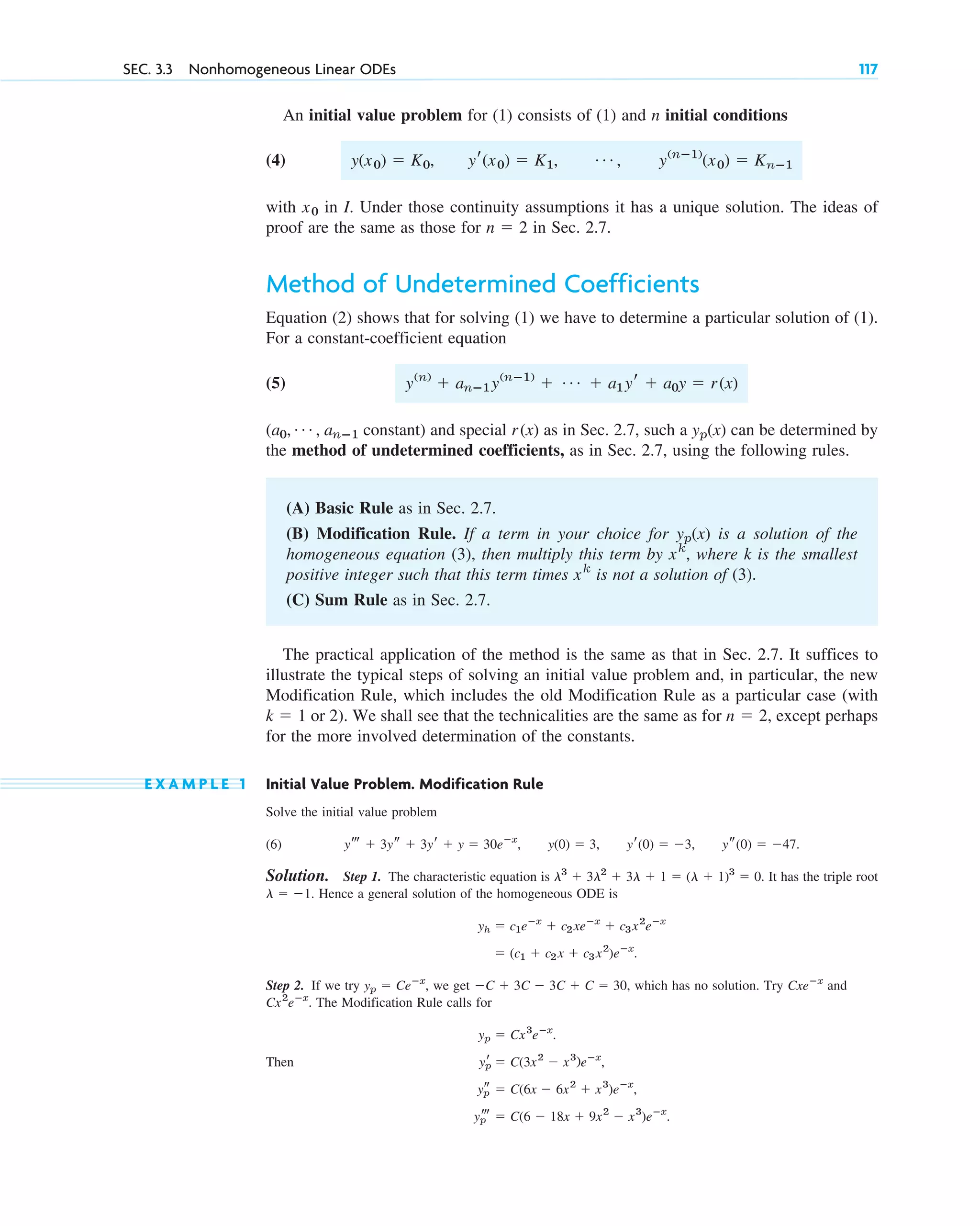 An initial value problem for (1) consists of (1) and n initial conditions
(4)
with in I. Under those continuity assumptions it has a unique solution. The ideas of
proof are the same as those for in Sec. 2.7.
Method of Undetermined Coefficients
Equation (2) shows that for solving (1) we have to determine a particular solution of (1).
For a constant-coefficient equation
(5)
( constant) and special as in Sec. 2.7, such a can be determined by
the method of undetermined coefficients, as in Sec. 2.7, using the following rules.
(A) Basic Rule as in Sec. 2.7.
(B) Modification Rule. If a term in your choice for is a solution of the
homogeneous equation (3), then multiply this term by where k is the smallest
positive integer such that this term times is not a solution of (3).
(C) Sum Rule as in Sec. 2.7.
The practical application of the method is the same as that in Sec. 2.7. It suffices to
illustrate the typical steps of solving an initial value problem and, in particular, the new
Modification Rule, which includes the old Modification Rule as a particular case (with
or 2). We shall see that the technicalities are the same as for except perhaps
for the more involved determination of the constants.
E X A M P L E 1 Initial Value Problem. Modification Rule
Solve the initial value problem
(6)
Solution. Step 1. The characteristic equation is It has the triple root
Hence a general solution of the homogeneous ODE is
Step 2. If we try we get which has no solution. Try and
The Modification Rule calls for
Then
yp
t ⫽ C(6 ⫺ 18x ⫹ 9x2
⫺ x3
)eⴚx
.
yp
s ⫽ C(6x ⫺ 6x2
⫹ x3
)eⴚx
,
yp
r ⫽ C(3x2
⫺ x3
)eⴚx
,
yp ⫽ Cx3
eⴚx
.
Cx2
eⴚx
.
Cxeⴚx
⫺C ⫹ 3C ⫺ 3C ⫹ C ⫽ 30,
yp ⫽ Ceⴚx
,
⫽ (c1 ⫹ c2x ⫹ c3x2
)eⴚx
.
yh ⫽ c1eⴚx
⫹ c2xeⴚx
⫹ c3x2
eⴚx
l ⫽ ⫺1.
l3
⫹ 3l2
⫹ 3l ⫹ 1 ⫽ (l ⫹ 1)3
⫽ 0.
yt ⫹ 3ys ⫹ 3yr ⫹ y ⫽ 30eⴚx
, y(0) ⫽ 3, yr(0) ⫽ ⫺3, ys(0) ⫽ ⫺47.
n ⫽ 2,
k ⫽ 1
xk
xk
,
yp(x)
yp(x)
r(x)
a0, Á , anⴚ1
y(n)
⫹ anⴚ1y(nⴚ1)
⫹ Á ⫹ a1yr ⫹ a0y ⫽ r(x)
n ⫽ 2
x0
y(x0) ⫽ K0, yr(x0) ⫽ K1, Á , y(nⴚ1)
(x0) ⫽ Knⴚ1
SEC. 3.3 Nonhomogeneous Linear ODEs 117
c03.qxd 10/27/10 6:20 PM Page 117
 