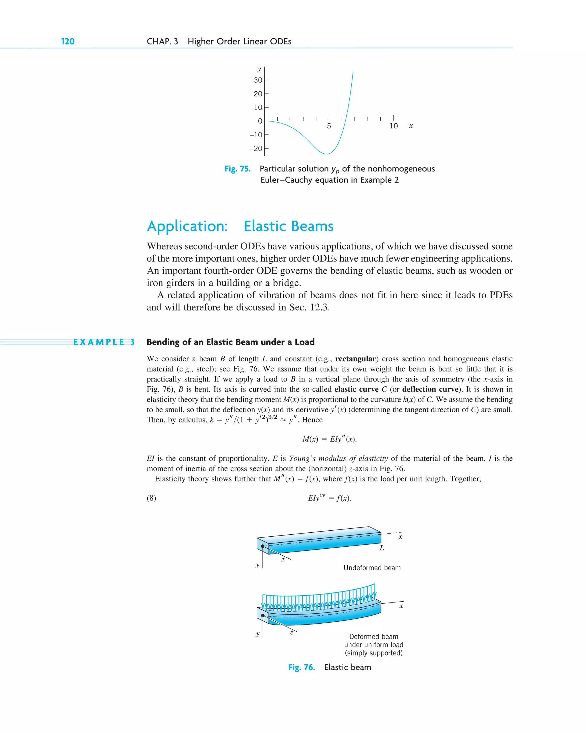 Application: Elastic Beams
Whereas second-order ODEs have various applications, of which we have discussed some
of the more important ones, higher order ODEs have much fewer engineering applications.
An important fourth-order ODE governs the bending of elastic beams, such as wooden or
iron girders in a building or a bridge.
A related application of vibration of beams does not fit in here since it leads to PDEs
and will therefore be discussed in Sec. 12.3.
E X A M P L E 3 Bending of an Elastic Beam under a Load
We consider a beam B of length L and constant (e.g., rectangular) cross section and homogeneous elastic
material (e.g., steel); see Fig. 76. We assume that under its own weight the beam is bent so little that it is
practically straight. If we apply a load to B in a vertical plane through the axis of symmetry (the x-axis in
Fig. 76), B is bent. Its axis is curved into the so-called elastic curve C (or deflection curve). It is shown in
elasticity theory that the bending moment is proportional to the curvature of C. We assume the bending
to be small, so that the deflection and its derivative (determining the tangent direction of C) are small.
Then, by calculus, Hence
EI is the constant of proportionality. E is Young’s modulus of elasticity of the material of the beam. I is the
moment of inertia of the cross section about the (horizontal) z-axis in Fig. 76.
Elasticity theory shows further that where is the load per unit length. Together,
(8) EIyiv
⫽ f(x).
f(x)
Ms(x) ⫽ f(x),
M(x) ⫽ EIys(x).
k ⫽ ys(1 ⫹ yr2
)32
⬇ ys.
yr(x)
y(x)
k(x)
M(x)
120 CHAP. 3 Higher Order Linear ODEs
–20
20
5 x
y
30
10
–10
10
0
Fig. 75. Particular solution of the nonhomogeneous
Euler–Cauchy equation in Example 2
yp
L
Undeformed beam
Deformed beam
under uniform load
(simply supported)
x
z
y
x
z
y
Fig. 76. Elastic beam
c03.qxd 10/27/10 6:20 PM Page 120
 