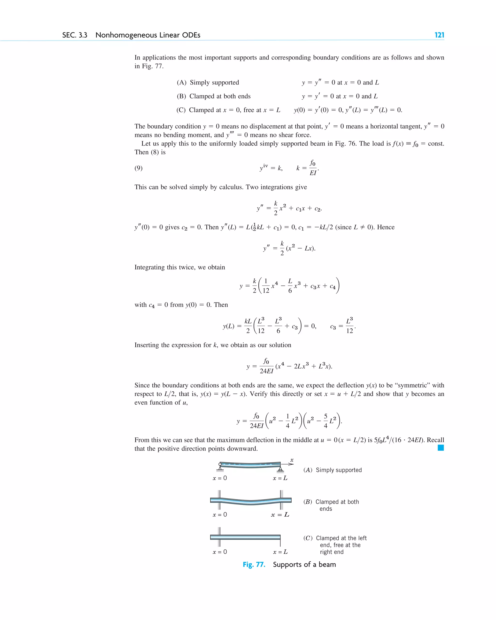 In applications the most important supports and corresponding boundary conditions are as follows and shown
in Fig. 77.
(A) Simply supported at and L
(B) Clamped at both ends at and L
(C) Clamped at , free at
The boundary condition means no displacement at that point, means a horizontal tangent,
means no bending moment, and means no shear force.
Let us apply this to the uniformly loaded simply supported beam in Fig. 76. The load is
Then (8) is
(9)
This can be solved simply by calculus. Two integrations give
gives Then (since ). Hence
Integrating this twice, we obtain
with from Then
Inserting the expression for k, we obtain as our solution
Since the boundary conditions at both ends are the same, we expect the deflection to be “symmetric” with
respect to that is, Verify this directly or set and show that y becomes an
even function of u,
From this we can see that the maximum deflection in the middle at is Recall
that the positive direction points downward. 䊏
5f0L4
(16 # 24EI).
u ⫽ 0(x ⫽ L2)
y ⫽
f0
24EI
au2
⫺
1
4
L2
b au2
⫺
5
4
L2
b.
x ⫽ u ⫹ L2
y(x) ⫽ y(L ⫺ x).
L2,
y(x)
y ⫽
f0
24EI
(x4
⫺ 2Lx3
⫹ L3
x).
y(L) ⫽
kL
2
a
L3
12
⫺
L3
6
⫹ c3b ⫽ 0, c3 ⫽
L3
12
.
y(0) ⫽ 0.
c4 ⫽ 0
y ⫽
k
2
a
1
12
x4
⫺
L
6
x3
⫹ c3x ⫹ c4b
ys ⫽
k
2
(x2
⫺ Lx).
L ⫽ 0
ys(L) ⫽ L(1
2 kL ⫹ c1) ⫽ 0, c1 ⫽ ⫺kL2
c2 ⫽ 0.
ys(0) ⫽ 0
ys ⫽
k
2
x2
⫹ c1x ⫹ c2.
yiv
⫽ k, k ⫽
f0
EI
.
f(x) ⬅ f0 ⫽ const.
yt ⫽ 0
ys ⫽ 0
yr ⫽ 0
y ⫽ 0
y(0) ⫽ yr(0) ⫽ 0, ys(L) ⫽ yt(L) ⫽ 0.
x ⫽ L
x ⫽ 0
x ⫽ 0
y ⫽ yr ⫽ 0
x ⫽ 0
y ⫽ ys ⫽ 0
SEC. 3.3 Nonhomogeneous Linear ODEs 121
x
x = 0 x = L
x = 0 x = L
x = 0 x = L
(A) Simply supported
(B) Clamped at both
ends
(C) Clamped at the left
end, free at the
right end
Fig. 77. Supports of a beam
c03.qxd 10/27/10 6:20 PM Page 121
 