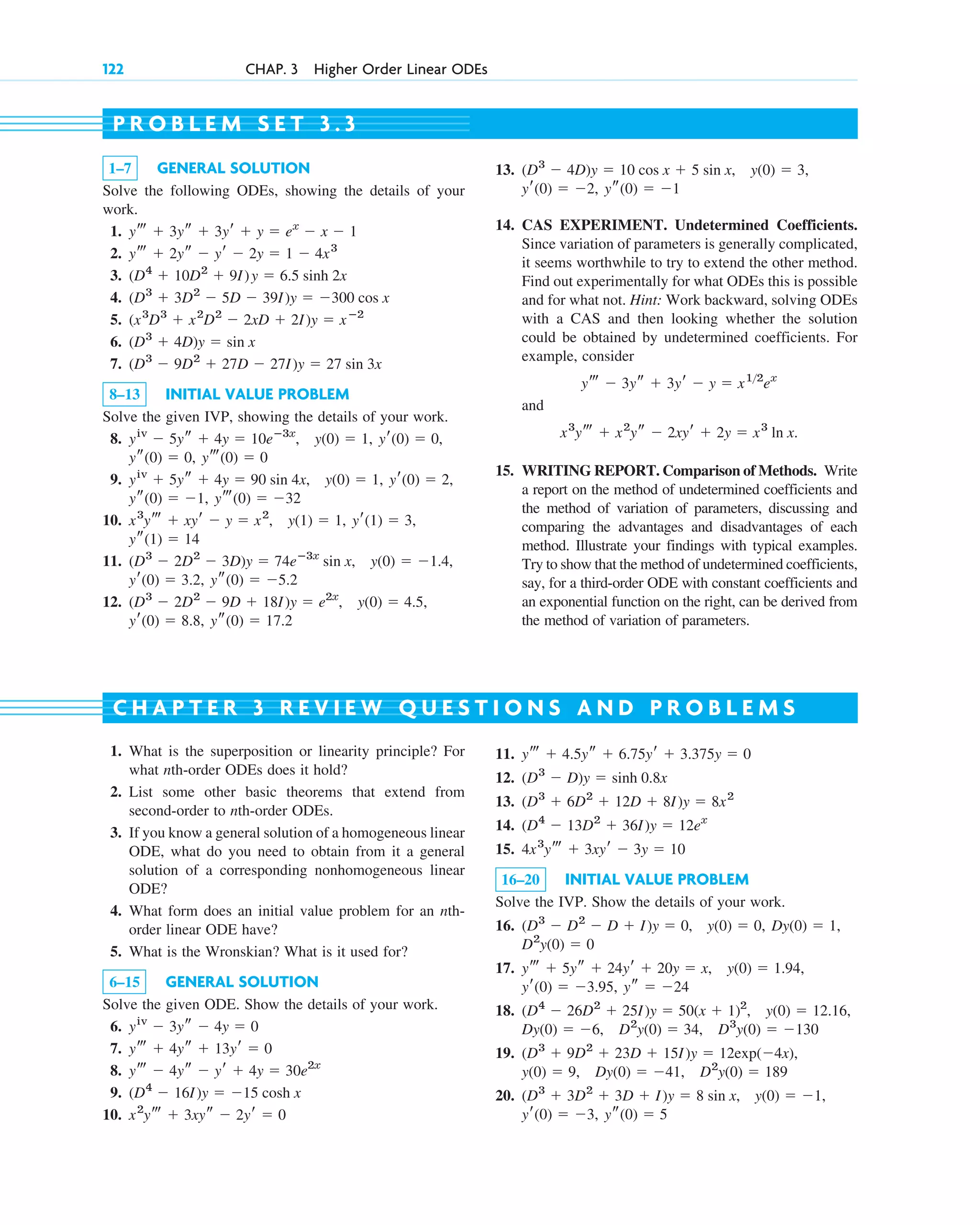 122 CHAP. 3 Higher Order Linear ODEs
1–7 GENERAL SOLUTION
Solve the following ODEs, showing the details of your
work.
1.
2.
3.
4.
5.
6.
7.
8–13 INITIAL VALUE PROBLEM
Solve the given IVP, showing the details of your work.
8.
9.
10.
11.
12.
ys(0) ⫽ 17.2
yr(0) ⫽ 8.8,
y(0) ⫽ 4.5,
(D3
⫺ 2D2
⫺ 9D ⫹ 18I)y ⫽ e2x
,
ys(0) ⫽ ⫺5.2
yr(0) ⫽ 3.2,
y(0) ⫽ ⫺1.4,
(D3
⫺ 2D2
⫺ 3D)y ⫽ 74eⴚ3x
sin x,
ys(1) ⫽ 14
yr(1) ⫽ 3,
y(1) ⫽ 1,
x3
yt ⫹ xyr ⫺ y ⫽ x2
,
yt(0) ⫽ ⫺32
ys(0) ⫽ ⫺1,
yr(0) ⫽ 2,
y(0) ⫽ 1,
yiv
⫹ 5ys ⫹ 4y ⫽ 90 sin 4x,
yt(0) ⫽ 0
ys(0) ⫽ 0,
yr(0) ⫽ 0,
y(0) ⫽ 1,
yiv
⫺ 5ys ⫹ 4y ⫽ 10eⴚ3x
,
(D3
⫺ 9D2
⫹ 27D ⫺ 27I)y ⫽ 27 sin 3x
(D3
⫹ 4D)y ⫽ sin x
(x3
D3
⫹ x2
D2
⫺ 2xD ⫹ 2I)y ⫽ xⴚ2
(D3
⫹ 3D2
⫺ 5D ⫺ 39I)y ⫽ ⫺300 cos x
(D4
⫹ 10D2
⫹ 9I)y ⫽ 6.5 sinh 2x
yt ⫹ 2ys ⫺ yr ⫺ 2y ⫽ 1 ⫺ 4x3
yt ⫹ 3ys ⫹ 3yr ⫹ y ⫽ ex
⫺ x ⫺ 1
P R O B L E M S E T 3 . 3
13.
14. CAS EXPERIMENT. Undetermined Coefficients.
Since variation of parameters is generally complicated,
it seems worthwhile to try to extend the other method.
Find out experimentally for what ODEs this is possible
and for what not. Hint: Work backward, solving ODEs
with a CAS and then looking whether the solution
could be obtained by undetermined coefficients. For
example, consider
and
15. WRITING REPORT. Comparison of Methods. Write
a report on the method of undetermined coefficients and
the method of variation of parameters, discussing and
comparing the advantages and disadvantages of each
method. Illustrate your findings with typical examples.
Try to show that the method of undetermined coefficients,
say, for a third-order ODE with constant coefficients and
an exponential function on the right, can be derived from
the method of variation of parameters.
x3
yt ⫹ x2
ys ⫺ 2xyr ⫹ 2y ⫽ x3
ln x.
yt ⫺ 3ys ⫹ 3yr ⫺ y ⫽ x12
ex
ys(0) ⫽ ⫺1
yr(0) ⫽ ⫺2,
y(0) ⫽ 3,
(D3
⫺ 4D)y ⫽ 10 cos x ⫹ 5 sin x,
1. What is the superposition or linearity principle? For
what nth-order ODEs does it hold?
2. List some other basic theorems that extend from
second-order to nth-order ODEs.
3. If you know a general solution of a homogeneous linear
ODE, what do you need to obtain from it a general
solution of a corresponding nonhomogeneous linear
ODE?
4. What form does an initial value problem for an nth-
order linear ODE have?
5. What is the Wronskian? What is it used for?
6–15 GENERAL SOLUTION
Solve the given ODE. Show the details of your work.
6.
7.
8.
9.
10. x2
yt ⫹ 3xys ⫺ 2yr ⫽ 0
(D4
⫺ 16I)y ⫽ ⫺15 cosh x
yt ⫺ 4ys ⫺ yr ⫹ 4y ⫽ 30e2x
yt ⫹ 4ys ⫹ 13yr ⫽ 0
yiv
⫺ 3ys ⫺ 4y ⫽ 0
C H A P T E R 3 R E V I E W Q U E S T I O N S A N D P R O B L E M S
11.
12.
13.
14.
15.
16–20 INITIAL VALUE PROBLEM
Solve the IVP. Show the details of your work.
16.
17.
18.
19.
20.
ys(0) ⫽ 5
yr(0) ⫽ ⫺3,
y(0) ⫽ ⫺1,
(D3
⫹ 3D2
⫹ 3D ⫹ I)y ⫽ 8 sin x,
D2
y(0) ⫽ 189
Dy(0) ⫽ ⫺41,
y(0) ⫽ 9,
(D3
⫹ 9D2
⫹ 23D ⫹ 15I)y ⫽ 12exp(⫺4x),
D3
y(0) ⫽ ⫺130
D2
y(0) ⫽ 34,
Dy(0) ⫽ ⫺6,
y(0) ⫽ 12.16,
(D4
⫺ 26D2
⫹ 25I)y ⫽ 50(x ⫹ 1)2
,
ys ⫽ ⫺24
yr(0) ⫽ ⫺3.95,
y(0) ⫽ 1.94,
yt ⫹ 5ys ⫹ 24yr ⫹ 20y ⫽ x,
D2
y(0) ⫽ 0
Dy(0) ⫽ 1,
y(0) ⫽ 0,
(D3
⫺ D2
⫺ D ⫹ I)y ⫽ 0,
4x3
yt ⫹ 3xyr ⫺ 3y ⫽ 10
(D4
⫺ 13D2
⫹ 36I)y ⫽ 12ex
(D3
⫹ 6D2
⫹ 12D ⫹ 8I)y ⫽ 8x2
(D3
⫺ D)y ⫽ sinh 0.8x
yt ⫹ 4.5ys ⫹ 6.75yr ⫹ 3.375y ⫽ 0
c03.qxd 10/27/10 6:20 PM Page 122
 
