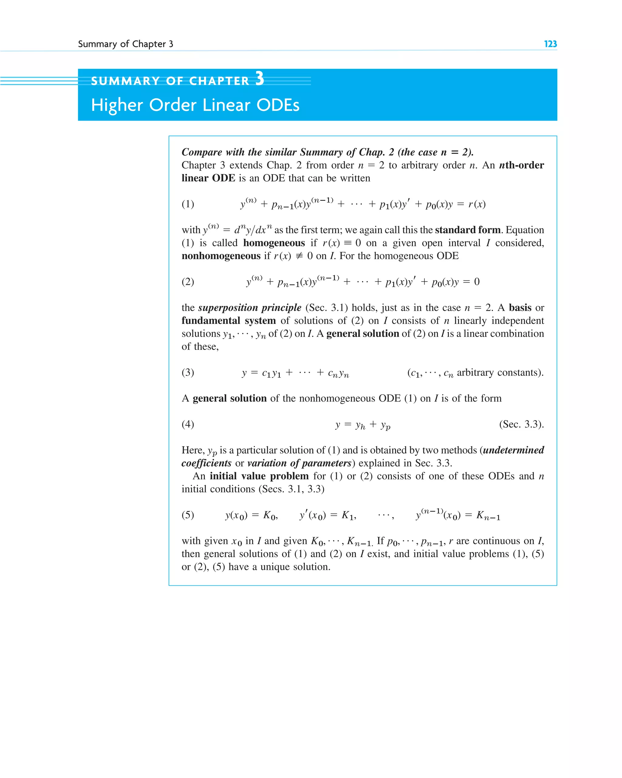 Summary of Chapter 3 123
Compare with the similar Summary of Chap. 2 (the case ).
Chapter 3 extends Chap. 2 from order to arbitrary order n. An nth-order
linear ODE is an ODE that can be written
(1)
with as the first term; we again call this the standard form. Equation
(1) is called homogeneous if on a given open interval I considered,
nonhomogeneous if on I. For the homogeneous ODE
(2)
the superposition principle (Sec. 3.1) holds, just as in the case A basis or
fundamental system of solutions of (2) on I consists of n linearly independent
solutions of (2) on I. A general solution of (2) on I is a linear combination
of these,
(3) ( arbitrary constants).
A general solution of the nonhomogeneous ODE (1) on I is of the form
(4) (Sec. 3.3).
Here, is a particular solution of (1) and is obtained by two methods (undetermined
coefficients or variation of parameters) explained in Sec. 3.3.
An initial value problem for (1) or (2) consists of one of these ODEs and n
initial conditions (Secs. 3.1, 3.3)
(5)
with given in I and given If are continuous on I,
then general solutions of (1) and (2) on I exist, and initial value problems (1), (5)
or (2), (5) have a unique solution.
p0, Á , pnⴚ1, r
K0, Á , Knⴚ1.
x0
y(x0) ⫽ K0, yr(x0) ⫽ K1, Á , y(nⴚ1)
(x0) ⫽ Knⴚ1
yp
y ⫽ yh ⫹ yp
c1, Á , cn
y ⫽ c1y1 ⫹ Á ⫹ cnyn
y1, Á , yn
n ⫽ 2.
y(n)
⫹ pnⴚ1(x)y(nⴚ1)
⫹ Á ⫹ p1(x)yr ⫹ p0(x)y ⫽ 0
r(x) [ 0
r(x) ⬅ 0
y(n)
⫽ dn
ydxn
y(n)
⫹ pnⴚ1(x)y(nⴚ1)
⫹ Á ⫹ p1(x)yr ⫹ p0(x)y ⫽ r(x)
n ⫽ 2
n ⴝ 2
SUMMARY OF CHAPTER 3
Higher Order Linear ODEs
c03.qxd 10/27/10 6:20 PM Page 123
 
