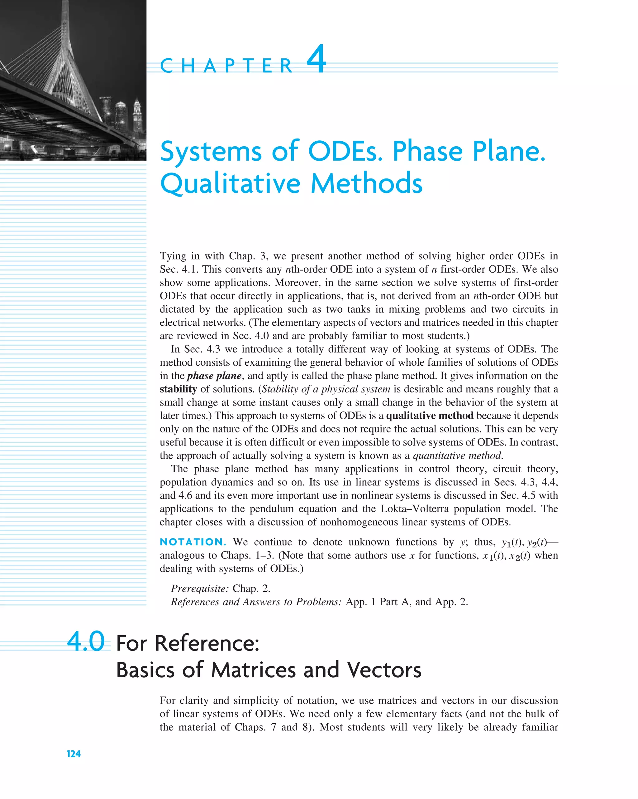 124
C H A P T E R 4
Systems of ODEs. Phase Plane.
Qualitative Methods
Tying in with Chap. 3, we present another method of solving higher order ODEs in
Sec. 4.1. This converts any nth-order ODE into a system of n first-order ODEs. We also
show some applications. Moreover, in the same section we solve systems of first-order
ODEs that occur directly in applications, that is, not derived from an nth-order ODE but
dictated by the application such as two tanks in mixing problems and two circuits in
electrical networks. (The elementary aspects of vectors and matrices needed in this chapter
are reviewed in Sec. 4.0 and are probably familiar to most students.)
In Sec. 4.3 we introduce a totally different way of looking at systems of ODEs. The
method consists of examining the general behavior of whole families of solutions of ODEs
in the phase plane, and aptly is called the phase plane method. It gives information on the
stability of solutions. (Stability of a physical system is desirable and means roughly that a
small change at some instant causes only a small change in the behavior of the system at
later times.) This approach to systems of ODEs is a qualitative method because it depends
only on the nature of the ODEs and does not require the actual solutions. This can be very
useful because it is often difficult or even impossible to solve systems of ODEs. In contrast,
the approach of actually solving a system is known as a quantitative method.
The phase plane method has many applications in control theory, circuit theory,
population dynamics and so on. Its use in linear systems is discussed in Secs. 4.3, 4.4,
and 4.6 and its even more important use in nonlinear systems is discussed in Sec. 4.5 with
applications to the pendulum equation and the Lokta–Volterra population model. The
chapter closes with a discussion of nonhomogeneous linear systems of ODEs.
NOTATION. We continue to denote unknown functions by y; thus, —
analogous to Chaps. 1–3. (Note that some authors use x for functions, when
dealing with systems of ODEs.)
Prerequisite: Chap. 2.
References and Answers to Problems: App. 1 Part A, and App. 2.
4.0 For Reference:
Basics of Matrices and Vectors
For clarity and simplicity of notation, we use matrices and vectors in our discussion
of linear systems of ODEs. We need only a few elementary facts (and not the bulk of
the material of Chaps. 7 and 8). Most students will very likely be already familiar
x1(t), x2(t)
y1(t), y2(t)
c04.qxd 10/27/10 9:32 PM Page 124
 