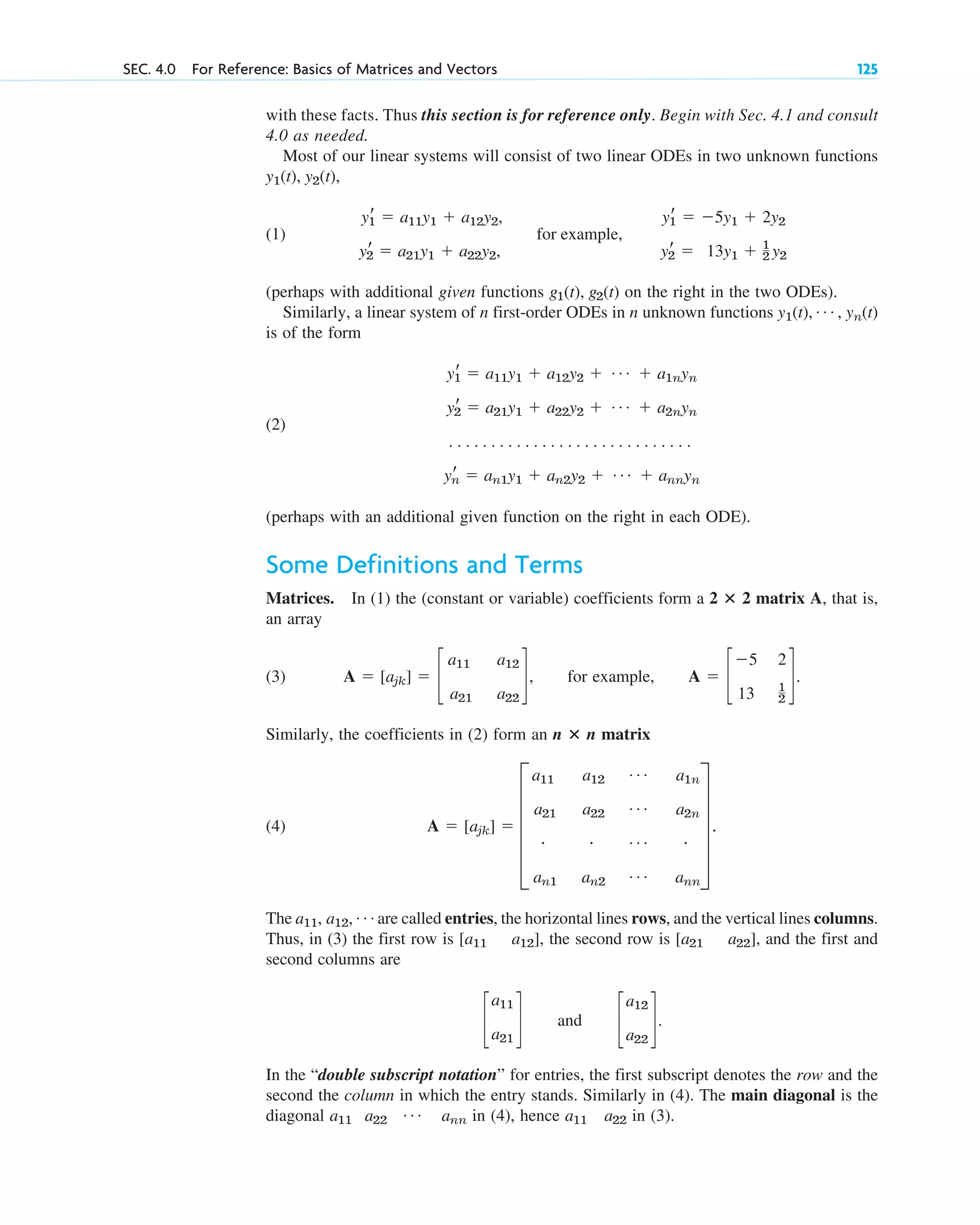 with these facts. Thus this section is for reference only. Begin with Sec. 4.1 and consult
4.0 as needed.
Most of our linear systems will consist of two linear ODEs in two unknown functions
,
(1)
(perhaps with additional given functions on the right in the two ODEs).
Similarly, a linear system of n first-order ODEs in n unknown functions
is of the form
(2)
(perhaps with an additional given function on the right in each ODE).
Some Definitions and Terms
Matrices. In (1) the (constant or variable) coefficients form a 2 2 matrix A, that is,
an array
(3) , for example, .
Similarly, the coefficients in (2) form an n n matrix
(4)
The are called entries, the horizontal lines rows, and the vertical lines columns.
Thus, in (3) the first row is , the second row is , and the first and
second columns are
and .
In the “double subscript notation” for entries, the first subscript denotes the row and the
second the column in which the entry stands. Similarly in (4). The main diagonal is the
diagonal in (4), hence in (3).
a22
a11
a11 a22
Á ann
c
a12
a22
d
c
a11
a21
d
[a21 a22]
[a11 a12]
a11, a12, Á
A ⫽ [ajk] ⫽ E
a11 a12
Á a1n
a21 a22
Á a2n
# # Á #
an1 an2
Á ann
U .
ⴛ
A ⫽ c
⫺5 2
13 1
2
d
A ⫽ [ajk] ⫽ c
a11 a12
a21 a22
d
ⴛ
yr
1 ⫽ a11y1 ⫹ a12y2 ⫹ Á ⫹ a1nyn
yr
2 ⫽ a21y1 ⫹ a22y2 ⫹ Á ⫹ a2nyn
. . . . . . . . . . . . . . . . . . . . . . . . . . . . .
yr
n ⫽ an1y1 ⫹ an2y2 ⫹ Á ⫹ annyn
y1(t), Á , yn(t)
g1(t), g2(t)
yr
1 ⫽ a11y1 ⫹ a12y2, yr
1 ⫽ ⫺5y1 ⫹ 2y2
for example,
yr
2 ⫽ a21y1 ⫹ a22y2, yr
2 ⫽ 13y1 ⫹ 1
2 y2
y1(t), y2(t)
SEC. 4.0 For Reference: Basics of Matrices and Vectors 125
c04.qxd 10/27/10 9:32 PM Page 125
 