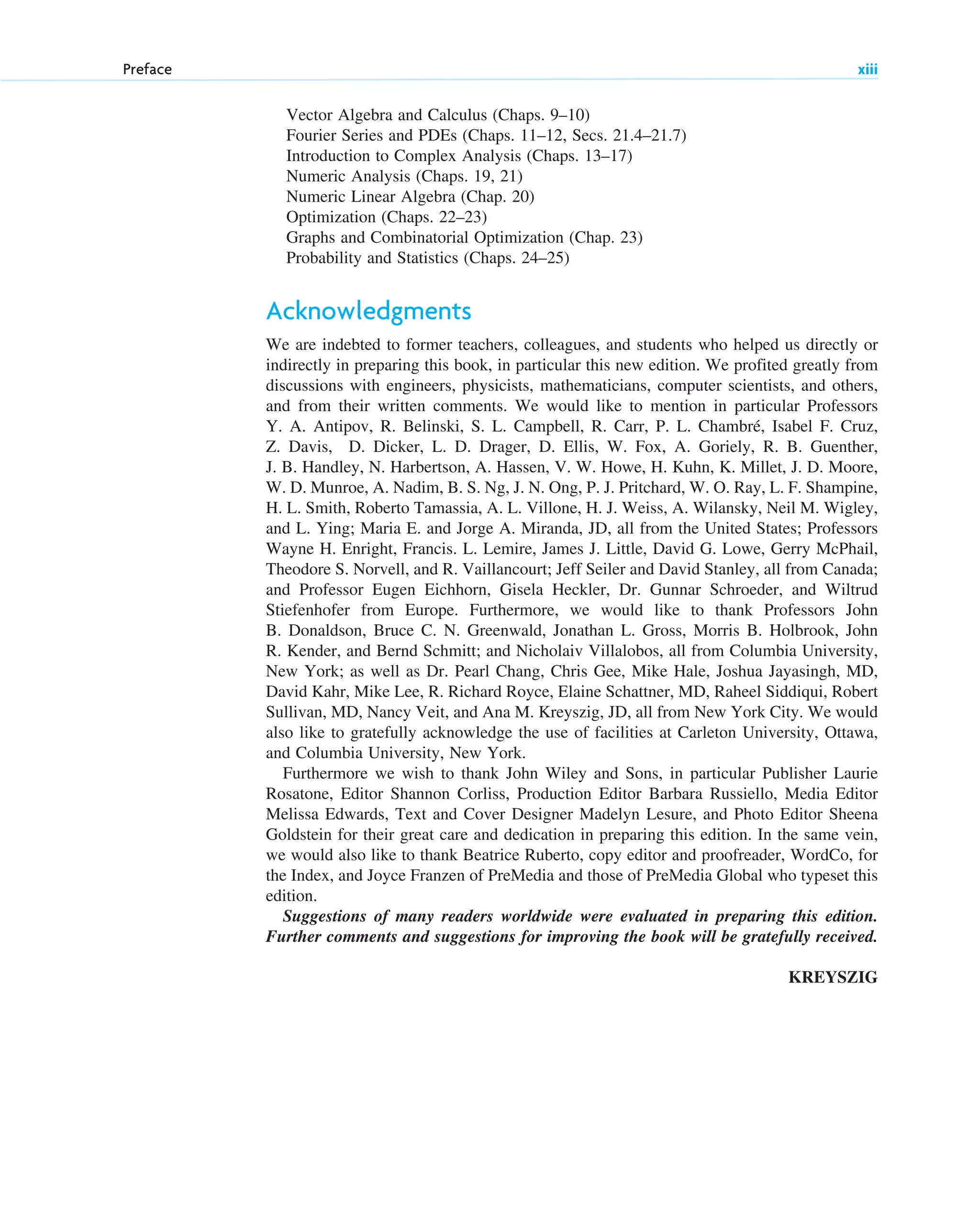 Vector Algebra and Calculus (Chaps. 9–10)
Fourier Series and PDEs (Chaps. 11–12, Secs. 21.4–21.7)
Introduction to Complex Analysis (Chaps. 13–17)
Numeric Analysis (Chaps. 19, 21)
Numeric Linear Algebra (Chap. 20)
Optimization (Chaps. 22–23)
Graphs and Combinatorial Optimization (Chap. 23)
Probability and Statistics (Chaps. 24–25)
Acknowledgments
We are indebted to former teachers, colleagues, and students who helped us directly or
indirectly in preparing this book, in particular this new edition. We profited greatly from
discussions with engineers, physicists, mathematicians, computer scientists, and others,
and from their written comments. We would like to mention in particular Professors
Y. A. Antipov, R. Belinski, S. L. Campbell, R. Carr, P. L. Chambré, Isabel F. Cruz,
Z. Davis, D. Dicker, L. D. Drager, D. Ellis, W. Fox, A. Goriely, R. B. Guenther,
J. B. Handley, N. Harbertson, A. Hassen, V. W. Howe, H. Kuhn, K. Millet, J. D. Moore,
W. D. Munroe, A. Nadim, B. S. Ng, J. N. Ong, P. J. Pritchard, W. O. Ray, L. F. Shampine,
H. L. Smith, Roberto Tamassia, A. L. Villone, H. J. Weiss, A. Wilansky, Neil M. Wigley,
and L. Ying; Maria E. and Jorge A. Miranda, JD, all from the United States; Professors
Wayne H. Enright, Francis. L. Lemire, James J. Little, David G. Lowe, Gerry McPhail,
Theodore S. Norvell, and R. Vaillancourt; Jeff Seiler and David Stanley, all from Canada;
and Professor Eugen Eichhorn, Gisela Heckler, Dr. Gunnar Schroeder, and Wiltrud
Stiefenhofer from Europe. Furthermore, we would like to thank Professors John
B. Donaldson, Bruce C. N. Greenwald, Jonathan L. Gross, Morris B. Holbrook, John
R. Kender, and Bernd Schmitt; and Nicholaiv Villalobos, all from Columbia University,
New York; as well as Dr. Pearl Chang, Chris Gee, Mike Hale, Joshua Jayasingh, MD,
David Kahr, Mike Lee, R. Richard Royce, Elaine Schattner, MD, Raheel Siddiqui, Robert
Sullivan, MD, Nancy Veit, and Ana M. Kreyszig, JD, all from New York City. We would
also like to gratefully acknowledge the use of facilities at Carleton University, Ottawa,
and Columbia University, New York.
Furthermore we wish to thank John Wiley and Sons, in particular Publisher Laurie
Rosatone, Editor Shannon Corliss, Production Editor Barbara Russiello, Media Editor
Melissa Edwards, Text and Cover Designer Madelyn Lesure, and Photo Editor Sheena
Goldstein for their great care and dedication in preparing this edition. In the same vein,
we would also like to thank Beatrice Ruberto, copy editor and proofreader, WordCo, for
the Index, and Joyce Franzen of PreMedia and those of PreMedia Global who typeset this
edition.
Suggestions of many readers worldwide were evaluated in preparing this edition.
Further comments and suggestions for improving the book will be gratefully received.
KREYSZIG
Preface xiii
fpref.qxd 11/8/10 8:51 PM Page xiii
 