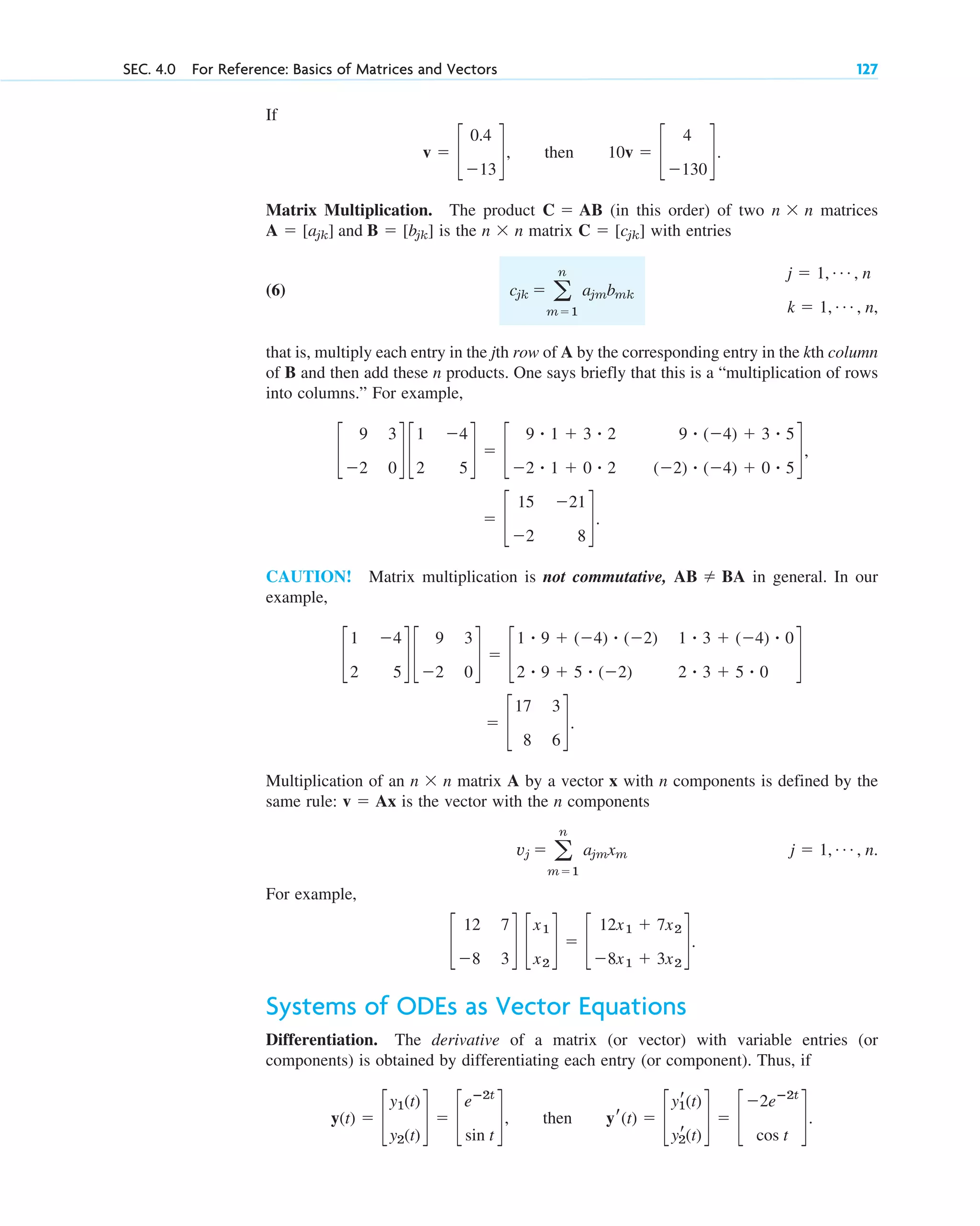 If
.
Matrix Multiplication. The product (in this order) of two n n matrices
is the n n matrix with entries
(6)
that is, multiply each entry in the jth row of A by the corresponding entry in the kth column
of B and then add these n products. One says briefly that this is a “multiplication of rows
into columns.” For example,
CAUTION! Matrix multiplication is not commutative, in general. In our
example,
Multiplication of an n n matrix A by a vector x with n components is defined by the
same rule: is the vector with the n components
.
For example,
Systems of ODEs as Vector Equations
Differentiation. The derivative of a matrix (or vector) with variable entries (or
components) is obtained by differentiating each entry (or component). Thus, if
.
y(t) ⫽ c
y1(t)
y2(t)
d ⫽ c
eⴚ2t
sin t
d, then yr(t) ⫽ c
yr
1(t)
yr
2(t)
d ⫽ c
⫺2eⴚ2t
cos t
d
c
12 7
⫺8 3
d c
x1
x2
d ⫽ c
12x1 ⫹ 7x2
⫺8x1 ⫹ 3x2
d.
j ⫽ 1, Á , n
vj ⫽ a
n
m⫽1
ajmxm
v ⫽ Ax
⫻
⫽ c
17 3
8 6
d.
c
1 ⫺4
2 5
d c
9 3
⫺2 0
d ⫽ c
1 ⴢ 9 ⫹ (⫺4) ⴢ (⫺2) 1 ⴢ 3 ⫹ (⫺4) ⴢ 0
2 ⴢ 9 ⫹ 5 ⴢ (⫺2) 2 ⴢ 3 ⫹ 5 ⴢ 0
d
AB ⫽ BA
⫽ c
15 ⫺21
⫺2 8
d.
c
9 3
⫺2 0
d c
1 ⫺4
2 5
d ⫽ c
9 ⴢ 1 ⫹ 3 ⴢ 2 9 ⴢ (⫺4) ⫹ 3 ⴢ 5
⫺2 ⴢ 1 ⫹ 0 ⴢ 2 (⫺2) ⴢ (⫺4) ⫹ 0 ⴢ 5
d,
j ⫽ 1, Á , n
k ⫽ 1, Á , n,
cjk ⫽ a
n
m⫽1
ajmbmk
C ⫽ [cjk]
⫻
A ⫽ [ajk] and B ⫽ [bjk]
⫻
C ⫽ AB
v ⫽ c
0.4
⫺13
d, then 10v ⫽ c
4
⫺130
d
SEC. 4.0 For Reference: Basics of Matrices and Vectors 127
c04.qxd 10/27/10 9:32 PM Page 127
 