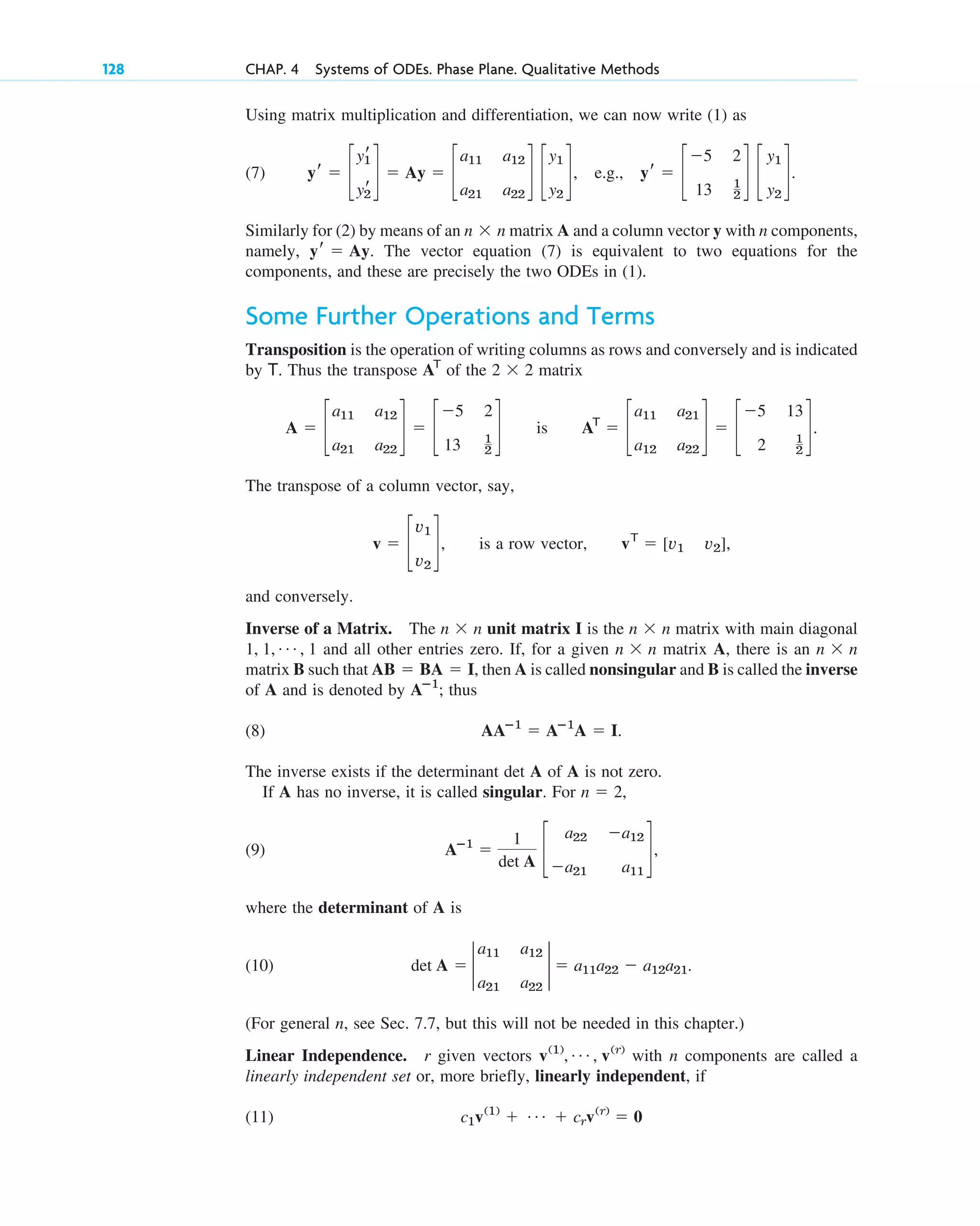 Using matrix multiplication and differentiation, we can now write (1) as
(7) .
Similarly for (2) by means of an n n matrix A and a column vector y with n components,
namely, . The vector equation (7) is equivalent to two equations for the
components, and these are precisely the two ODEs in (1).
Some Further Operations and Terms
Transposition is the operation of writing columns as rows and conversely and is indicated
by T. Thus the transpose of the 2 2 matrix
is .
The transpose of a column vector, say,
, is a row vector, ,
and conversely.
Inverse of a Matrix. The n n unit matrix I is the n n matrix with main diagonal
and all other entries zero. If, for a given n n matrix A, there is an n n
matrix B such that , then A is called nonsingular and B is called the inverse
of A and is denoted by ; thus
(8) .
The inverse exists if the determinant det A of A is not zero.
If A has no inverse, it is called singular. For ,
(9)
where the determinant of A is
(10) .
(For general n, see Sec. 7.7, but this will not be needed in this chapter.)
Linear Independence. r given vectors with n components are called a
linearly independent set or, more briefly, linearly independent, if
(11) c1v(1)
⫹ Á ⫹ crv(r)
⫽ 0
v(1)
, Á , v(r)
det A ⫽ 2
a11 a12
a21 a22
2 ⫽ a11a22 ⫺ a12a21
Aⴚ1
⫽
1
det A
c
a22 ⫺a12
⫺a21 a11
d,
n ⫽ 2
AAⴚ1
⫽ Aⴚ1
A ⫽ I
Aⴚ1
AB ⫽ BA ⫽ I
⫻
⫻
1, 1, Á , 1
⫻
⫻
vT
⫽ [v1 v2]
v ⫽ c
v1
v2
d
AT
⫽ c
a11 a21
a12 a22
d ⫽ c
⫺5 13
2 1
2
d
A ⫽ c
a11 a12
a21 a22
d ⫽ c
⫺5 2
13 1
2
d
⫻
AT
yr ⫽ Ay
⫻
yr ⫽ c
yr
1
yr
2
d ⫽ Ay ⫽ c
a11 a12
a21 a22
d c
y1
y2
d, e.g., yr ⫽ c
⫺5 2
13 1
2
d c
y1
y2
d
128 CHAP. 4 Systems of ODEs. Phase Plane. Qualitative Methods
c04.qxd 10/27/10 9:32 PM Page 128
 
