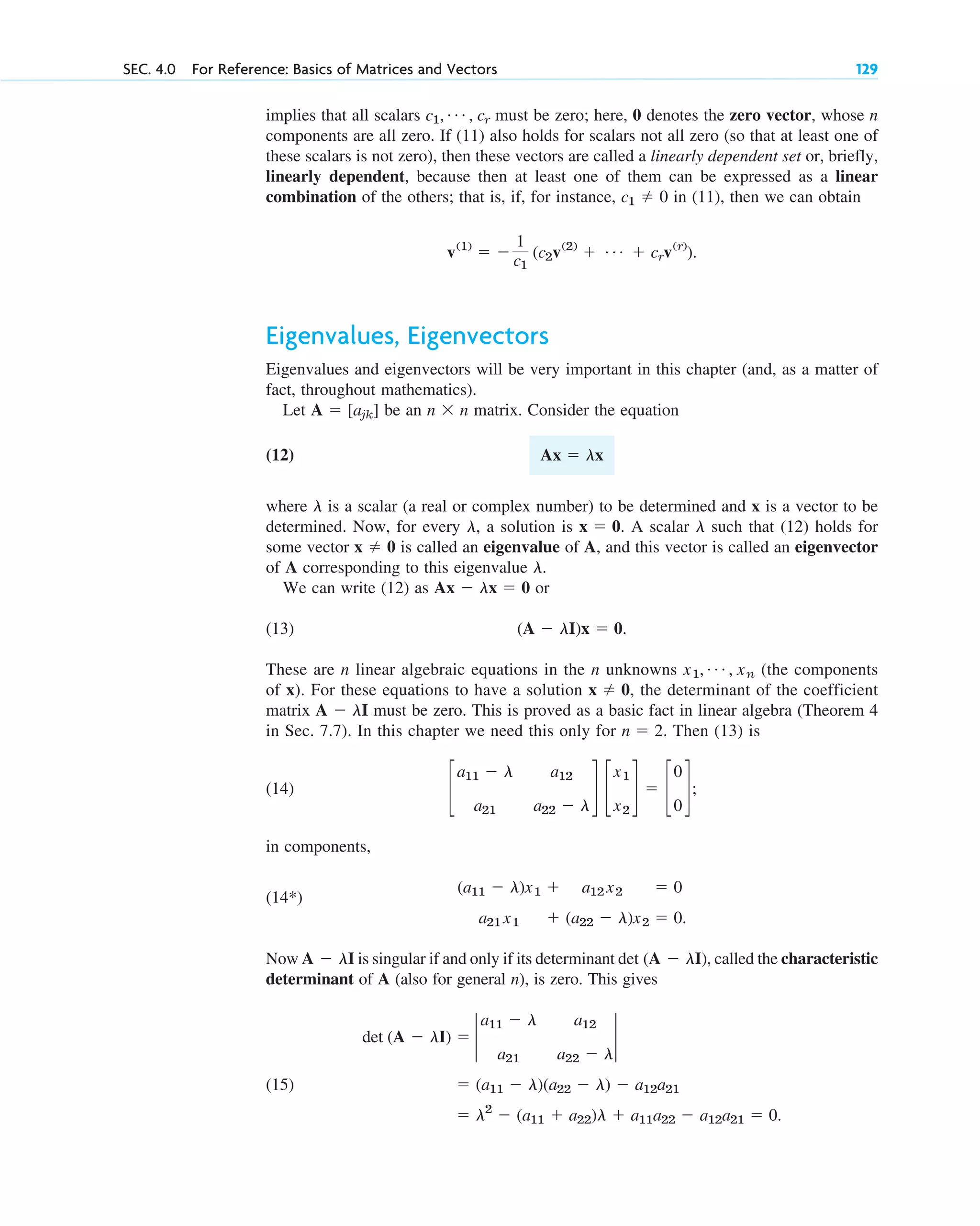 implies that all scalars must be zero; here, 0 denotes the zero vector, whose n
components are all zero. If (11) also holds for scalars not all zero (so that at least one of
these scalars is not zero), then these vectors are called a linearly dependent set or, briefly,
linearly dependent, because then at least one of them can be expressed as a linear
combination of the others; that is, if, for instance, in (11), then we can obtain
Eigenvalues, Eigenvectors
Eigenvalues and eigenvectors will be very important in this chapter (and, as a matter of
fact, throughout mathematics).
Let be an n n matrix. Consider the equation
(12)
where is a scalar (a real or complex number) to be determined and x is a vector to be
determined. Now, for every , a solution is . A scalar such that (12) holds for
some vector is called an eigenvalue of A, and this vector is called an eigenvector
of A corresponding to this eigenvalue .
We can write (12) as or
(13) .
These are n linear algebraic equations in the n unknowns (the components
of x). For these equations to have a solution , the determinant of the coefficient
matrix must be zero. This is proved as a basic fact in linear algebra (Theorem 4
in Sec. 7.7). In this chapter we need this only for . Then (13) is
(14) ;
in components,
Now is singular if and only if its determinant , called the characteristic
determinant of A (also for general n), is zero. This gives
(15)
⫽ l2
⫺ (a11 ⫹ a22)l ⫹ a11a22 ⫺ a12a21 ⫽ 0.
⫽ (a11 ⫺ l)(a22 ⫺ l) ⫺ a12a21
det (A ⫺ lI) ⫽ 2
a11 ⫺ l a12
a21 a22 ⫺ l
2
det (A ⫺ lI)
A ⫺ lI
a21 x1 ⫹ (a22 ⫺ l)x2 ⫽ 0.
(a11 ⫺ l)x1 ⫹ a12 x2 ⫽ 0
(14*)
c
a11 ⫺ l a12
a21 a22 ⫺ l
d c
x1
x2
d ⫽ c
0
0
d
n ⫽ 2
A ⫺ lI
x ⫽ 0
x1, Á , xn
(A ⫺ lI)x ⫽ 0
Ax ⫺ lx ⫽ 0
l
x ⫽ 0
l
x ⫽ 0
l
l
Ax ⫽ lx
⫻
A ⫽ [ajk]
v(1)
⫽ ⫺
1
c1
(c2v(2)
⫹ Á ⫹ crv(r)
).
c1 ⫽ 0
c1, Á , cr
SEC. 4.0 For Reference: Basics of Matrices and Vectors 129
c04.qxd 10/27/10 9:32 PM Page 129
 