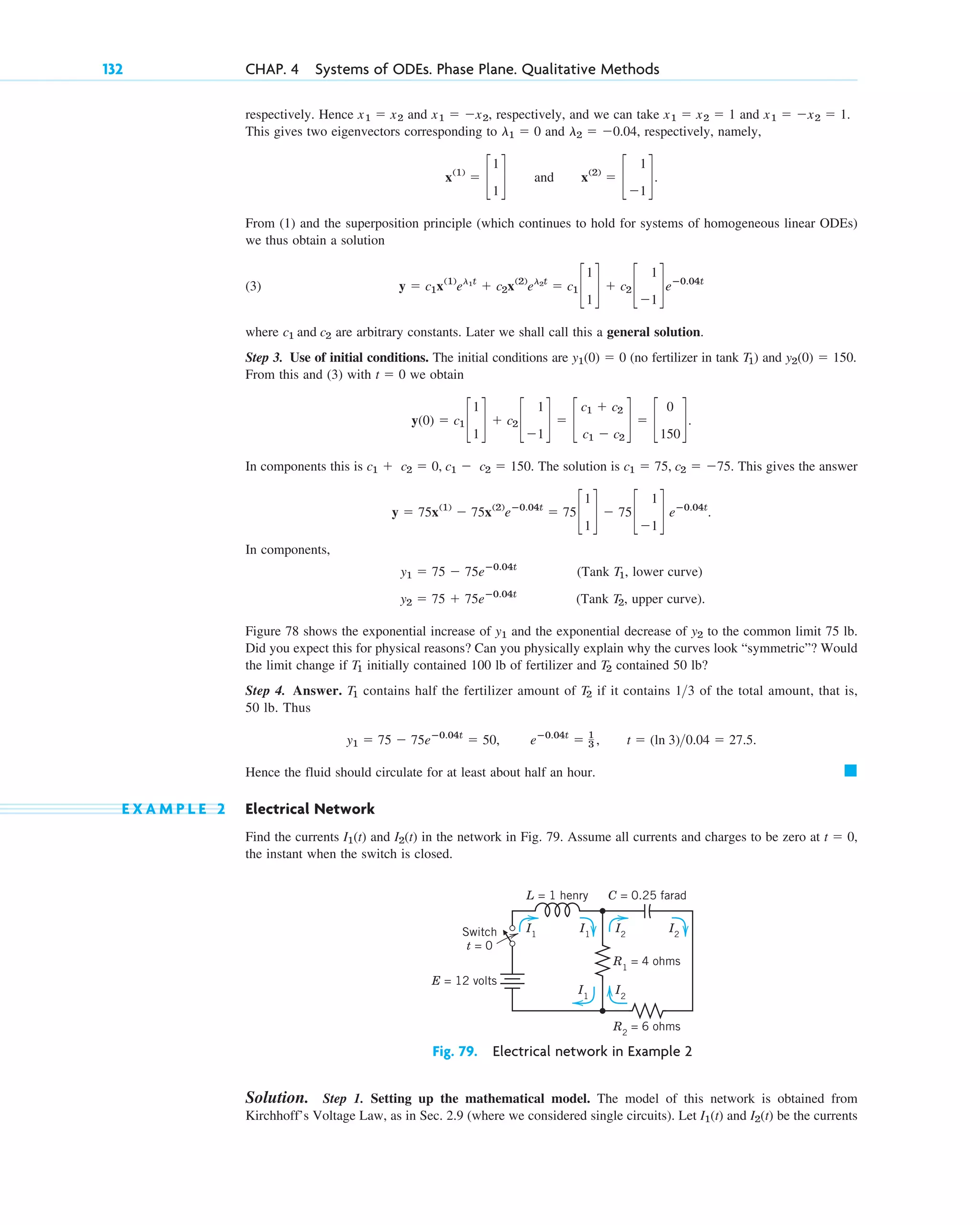 respectively. Hence and , respectively, and we can take and .
This gives two eigenvectors corresponding to and , respectively, namely,
and .
From (1) and the superposition principle (which continues to hold for systems of homogeneous linear ODEs)
we thus obtain a solution
(3)
where are arbitrary constants. Later we shall call this a general solution.
Step 3. Use of initial conditions. The initial conditions are (no fertilizer in tank ) and .
From this and (3) with we obtain
In components this is . The solution is . This gives the answer
.
In components,
(Tank , lower curve)
(Tank , upper curve).
Figure 78 shows the exponential increase of and the exponential decrease of to the common limit 75 lb.
Did you expect this for physical reasons? Can you physically explain why the curves look “symmetric”? Would
the limit change if initially contained 100 lb of fertilizer and contained 50 lb?
Step 4. Answer. contains half the fertilizer amount of if it contains of the total amount, that is,
50 lb. Thus
.
Hence the fluid should circulate for at least about half an hour.
E X A M P L E 2 Electrical Network
Find the currents and in the network in Fig. 79. Assume all currents and charges to be zero at ,
the instant when the switch is closed.
t ⫽ 0
I2(t)
I1(t)
䊏
y1 ⫽ 75 ⫺ 75eⴚ0.04t
⫽ 50, eⴚ0.04t
⫽ 1
3 , t ⫽ (ln 3)0.04 ⫽ 27.5
13
T2
T1
T2
T1
y2
y1
T2
y2 ⫽ 75 ⫹ 75eⴚ0.04t
T1
y1 ⫽ 75 ⫺ 75eⴚ0.04t
y ⫽ 75x(1)
⫺ 75x(2)
eⴚ0.04t
⫽ 75c
1
1
d ⫺ 75c
1
⫺1
d eⴚ0.04t
c1 ⫽ 75, c2 ⫽ ⫺75
c1 ⫹ c2 ⫽ 0, c1 ⫺ c2 ⫽ 150
y(0) ⫽ c1 c
1
1
d ⫹ c2 c
1
⫺1
d ⫽ c
c1 ⫹ c2
c1 ⫺ c2
d ⫽ c
0
150
d.
t ⫽ 0
y2(0) ⫽ 150
T1
y1(0) ⫽ 0
c1 and c2
y ⫽ c1x(1)
el1t
⫹ c2x(2)
el2t
⫽ c1 c
1
1
d ⫹ c2 c
1
⫺1
deⴚ0.04t
x(2)
⫽ c
1
⫺1
d
x(1)
⫽ c
1
1
d
l2 ⫽ ⫺0.04
l1 ⫽ 0
x1 ⫽ ⫺x2 ⫽ 1
x1 ⫽ x2 ⫽ 1
x1 ⫽ ⫺x2
x1 ⫽ x2
132 CHAP. 4 Systems of ODEs. Phase Plane. Qualitative Methods
Solution. Step 1. Setting up the mathematical model. The model of this network is obtained from
Kirchhoff’s Voltage Law, as in Sec. 2.9 (where we considered single circuits). Let and be the currents
I2(t)
I1(t)
Switch
t = 0
E = 12 volts
L = 1 henry C = 0.25 farad
R1
= 4 ohms
R2
= 6 ohms
I1
I1
I1
I2
I2
I2
Fig. 79. Electrical network in Example 2
c04.qxd 10/27/10 9:32 PM Page 132
 