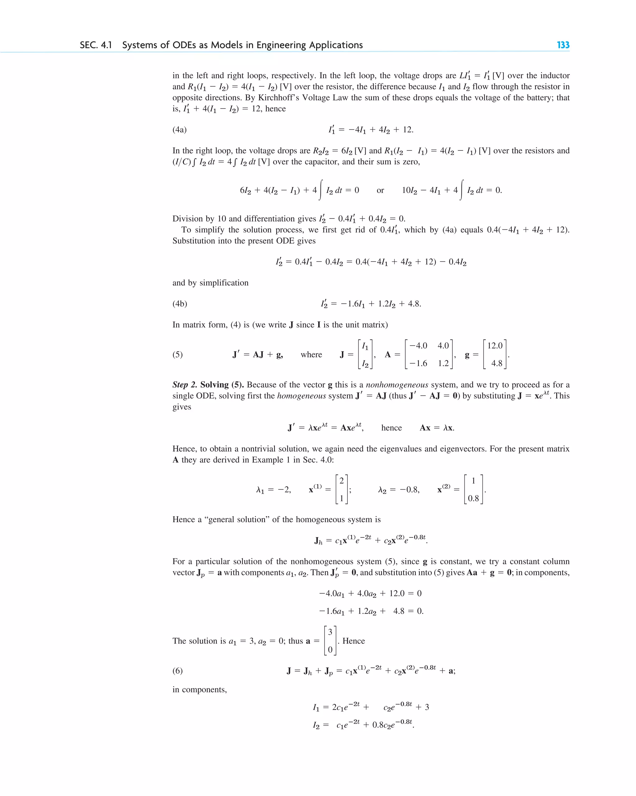 in the left and right loops, respectively. In the left loop, the voltage drops are over the inductor
and over the resistor, the difference because and flow through the resistor in
opposite directions. By Kirchhoff’s Voltage Law the sum of these drops equals the voltage of the battery; that
is, , hence
(4a) .
In the right loop, the voltage drops are and over the resistors and
over the capacitor, and their sum is zero,
or .
Division by 10 and differentiation gives .
To simplify the solution process, we first get rid of , which by (4a) equals .
Substitution into the present ODE gives
and by simplification
(4b) .
In matrix form, (4) is (we write J since I is the unit matrix)
(5) , where .
Step 2. Solving (5). Because of the vector g this is a nonhomogeneous system, and we try to proceed as for a
single ODE, solving first the homogeneous system (thus ) by substituting . This
gives
, hence .
Hence, to obtain a nontrivial solution, we again need the eigenvalues and eigenvectors. For the present matrix
A they are derived in Example 1 in Sec. 4.0:
, ; ,
Hence a “general solution” of the homogeneous system is
.
For a particular solution of the nonhomogeneous system (5), since g is constant, we try a constant column
vector with components . Then , and substitution into (5) gives ; in components,
The solution is ; thus . Hence
(6) ;
in components,
I2 ⫽ c1eⴚ2t
⫹ 0.8c2eⴚ0.8t
.
I1 ⫽ 2c1eⴚ2t
⫹ c2eⴚ0.8t
⫹ 3
J ⫽ Jh ⫹ Jp ⫽ c1x(1)
eⴚ2t
⫹ c2x(2)
eⴚ0.8t
⫹ a
a ⫽ c
3
0
d
a1 ⫽ 3, a2 ⫽ 0
⫺1.6a1 ⫹ 1.2a2 ⫹ 4.8 ⫽ 0.
⫺4.0a1 ⫹ 4.0a2 ⫹ 12.0 ⫽ 0
Aa ⫹ g ⫽ 0
Jr
p ⫽ 0
a1, a2
Jp ⫽ a
Jh ⫽ c1x(1)
eⴚ2t
⫹ c2x(2)
eⴚ0.8t
x(2)
⫽ c
1
0.8
d.
l2 ⫽ ⫺0.8
x(1)
⫽ c
2
1
d
l1 ⫽ ⫺2
Ax ⫽ lx
Jr ⫽ lxelt
⫽ Axelt
J ⫽ xelt
Jr ⫺ AJ ⫽ 0
Jr ⫽ AJ
J ⫽ c
I1
I2
d, A ⫽ c
⫺4.0 4.0
⫺1.6 1.2
d, g ⫽ c
12.0
4.8
d
Jr ⫽ AJ ⫹ g
Ir
2 ⫽ ⫺1.6I1 ⫹ 1.2I2 ⫹ 4.8
Ir
2 ⫽ 0.4Ir
1 ⫺ 0.4I2 ⫽ 0.4(⫺4I1 ⫹ 4I2 ⫹ 12) ⫺ 0.4I2
0.4(⫺4I1 ⫹ 4I2 ⫹ 12)
0.4Ir
1
Ir
2 ⫺ 0.4Ir
1 ⫹ 0.4I2 ⫽ 0
10I2 ⫺ 4I1 ⫹ 4冮 I2 dt ⫽ 0
6I2 ⫹ 4(I2 ⫺ I1) ⫹ 4冮 I2 dt ⫽ 0
(IC)兰 I2 dt ⫽ 4兰 I2 dt [V]
R1(I2 ⫺ I1) ⫽ 4(I2 ⫺ I1) [V]
R2I2 ⫽ 6I2 [V]
Ir
1 ⫽ ⫺4I1 ⫹ 4I2 ⫹ 12
Ir
1 ⫹ 4(I1 ⫺ I2) ⫽ 12
I2
I1
R1(I1 ⫺ I2) ⫽ 4(I1 ⫺ I2) [V]
LIr
1 ⫽ Ir
1 [V]
SEC. 4.1 Systems of ODEs as Models in Engineering Applications 133
c04.qxd 10/27/10 9:32 PM Page 133
 