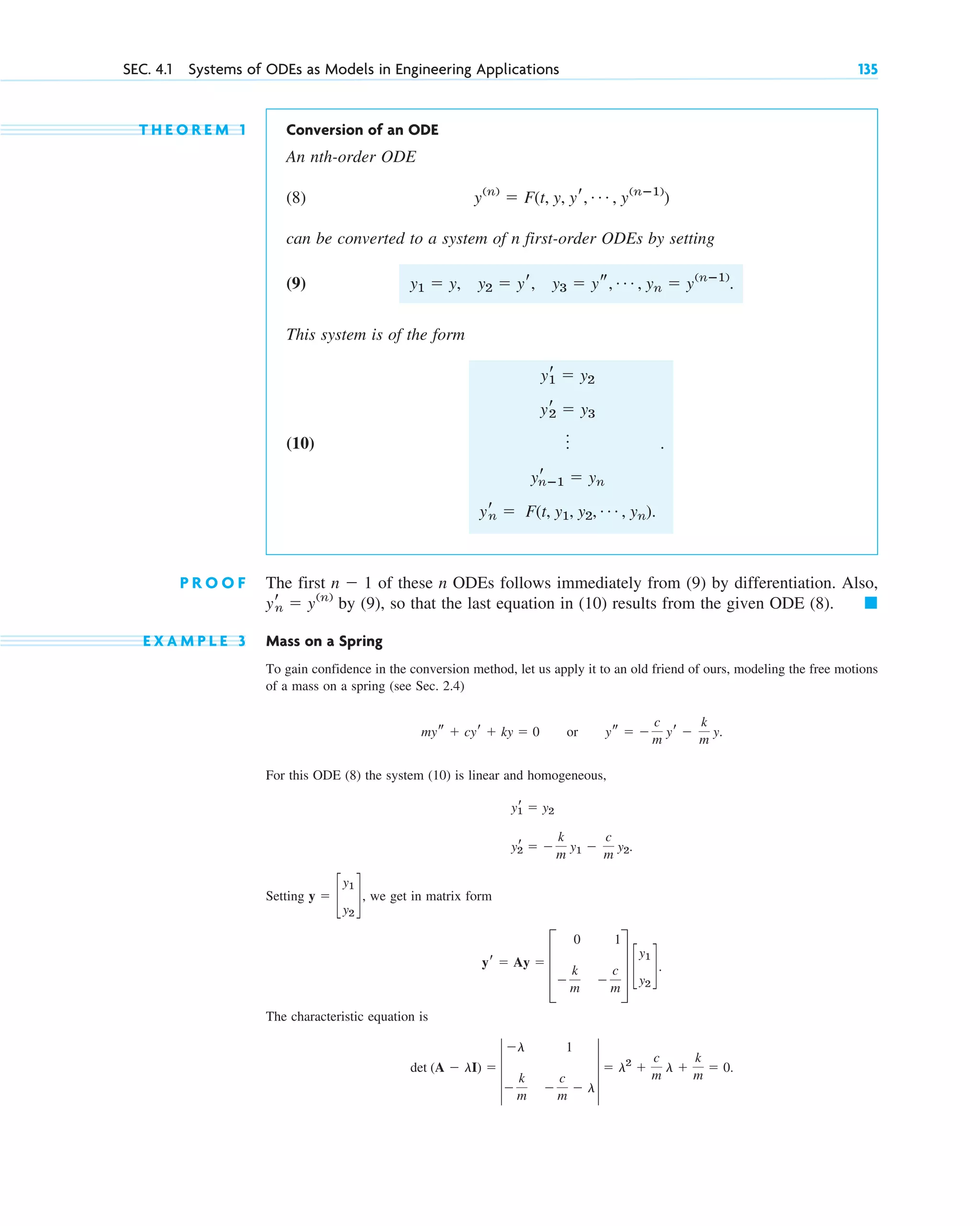 T H E O R E M 1 Conversion of an ODE
An nth-order ODE
(8)
can be converted to a system of n first-order ODEs by setting
(9) .
This system is of the form
(10) .
P R O O F The first of these n ODEs follows immediately from (9) by differentiation. Also,
by (9), so that the last equation in (10) results from the given ODE (8).
E X A M P L E 3 Mass on a Spring
To gain confidence in the conversion method, let us apply it to an old friend of ours, modeling the free motions
of a mass on a spring (see Sec. 2.4)
For this ODE (8) the system (10) is linear and homogeneous,
Setting , we get in matrix form
The characteristic equation is
det (A ⫺ lI) ⫽ 4
⫺l 1
⫺
k
m
⫺
c
m
⫺ l
4 ⫽ l2
⫹
c
m
l ⫹
k
m
⫽ 0.
yr ⫽ Ay ⫽ D
0 1
⫺
k
m
⫺
c
m
T c
y1
y2
d.
y ⫽ c
y1
y2
d
yr
2 ⫽ ⫺
k
m
y1 ⫺
c
m
y2.
yr
1 ⫽ y2
mys ⫹ cyr ⫹ ky ⫽ 0 or ys ⫽ ⫺
c
m
yr ⫺
k
m
y.
䊏
yr
n ⫽ y(n)
n ⫺ 1
yr
1 ⫽ y2
yr
2 ⫽ y3
o
yr
nⴚ1 ⫽ yn
yr
n ⫽ F(t, y1, y2, Á , yn).
y1 ⫽ y, y2 ⫽ yr, y3 ⫽ ys, Á , yn ⫽ y(nⴚ1)
y(n)
⫽ F(t, y, yr, Á , y(nⴚ1)
)
SEC. 4.1 Systems of ODEs as Models in Engineering Applications 135
c04.qxd 10/27/10 9:32 PM Page 135
 