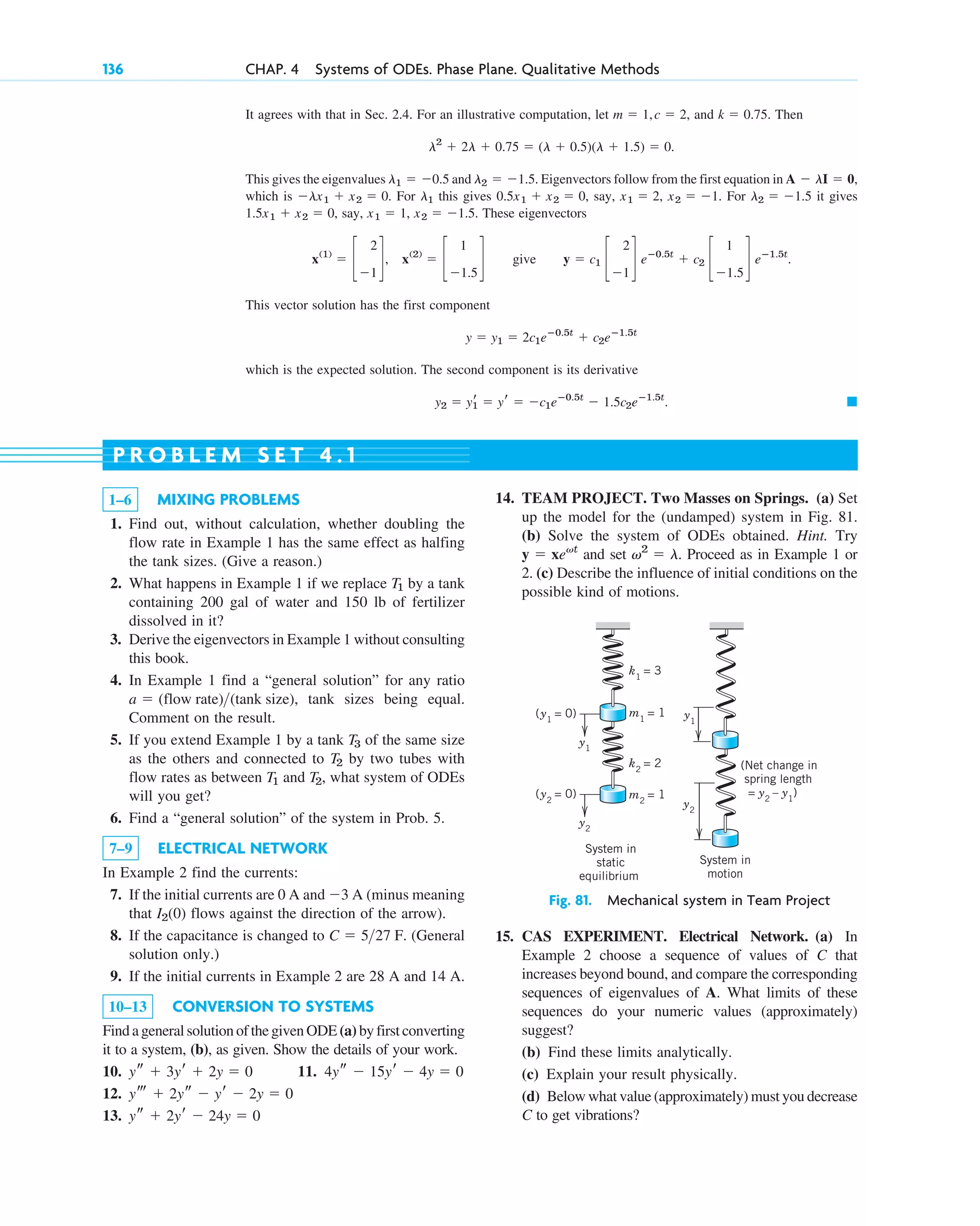 136 CHAP. 4 Systems of ODEs. Phase Plane. Qualitative Methods
15. CAS EXPERIMENT. Electrical Network. (a) In
Example 2 choose a sequence of values of C that
increases beyond bound, and compare the corresponding
sequences of eigenvalues of A. What limits of these
sequences do your numeric values (approximately)
suggest?
(b) Find these limits analytically.
(c) Explain your result physically.
(d) Below what value (approximately) must you decrease
C to get vibrations?
k1
= 3
k2
= 2 (Net change in
spring length
= y2
– y1
)
System in
motion
System in
static
equilibrium
m1
= 1
(y1
= 0)
(y2
= 0) m2
= 1
y1
y2
y2
y1
Fig. 81. Mechanical system in Team Project
1–6 MIXING PROBLEMS
1. Find out, without calculation, whether doubling the
flow rate in Example 1 has the same effect as halfing
the tank sizes. (Give a reason.)
2. What happens in Example 1 if we replace by a tank
containing 200 gal of water and 150 lb of fertilizer
dissolved in it?
3. Derive the eigenvectors in Example 1 without consulting
this book.
4. In Example 1 find a “general solution” for any ratio
, tank sizes being equal.
Comment on the result.
5. If you extend Example 1 by a tank of the same size
as the others and connected to by two tubes with
flow rates as between and , what system of ODEs
will you get?
6. Find a “general solution” of the system in Prob. 5.
7–9 ELECTRICAL NETWORK
In Example 2 find the currents:
7. If the initial currents are 0 A and A (minus meaning
that flows against the direction of the arrow).
8. If the capacitance is changed to . (General
solution only.)
9. If the initial currents in Example 2 are 28 A and 14 A.
10–13 CONVERSION TO SYSTEMS
Find a general solution of the given ODE (a) by first converting
it to a system, (b), as given. Show the details of your work.
10. 11.
12.
13. ys ⫹ 2yr ⫺ 24y ⫽ 0
yt ⫹ 2ys ⫺ yr ⫺ 2y ⫽ 0
4ys ⫺ 15yr ⫺ 4y ⫽ 0
ys ⫹ 3yr ⫹ 2y ⫽ 0
C ⫽ 527 F
I2(0)
⫺3
T2
T1
T2
T3
a ⫽ (flow rate)(tank size)
T1
14. TEAM PROJECT. Two Masses on Springs. (a) Set
up the model for the (undamped) system in Fig. 81.
(b) Solve the system of ODEs obtained. Hint. Try
and set . Proceed as in Example 1 or
2. (c) Describe the influence of initial conditions on the
possible kind of motions.
v2
⫽ l
y ⫽ xevt
P R O B L E M S E T 4 . 1
It agrees with that in Sec. 2.4. For an illustrative computation, let , and . Then
This gives the eigenvalues and . Eigenvectors follow from the first equation in
which is . For this gives , say, , . For it gives
, say, , . These eigenvectors
give
This vector solution has the first component
which is the expected solution. The second component is its derivative
䊏
y2 ⫽ yr
1 ⫽ yr ⫽ ⫺c1eⴚ0.5t
⫺ 1.5c2eⴚ1.5t
.
y ⫽ y1 ⫽ 2c1eⴚ0.5t
⫹ c2eⴚ1.5t
y ⫽ c1 c
2
⫺1
d eⴚ0.5t
⫹ c2 c
1
⫺1.5
d eⴚ1.5t
.
x(1)
⫽ c
2
⫺1
d, x(2)
⫽ c
1
⫺1.5
d
x2 ⫽ ⫺1.5
x1 ⫽ 1
1.5x1 ⫹ x2 ⫽ 0
l2 ⫽ ⫺1.5
x2 ⫽ ⫺1
x1 ⫽ 2
0.5x1 ⫹ x2 ⫽ 0
l1
⫺lx1 ⫹ x2 ⫽ 0
A ⫺ lI ⫽ 0,
l2 ⫽ ⫺1.5
l1 ⫽ ⫺0.5
l2
⫹ 2l ⫹ 0.75 ⫽ (l ⫹ 0.5)(l ⫹ 1.5) ⫽ 0.
k ⫽ 0.75
m ⫽ 1,c ⫽ 2
c04.qxd 10/27/10 9:32 PM Page 136
 