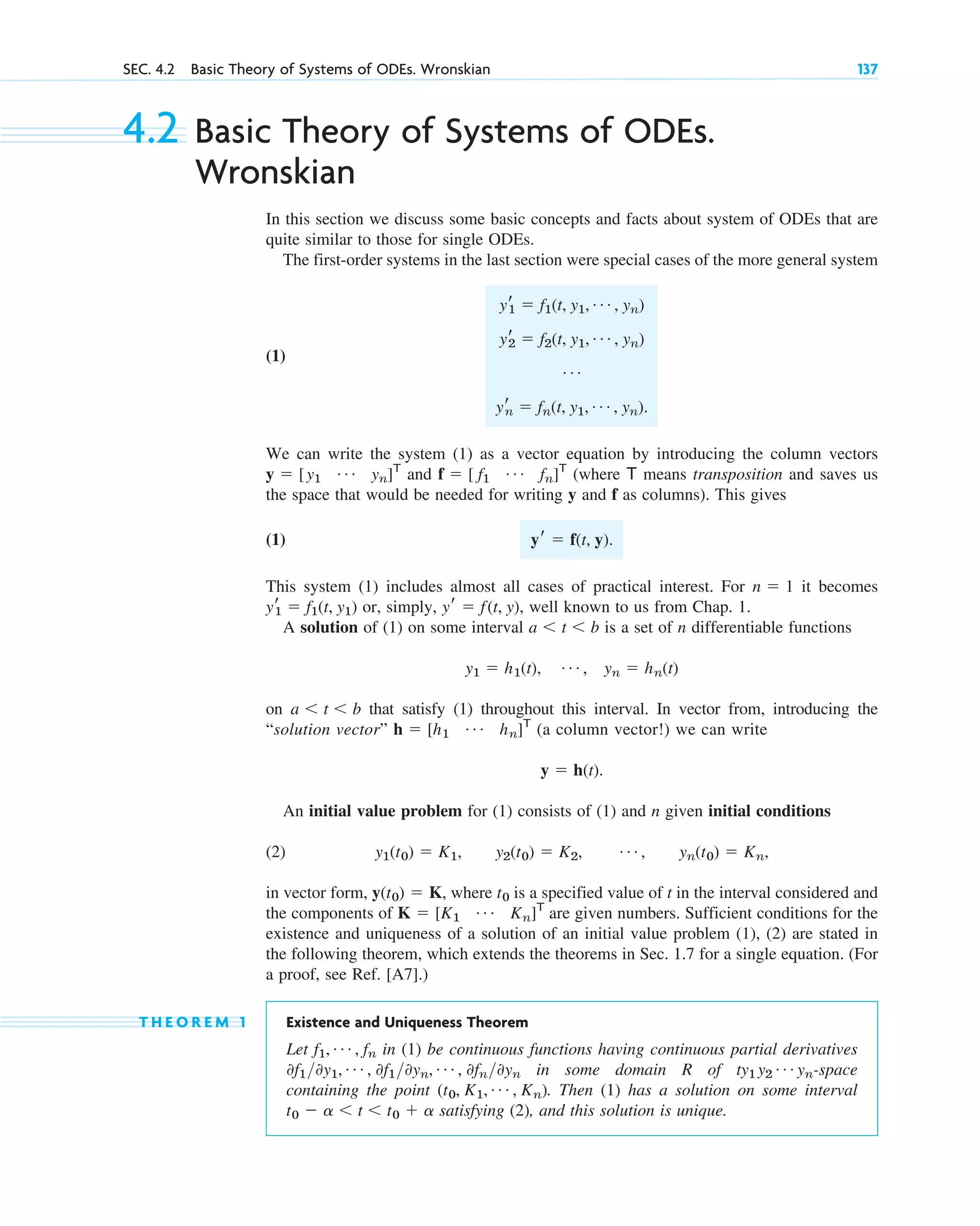 4.2 Basic Theory of Systems of ODEs.
Wronskian
In this section we discuss some basic concepts and facts about system of ODEs that are
quite similar to those for single ODEs.
The first-order systems in the last section were special cases of the more general system
(1)
We can write the system (1) as a vector equation by introducing the column vectors
and (where means transposition and saves us
the space that would be needed for writing y and f as columns). This gives
(1)
This system (1) includes almost all cases of practical interest. For it becomes
or, simply, , well known to us from Chap. 1.
A solution of (1) on some interval is a set of n differentiable functions
on that satisfy (1) throughout this interval. In vector from, introducing the
“solution vector” (a column vector!) we can write
An initial value problem for (1) consists of (1) and n given initial conditions
(2)
in vector form, , where is a specified value of t in the interval considered and
the components of are given numbers. Sufficient conditions for the
existence and uniqueness of a solution of an initial value problem (1), (2) are stated in
the following theorem, which extends the theorems in Sec. 1.7 for a single equation. (For
a proof, see Ref. [A7].)
T H E O R E M 1 Existence and Uniqueness Theorem
Let in (1) be continuous functions having continuous partial derivatives
in some domain R of -space
containing the point . Then (1) has a solution on some interval
satisfying (2), and this solution is unique.
t0 ⫺ a ⬍ t ⬍ t0 ⫹ a
(t0, K1, Á , Kn)
ty1 y2
Á yn
0f10y1, Á , 0f10yn, Á , 0fn0yn
f1, Á , fn
K ⫽ [K1
Á Kn]T
t0
y(t0) ⫽ K
y1(t0) ⫽ K1, y2(t0) ⫽ K2, Á , yn(t0) ⫽ Kn,
y ⫽ h(t).
h ⫽ [h1
Á hn]T
a ⬍ t ⬍ b
y1 ⫽ h1(t), Á , yn ⫽ hn(t)
a ⬍ t ⬍ b
yr ⫽ f(t, y)
yr
1 ⫽ f1(t, y1)
n ⫽ 1
yr ⫽ f(t, y).
T
f ⫽ [ f1
Á fn]T
y ⫽ [y1
Á yn]T
yr
1 ⫽ f1(t, y1, Á , yn)
yr
2 ⫽ f2(t, y1, Á , yn)
Á
yr
n ⫽ fn(t, y1, Á , yn).
SEC. 4.2 Basic Theory of Systems of ODEs. Wronskian 137
c04.qxd 10/27/10 9:32 PM Page 137
 